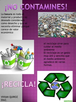La basura es todo el
material y producto no
deseado considerado
como desecho y que se
necesita eliminar porque
carece de valor
económico

el reciclaje sirve para
cuidar al medio
ambiente
El reciclaje es un gesto
muy útil y sencillo que
el medio ambiente
agradece de varias
formas.

VIVIAN QUIROZ
DIAZ.

 