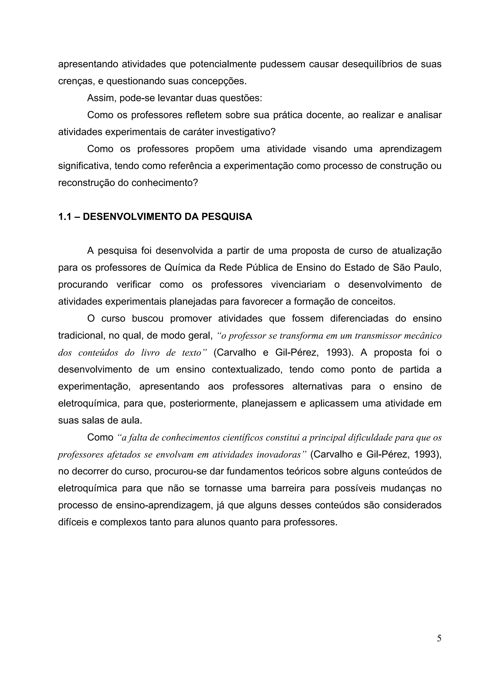 5
apresentando atividades que potencialmente pudessem causar desequilíbrios de suas
crenças, e questionando suas concepções.
Assim, pode-se levantar duas questões:
Como os professores refletem sobre sua prática docente, ao realizar e analisar
atividades experimentais de caráter investigativo?
Como os professores propõem uma atividade visando uma aprendizagem
significativa, tendo como referência a experimentação como processo de construção ou
reconstrução do conhecimento?
1.1 – DESENVOLVIMENTO DA PESQUISA
A pesquisa foi desenvolvida a partir de uma proposta de curso de atualização
para os professores de Química da Rede Pública de Ensino do Estado de São Paulo,
procurando verificar como os professores vivenciariam o desenvolvimento de
atividades experimentais planejadas para favorecer a formação de conceitos.
O curso buscou promover atividades que fossem diferenciadas do ensino
tradicional, no qual, de modo geral, “o professor se transforma em um transmissor mecânico
dos conteúdos do livro de texto” (Carvalho e Gil-Pérez, 1993). A proposta foi o
desenvolvimento de um ensino contextualizado, tendo como ponto de partida a
experimentação, apresentando aos professores alternativas para o ensino de
eletroquímica, para que, posteriormente, planejassem e aplicassem uma atividade em
suas salas de aula.
Como “a falta de conhecimentos científicos constitui a principal dificuldade para que os
professores afetados se envolvam em atividades inovadoras” (Carvalho e Gil-Pérez, 1993),
no decorrer do curso, procurou-se dar fundamentos teóricos sobre alguns conteúdos de
eletroquímica para que não se tornasse uma barreira para possíveis mudanças no
processo de ensino-aprendizagem, já que alguns desses conteúdos são considerados
difíceis e complexos tanto para alunos quanto para professores.
 