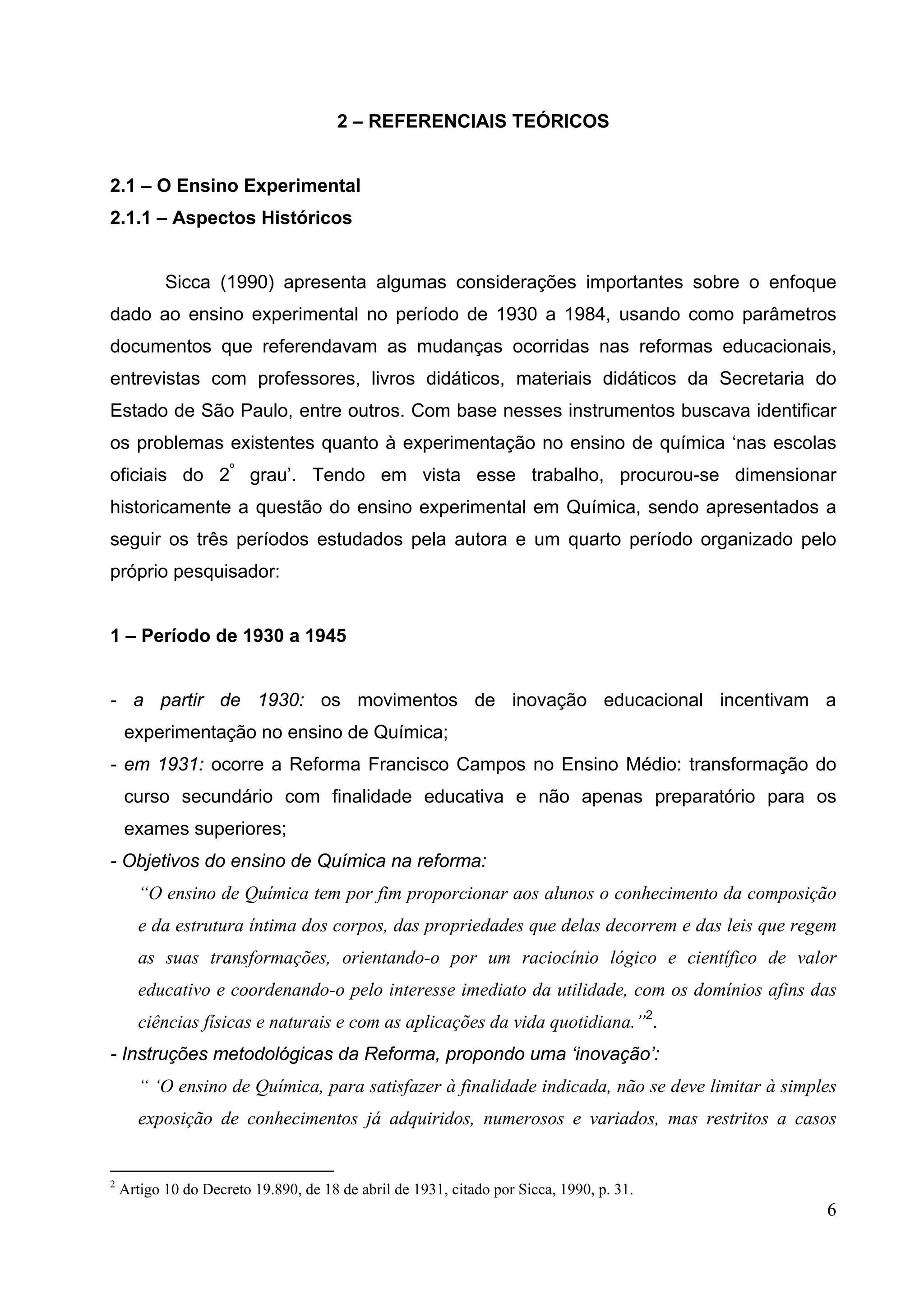 6
2 – REFERENCIAIS TEÓRICOS
2.1 – O Ensino Experimental
2.1.1 – Aspectos Históricos
Sicca (1990) apresenta algumas considerações importantes sobre o enfoque
dado ao ensino experimental no período de 1930 a 1984, usando como parâmetros
documentos que referendavam as mudanças ocorridas nas reformas educacionais,
entrevistas com professores, livros didáticos, materiais didáticos da Secretaria do
Estado de São Paulo, entre outros. Com base nesses instrumentos buscava identificar
os problemas existentes quanto à experimentação no ensino de química ‘nas escolas
oficiais do 2º
grau’. Tendo em vista esse trabalho, procurou-se dimensionar
historicamente a questão do ensino experimental em Química, sendo apresentados a
seguir os três períodos estudados pela autora e um quarto período organizado pelo
próprio pesquisador:
1 – Período de 1930 a 1945
- a partir de 1930: os movimentos de inovação educacional incentivam a
experimentação no ensino de Química;
- em 1931: ocorre a Reforma Francisco Campos no Ensino Médio: transformação do
curso secundário com finalidade educativa e não apenas preparatório para os
exames superiores;
- Objetivos do ensino de Química na reforma:
“O ensino de Química tem por fim proporcionar aos alunos o conhecimento da composição
e da estrutura íntima dos corpos, das propriedades que delas decorrem e das leis que regem
as suas transformações, orientando-o por um raciocínio lógico e científico de valor
educativo e coordenando-o pelo interesse imediato da utilidade, com os domínios afins das
ciências físicas e naturais e com as aplicações da vida quotidiana.”2
.
- Instruções metodológicas da Reforma, propondo uma ‘inovação’:
“ ‘O ensino de Química, para satisfazer à finalidade indicada, não se deve limitar à simples
exposição de conhecimentos já adquiridos, numerosos e variados, mas restritos a casos
2
Artigo 10 do Decreto 19.890, de 18 de abril de 1931, citado por Sicca, 1990, p. 31.
 