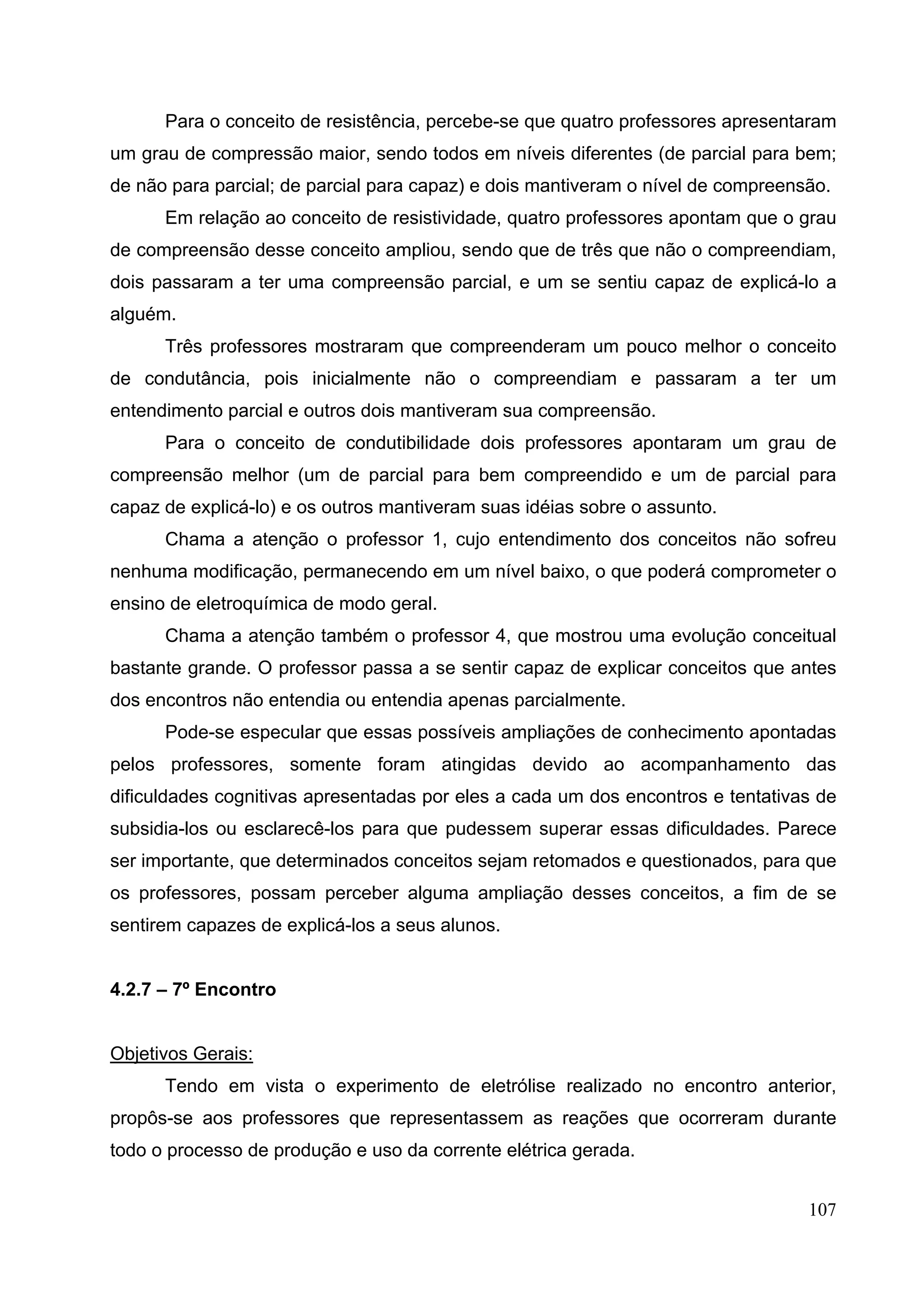 107
Para o conceito de resistência, percebe-se que quatro professores apresentaram
um grau de compressão maior, sendo todos em níveis diferentes (de parcial para bem;
de não para parcial; de parcial para capaz) e dois mantiveram o nível de compreensão.
Em relação ao conceito de resistividade, quatro professores apontam que o grau
de compreensão desse conceito ampliou, sendo que de três que não o compreendiam,
dois passaram a ter uma compreensão parcial, e um se sentiu capaz de explicá-lo a
alguém.
Três professores mostraram que compreenderam um pouco melhor o conceito
de condutância, pois inicialmente não o compreendiam e passaram a ter um
entendimento parcial e outros dois mantiveram sua compreensão.
Para o conceito de condutibilidade dois professores apontaram um grau de
compreensão melhor (um de parcial para bem compreendido e um de parcial para
capaz de explicá-lo) e os outros mantiveram suas idéias sobre o assunto.
Chama a atenção o professor 1, cujo entendimento dos conceitos não sofreu
nenhuma modificação, permanecendo em um nível baixo, o que poderá comprometer o
ensino de eletroquímica de modo geral.
Chama a atenção também o professor 4, que mostrou uma evolução conceitual
bastante grande. O professor passa a se sentir capaz de explicar conceitos que antes
dos encontros não entendia ou entendia apenas parcialmente.
Pode-se especular que essas possíveis ampliações de conhecimento apontadas
pelos professores, somente foram atingidas devido ao acompanhamento das
dificuldades cognitivas apresentadas por eles a cada um dos encontros e tentativas de
subsidia-los ou esclarecê-los para que pudessem superar essas dificuldades. Parece
ser importante, que determinados conceitos sejam retomados e questionados, para que
os professores, possam perceber alguma ampliação desses conceitos, a fim de se
sentirem capazes de explicá-los a seus alunos.
4.2.7 – 7º Encontro
Objetivos Gerais:
Tendo em vista o experimento de eletrólise realizado no encontro anterior,
propôs-se aos professores que representassem as reações que ocorreram durante
todo o processo de produção e uso da corrente elétrica gerada.
 