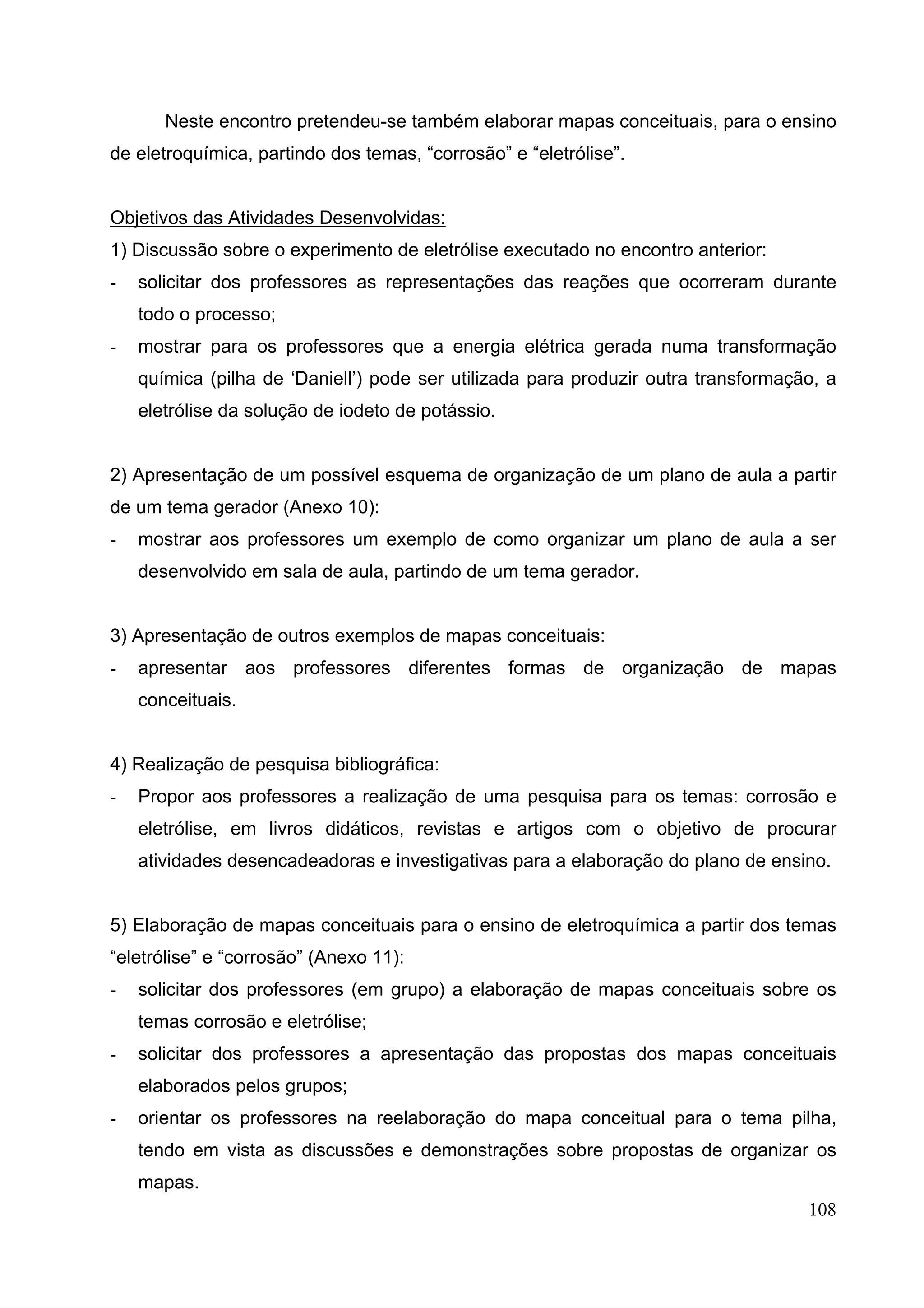 108
Neste encontro pretendeu-se também elaborar mapas conceituais, para o ensino
de eletroquímica, partindo dos temas, “corrosão” e “eletrólise”.
Objetivos das Atividades Desenvolvidas:
1) Discussão sobre o experimento de eletrólise executado no encontro anterior:
- solicitar dos professores as representações das reações que ocorreram durante
todo o processo;
- mostrar para os professores que a energia elétrica gerada numa transformação
química (pilha de ‘Daniell’) pode ser utilizada para produzir outra transformação, a
eletrólise da solução de iodeto de potássio.
2) Apresentação de um possível esquema de organização de um plano de aula a partir
de um tema gerador (Anexo 10):
- mostrar aos professores um exemplo de como organizar um plano de aula a ser
desenvolvido em sala de aula, partindo de um tema gerador.
3) Apresentação de outros exemplos de mapas conceituais:
- apresentar aos professores diferentes formas de organização de mapas
conceituais.
4) Realização de pesquisa bibliográfica:
- Propor aos professores a realização de uma pesquisa para os temas: corrosão e
eletrólise, em livros didáticos, revistas e artigos com o objetivo de procurar
atividades desencadeadoras e investigativas para a elaboração do plano de ensino.
5) Elaboração de mapas conceituais para o ensino de eletroquímica a partir dos temas
“eletrólise” e “corrosão” (Anexo 11):
- solicitar dos professores (em grupo) a elaboração de mapas conceituais sobre os
temas corrosão e eletrólise;
- solicitar dos professores a apresentação das propostas dos mapas conceituais
elaborados pelos grupos;
- orientar os professores na reelaboração do mapa conceitual para o tema pilha,
tendo em vista as discussões e demonstrações sobre propostas de organizar os
mapas.
 