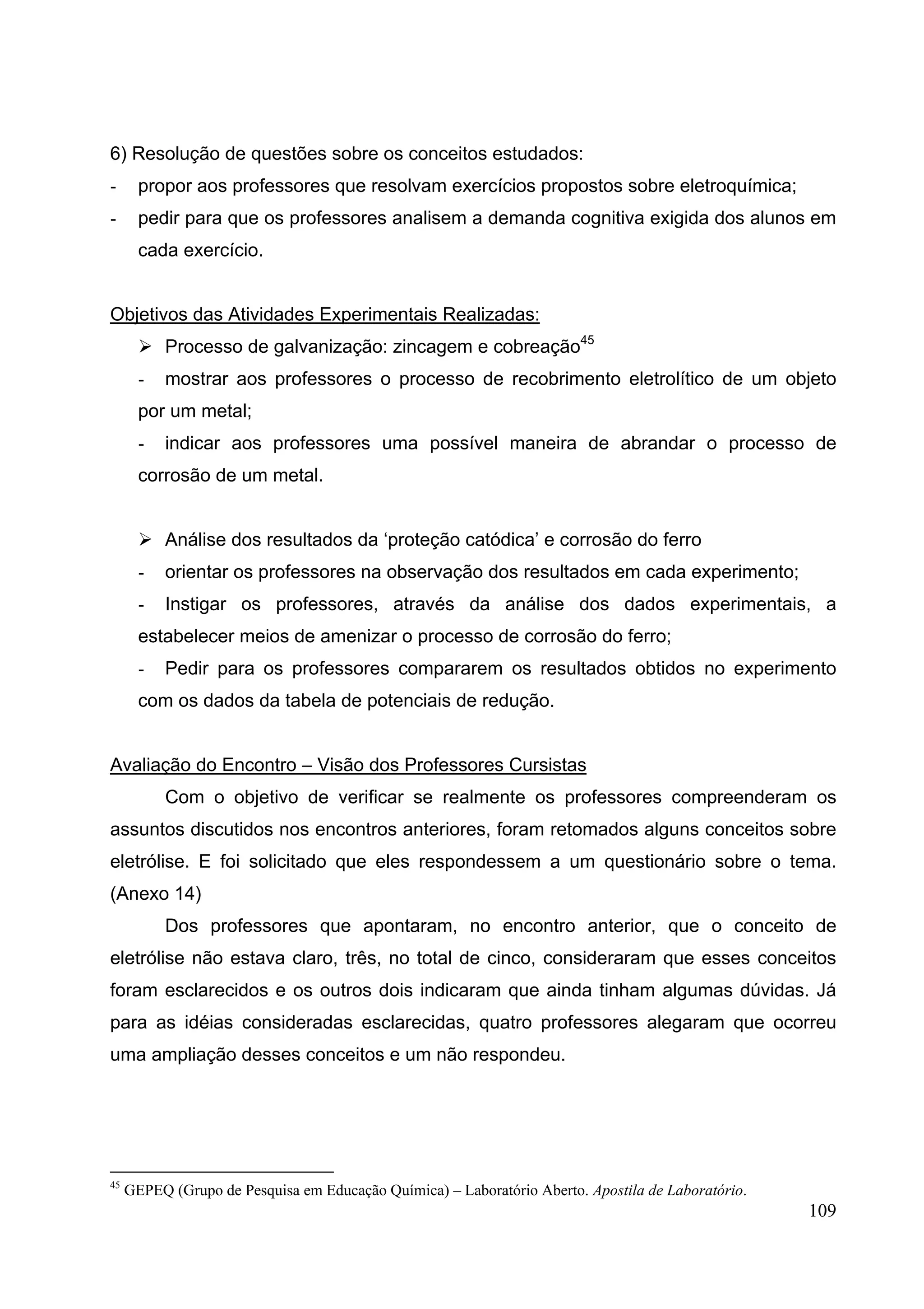 109
6) Resolução de questões sobre os conceitos estudados:
- propor aos professores que resolvam exercícios propostos sobre eletroquímica;
- pedir para que os professores analisem a demanda cognitiva exigida dos alunos em
cada exercício.
Objetivos das Atividades Experimentais Realizadas:
Processo de galvanização: zincagem e cobreação45
- mostrar aos professores o processo de recobrimento eletrolítico de um objeto
por um metal;
- indicar aos professores uma possível maneira de abrandar o processo de
corrosão de um metal.
Análise dos resultados da ‘proteção catódica’ e corrosão do ferro
- orientar os professores na observação dos resultados em cada experimento;
- Instigar os professores, através da análise dos dados experimentais, a
estabelecer meios de amenizar o processo de corrosão do ferro;
- Pedir para os professores compararem os resultados obtidos no experimento
com os dados da tabela de potenciais de redução.
Avaliação do Encontro – Visão dos Professores Cursistas
Com o objetivo de verificar se realmente os professores compreenderam os
assuntos discutidos nos encontros anteriores, foram retomados alguns conceitos sobre
eletrólise. E foi solicitado que eles respondessem a um questionário sobre o tema.
(Anexo 14)
Dos professores que apontaram, no encontro anterior, que o conceito de
eletrólise não estava claro, três, no total de cinco, consideraram que esses conceitos
foram esclarecidos e os outros dois indicaram que ainda tinham algumas dúvidas. Já
para as idéias consideradas esclarecidas, quatro professores alegaram que ocorreu
uma ampliação desses conceitos e um não respondeu.
45
GEPEQ (Grupo de Pesquisa em Educação Química) – Laboratório Aberto. Apostila de Laboratório.
 