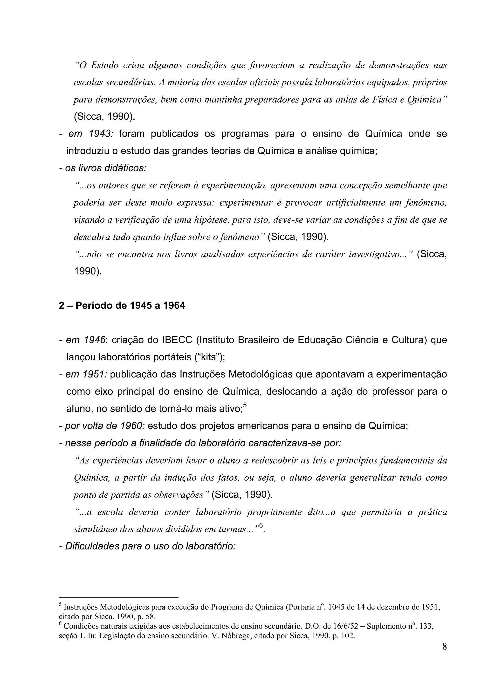 8
“O Estado criou algumas condições que favoreciam a realização de demonstrações nas
escolas secundárias. A maioria das escolas oficiais possuía laboratórios equipados, próprios
para demonstrações, bem como mantinha preparadores para as aulas de Física e Química”
(Sicca, 1990).
- em 1943: foram publicados os programas para o ensino de Química onde se
introduziu o estudo das grandes teorias de Química e análise química;
- os livros didáticos:
“...os autores que se referem à experimentação, apresentam uma concepção semelhante que
poderia ser deste modo expressa: experimentar é provocar artificialmente um fenômeno,
visando a verificação de uma hipótese, para isto, deve-se variar as condições a fim de que se
descubra tudo quanto influe sobre o fenômeno” (Sicca, 1990).
“...não se encontra nos livros analisados experiências de caráter investigativo...” (Sicca,
1990).
2 – Período de 1945 a 1964
- em 1946: criação do IBECC (Instituto Brasileiro de Educação Ciência e Cultura) que
lançou laboratórios portáteis (“kits”);
- em 1951: publicação das Instruções Metodológicas que apontavam a experimentação
como eixo principal do ensino de Química, deslocando a ação do professor para o
aluno, no sentido de torná-lo mais ativo;5
- por volta de 1960: estudo dos projetos americanos para o ensino de Química;
- nesse período a finalidade do laboratório caracterizava-se por:
“As experiências deveriam levar o aluno a redescobrir as leis e princípios fundamentais da
Química, a partir da indução dos fatos, ou seja, o aluno deveria generalizar tendo como
ponto de partida as observações” (Sicca, 1990).
“...a escola deveria conter laboratório propriamente dito...o que permitiria a prática
simultânea dos alunos divididos em turmas...”6
.
- Dificuldades para o uso do laboratório:
5
Instruções Metodológicas para execução do Programa de Química (Portaria no
. 1045 de 14 de dezembro de 1951,
citado por Sicca, 1990, p. 58.
6
Condições naturais exigidas aos estabelecimentos de ensino secundário. D.O. de 16/6/52 – Suplemento no
. 133,
seção 1. In: Legislação do ensino secundário. V. Nóbrega, citado por Sicca, 1990, p. 102.
 