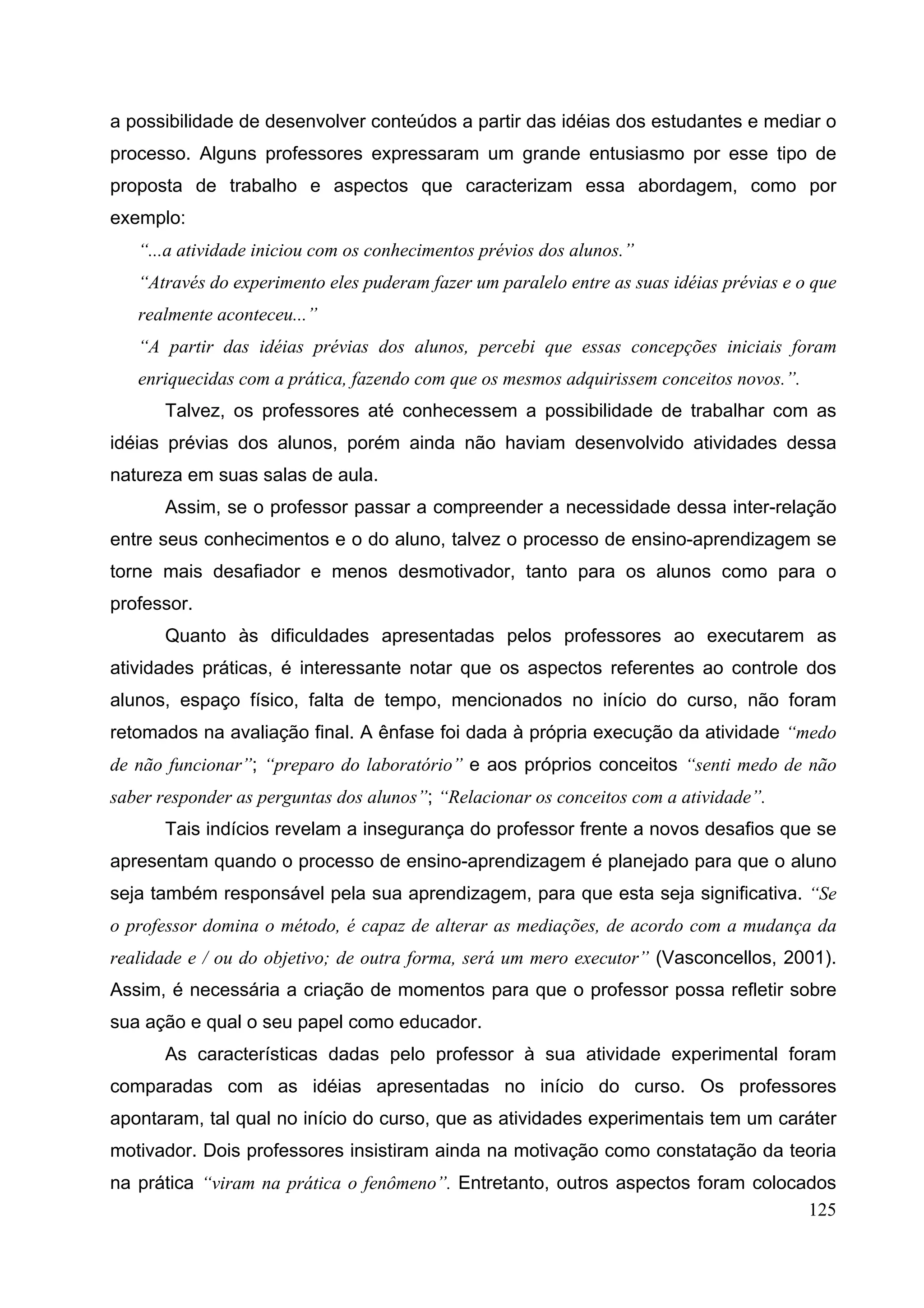 125
a possibilidade de desenvolver conteúdos a partir das idéias dos estudantes e mediar o
processo. Alguns professores expressaram um grande entusiasmo por esse tipo de
proposta de trabalho e aspectos que caracterizam essa abordagem, como por
exemplo:
“...a atividade iniciou com os conhecimentos prévios dos alunos.”
“Através do experimento eles puderam fazer um paralelo entre as suas idéias prévias e o que
realmente aconteceu...”
“A partir das idéias prévias dos alunos, percebi que essas concepções iniciais foram
enriquecidas com a prática, fazendo com que os mesmos adquirissem conceitos novos.”.
Talvez, os professores até conhecessem a possibilidade de trabalhar com as
idéias prévias dos alunos, porém ainda não haviam desenvolvido atividades dessa
natureza em suas salas de aula.
Assim, se o professor passar a compreender a necessidade dessa inter-relação
entre seus conhecimentos e o do aluno, talvez o processo de ensino-aprendizagem se
torne mais desafiador e menos desmotivador, tanto para os alunos como para o
professor.
Quanto às dificuldades apresentadas pelos professores ao executarem as
atividades práticas, é interessante notar que os aspectos referentes ao controle dos
alunos, espaço físico, falta de tempo, mencionados no início do curso, não foram
retomados na avaliação final. A ênfase foi dada à própria execução da atividade “medo
de não funcionar”; “preparo do laboratório” e aos próprios conceitos “senti medo de não
saber responder as perguntas dos alunos”; “Relacionar os conceitos com a atividade”.
Tais indícios revelam a insegurança do professor frente a novos desafios que se
apresentam quando o processo de ensino-aprendizagem é planejado para que o aluno
seja também responsável pela sua aprendizagem, para que esta seja significativa. “Se
o professor domina o método, é capaz de alterar as mediações, de acordo com a mudança da
realidade e / ou do objetivo; de outra forma, será um mero executor” (Vasconcellos, 2001).
Assim, é necessária a criação de momentos para que o professor possa refletir sobre
sua ação e qual o seu papel como educador.
As características dadas pelo professor à sua atividade experimental foram
comparadas com as idéias apresentadas no início do curso. Os professores
apontaram, tal qual no início do curso, que as atividades experimentais tem um caráter
motivador. Dois professores insistiram ainda na motivação como constatação da teoria
na prática “viram na prática o fenômeno”. Entretanto, outros aspectos foram colocados
 