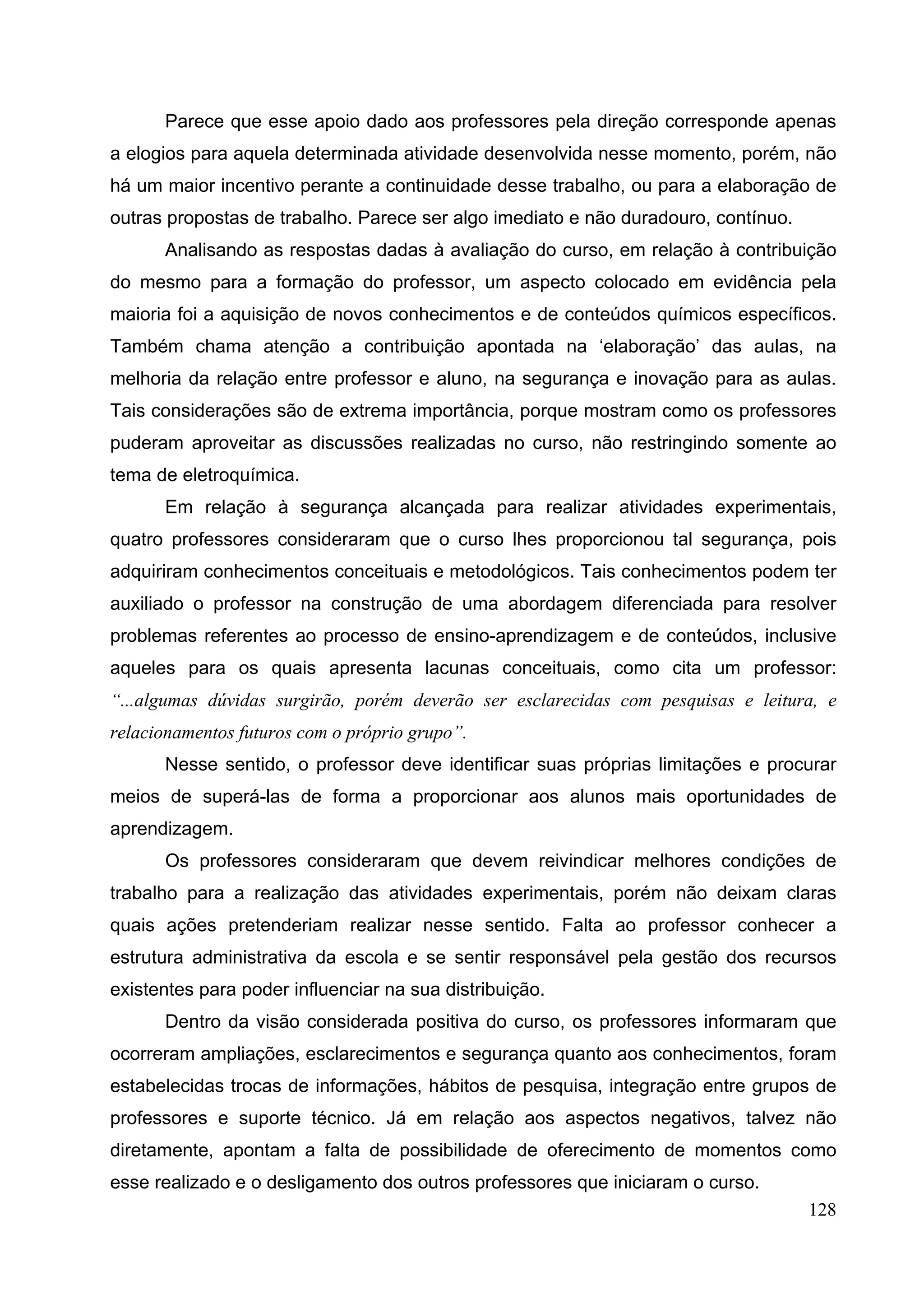 128
Parece que esse apoio dado aos professores pela direção corresponde apenas
a elogios para aquela determinada atividade desenvolvida nesse momento, porém, não
há um maior incentivo perante a continuidade desse trabalho, ou para a elaboração de
outras propostas de trabalho. Parece ser algo imediato e não duradouro, contínuo.
Analisando as respostas dadas à avaliação do curso, em relação à contribuição
do mesmo para a formação do professor, um aspecto colocado em evidência pela
maioria foi a aquisição de novos conhecimentos e de conteúdos químicos específicos.
Também chama atenção a contribuição apontada na ‘elaboração’ das aulas, na
melhoria da relação entre professor e aluno, na segurança e inovação para as aulas.
Tais considerações são de extrema importância, porque mostram como os professores
puderam aproveitar as discussões realizadas no curso, não restringindo somente ao
tema de eletroquímica.
Em relação à segurança alcançada para realizar atividades experimentais,
quatro professores consideraram que o curso lhes proporcionou tal segurança, pois
adquiriram conhecimentos conceituais e metodológicos. Tais conhecimentos podem ter
auxiliado o professor na construção de uma abordagem diferenciada para resolver
problemas referentes ao processo de ensino-aprendizagem e de conteúdos, inclusive
aqueles para os quais apresenta lacunas conceituais, como cita um professor:
“...algumas dúvidas surgirão, porém deverão ser esclarecidas com pesquisas e leitura, e
relacionamentos futuros com o próprio grupo”.
Nesse sentido, o professor deve identificar suas próprias limitações e procurar
meios de superá-las de forma a proporcionar aos alunos mais oportunidades de
aprendizagem.
Os professores consideraram que devem reivindicar melhores condições de
trabalho para a realização das atividades experimentais, porém não deixam claras
quais ações pretenderiam realizar nesse sentido. Falta ao professor conhecer a
estrutura administrativa da escola e se sentir responsável pela gestão dos recursos
existentes para poder influenciar na sua distribuição.
Dentro da visão considerada positiva do curso, os professores informaram que
ocorreram ampliações, esclarecimentos e segurança quanto aos conhecimentos, foram
estabelecidas trocas de informações, hábitos de pesquisa, integração entre grupos de
professores e suporte técnico. Já em relação aos aspectos negativos, talvez não
diretamente, apontam a falta de possibilidade de oferecimento de momentos como
esse realizado e o desligamento dos outros professores que iniciaram o curso.
 