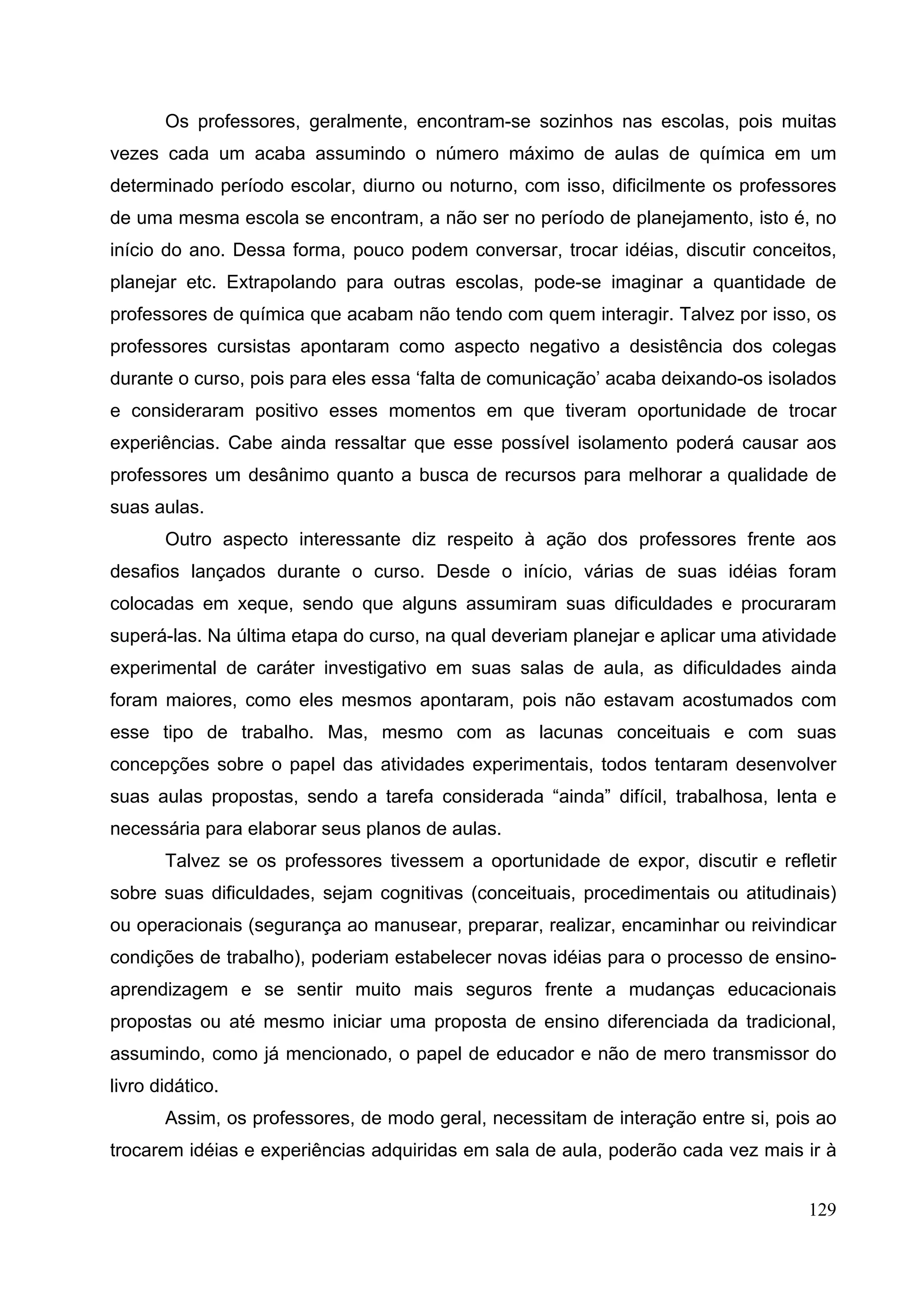 129
Os professores, geralmente, encontram-se sozinhos nas escolas, pois muitas
vezes cada um acaba assumindo o número máximo de aulas de química em um
determinado período escolar, diurno ou noturno, com isso, dificilmente os professores
de uma mesma escola se encontram, a não ser no período de planejamento, isto é, no
início do ano. Dessa forma, pouco podem conversar, trocar idéias, discutir conceitos,
planejar etc. Extrapolando para outras escolas, pode-se imaginar a quantidade de
professores de química que acabam não tendo com quem interagir. Talvez por isso, os
professores cursistas apontaram como aspecto negativo a desistência dos colegas
durante o curso, pois para eles essa ‘falta de comunicação’ acaba deixando-os isolados
e consideraram positivo esses momentos em que tiveram oportunidade de trocar
experiências. Cabe ainda ressaltar que esse possível isolamento poderá causar aos
professores um desânimo quanto a busca de recursos para melhorar a qualidade de
suas aulas.
Outro aspecto interessante diz respeito à ação dos professores frente aos
desafios lançados durante o curso. Desde o início, várias de suas idéias foram
colocadas em xeque, sendo que alguns assumiram suas dificuldades e procuraram
superá-las. Na última etapa do curso, na qual deveriam planejar e aplicar uma atividade
experimental de caráter investigativo em suas salas de aula, as dificuldades ainda
foram maiores, como eles mesmos apontaram, pois não estavam acostumados com
esse tipo de trabalho. Mas, mesmo com as lacunas conceituais e com suas
concepções sobre o papel das atividades experimentais, todos tentaram desenvolver
suas aulas propostas, sendo a tarefa considerada “ainda” difícil, trabalhosa, lenta e
necessária para elaborar seus planos de aulas.
Talvez se os professores tivessem a oportunidade de expor, discutir e refletir
sobre suas dificuldades, sejam cognitivas (conceituais, procedimentais ou atitudinais)
ou operacionais (segurança ao manusear, preparar, realizar, encaminhar ou reivindicar
condições de trabalho), poderiam estabelecer novas idéias para o processo de ensino-
aprendizagem e se sentir muito mais seguros frente a mudanças educacionais
propostas ou até mesmo iniciar uma proposta de ensino diferenciada da tradicional,
assumindo, como já mencionado, o papel de educador e não de mero transmissor do
livro didático.
Assim, os professores, de modo geral, necessitam de interação entre si, pois ao
trocarem idéias e experiências adquiridas em sala de aula, poderão cada vez mais ir à
 