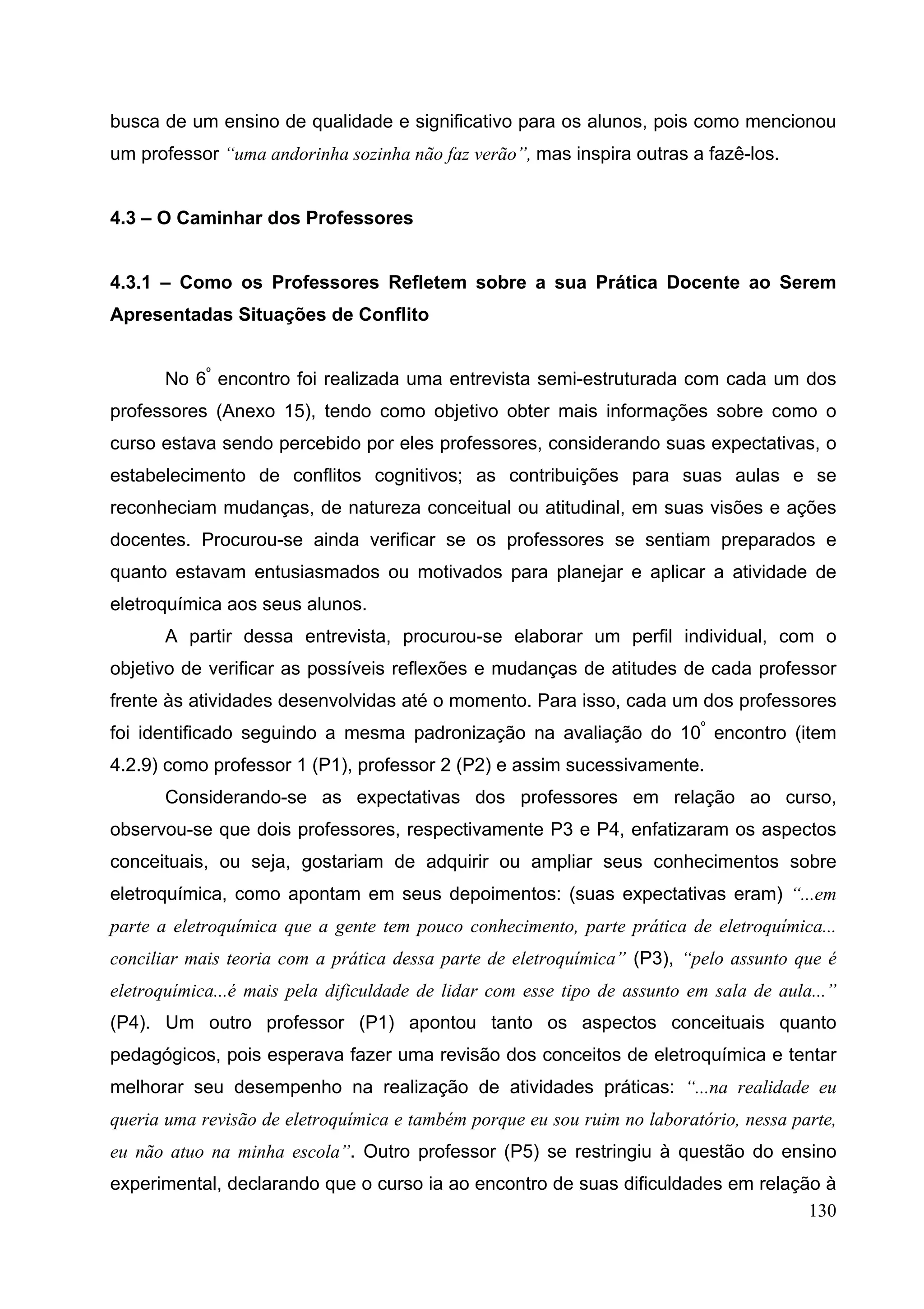 130
busca de um ensino de qualidade e significativo para os alunos, pois como mencionou
um professor “uma andorinha sozinha não faz verão”, mas inspira outras a fazê-los.
4.3 – O Caminhar dos Professores
4.3.1 – Como os Professores Refletem sobre a sua Prática Docente ao Serem
Apresentadas Situações de Conflito
No 6º
encontro foi realizada uma entrevista semi-estruturada com cada um dos
professores (Anexo 15), tendo como objetivo obter mais informações sobre como o
curso estava sendo percebido por eles professores, considerando suas expectativas, o
estabelecimento de conflitos cognitivos; as contribuições para suas aulas e se
reconheciam mudanças, de natureza conceitual ou atitudinal, em suas visões e ações
docentes. Procurou-se ainda verificar se os professores se sentiam preparados e
quanto estavam entusiasmados ou motivados para planejar e aplicar a atividade de
eletroquímica aos seus alunos.
A partir dessa entrevista, procurou-se elaborar um perfil individual, com o
objetivo de verificar as possíveis reflexões e mudanças de atitudes de cada professor
frente às atividades desenvolvidas até o momento. Para isso, cada um dos professores
foi identificado seguindo a mesma padronização na avaliação do 10º
encontro (item
4.2.9) como professor 1 (P1), professor 2 (P2) e assim sucessivamente.
Considerando-se as expectativas dos professores em relação ao curso,
observou-se que dois professores, respectivamente P3 e P4, enfatizaram os aspectos
conceituais, ou seja, gostariam de adquirir ou ampliar seus conhecimentos sobre
eletroquímica, como apontam em seus depoimentos: (suas expectativas eram) “...em
parte a eletroquímica que a gente tem pouco conhecimento, parte prática de eletroquímica...
conciliar mais teoria com a prática dessa parte de eletroquímica” (P3), “pelo assunto que é
eletroquímica...é mais pela dificuldade de lidar com esse tipo de assunto em sala de aula...”
(P4). Um outro professor (P1) apontou tanto os aspectos conceituais quanto
pedagógicos, pois esperava fazer uma revisão dos conceitos de eletroquímica e tentar
melhorar seu desempenho na realização de atividades práticas: “...na realidade eu
queria uma revisão de eletroquímica e também porque eu sou ruim no laboratório, nessa parte,
eu não atuo na minha escola”. Outro professor (P5) se restringiu à questão do ensino
experimental, declarando que o curso ia ao encontro de suas dificuldades em relação à
 