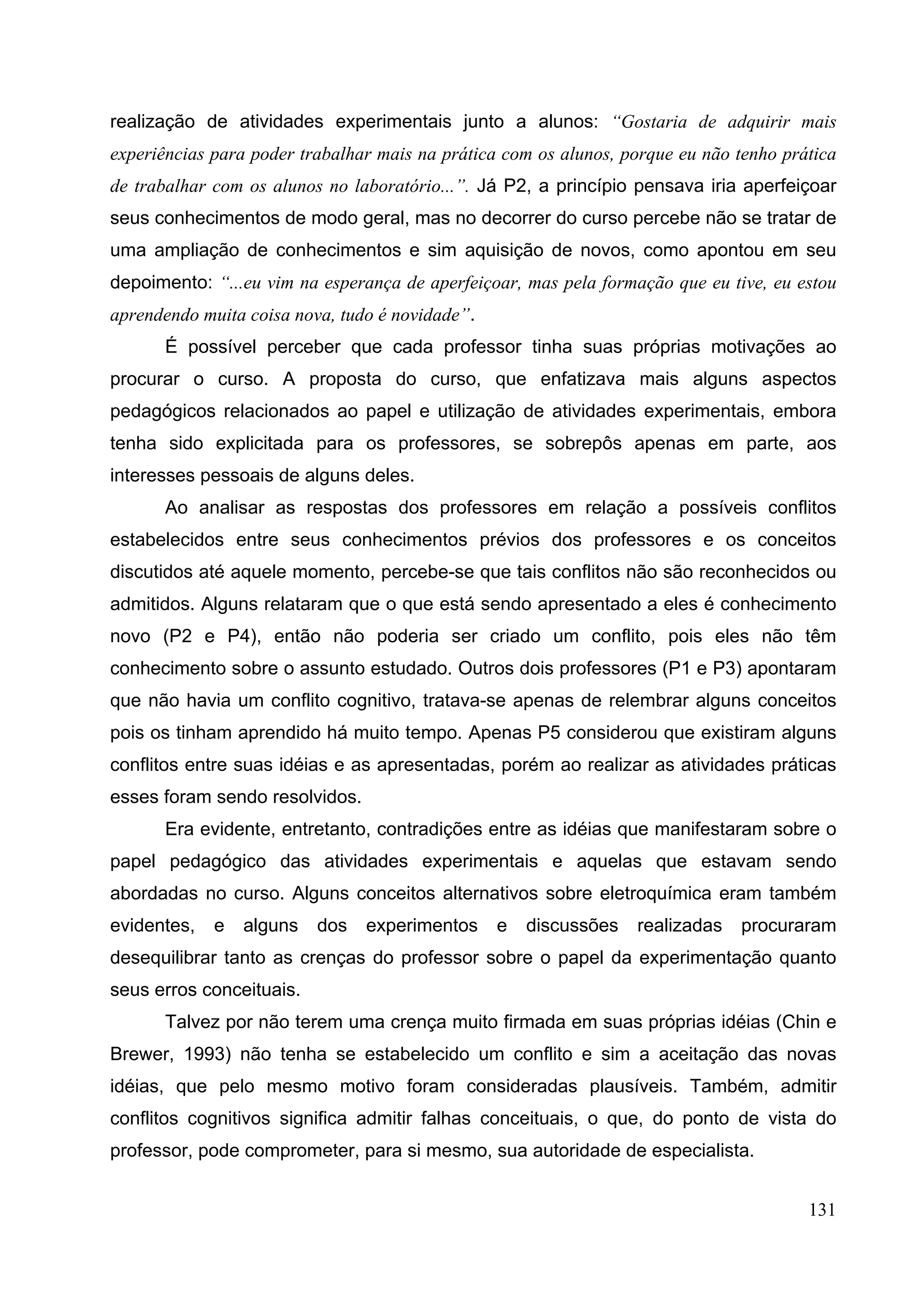 131
realização de atividades experimentais junto a alunos: “Gostaria de adquirir mais
experiências para poder trabalhar mais na prática com os alunos, porque eu não tenho prática
de trabalhar com os alunos no laboratório...”. Já P2, a princípio pensava iria aperfeiçoar
seus conhecimentos de modo geral, mas no decorrer do curso percebe não se tratar de
uma ampliação de conhecimentos e sim aquisição de novos, como apontou em seu
depoimento: “...eu vim na esperança de aperfeiçoar, mas pela formação que eu tive, eu estou
aprendendo muita coisa nova, tudo é novidade”.
É possível perceber que cada professor tinha suas próprias motivações ao
procurar o curso. A proposta do curso, que enfatizava mais alguns aspectos
pedagógicos relacionados ao papel e utilização de atividades experimentais, embora
tenha sido explicitada para os professores, se sobrepôs apenas em parte, aos
interesses pessoais de alguns deles.
Ao analisar as respostas dos professores em relação a possíveis conflitos
estabelecidos entre seus conhecimentos prévios dos professores e os conceitos
discutidos até aquele momento, percebe-se que tais conflitos não são reconhecidos ou
admitidos. Alguns relataram que o que está sendo apresentado a eles é conhecimento
novo (P2 e P4), então não poderia ser criado um conflito, pois eles não têm
conhecimento sobre o assunto estudado. Outros dois professores (P1 e P3) apontaram
que não havia um conflito cognitivo, tratava-se apenas de relembrar alguns conceitos
pois os tinham aprendido há muito tempo. Apenas P5 considerou que existiram alguns
conflitos entre suas idéias e as apresentadas, porém ao realizar as atividades práticas
esses foram sendo resolvidos.
Era evidente, entretanto, contradições entre as idéias que manifestaram sobre o
papel pedagógico das atividades experimentais e aquelas que estavam sendo
abordadas no curso. Alguns conceitos alternativos sobre eletroquímica eram também
evidentes, e alguns dos experimentos e discussões realizadas procuraram
desequilibrar tanto as crenças do professor sobre o papel da experimentação quanto
seus erros conceituais.
Talvez por não terem uma crença muito firmada em suas próprias idéias (Chin e
Brewer, 1993) não tenha se estabelecido um conflito e sim a aceitação das novas
idéias, que pelo mesmo motivo foram consideradas plausíveis. Também, admitir
conflitos cognitivos significa admitir falhas conceituais, o que, do ponto de vista do
professor, pode comprometer, para si mesmo, sua autoridade de especialista.
 