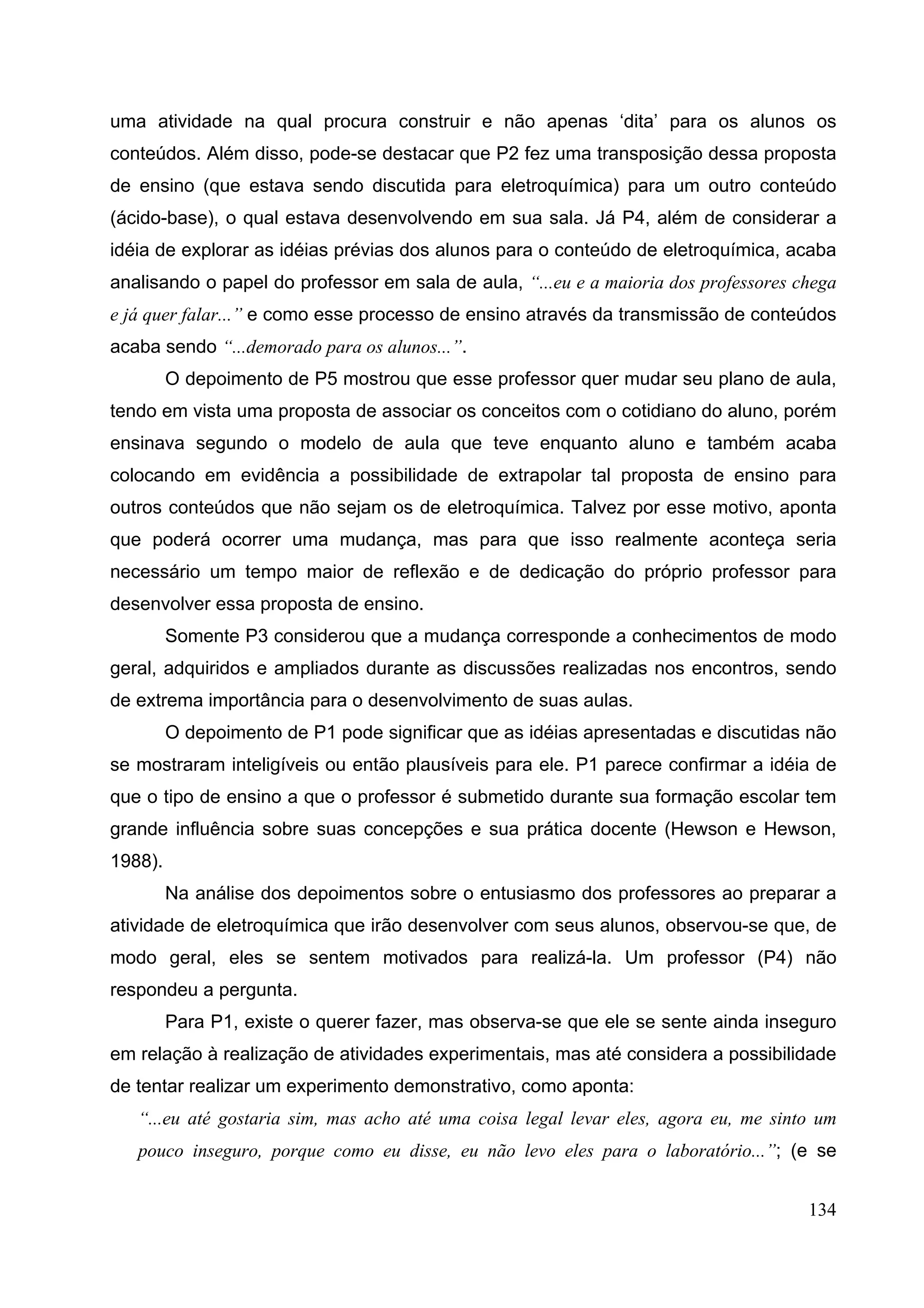 134
uma atividade na qual procura construir e não apenas ‘dita’ para os alunos os
conteúdos. Além disso, pode-se destacar que P2 fez uma transposição dessa proposta
de ensino (que estava sendo discutida para eletroquímica) para um outro conteúdo
(ácido-base), o qual estava desenvolvendo em sua sala. Já P4, além de considerar a
idéia de explorar as idéias prévias dos alunos para o conteúdo de eletroquímica, acaba
analisando o papel do professor em sala de aula, “...eu e a maioria dos professores chega
e já quer falar...” e como esse processo de ensino através da transmissão de conteúdos
acaba sendo “...demorado para os alunos...”.
O depoimento de P5 mostrou que esse professor quer mudar seu plano de aula,
tendo em vista uma proposta de associar os conceitos com o cotidiano do aluno, porém
ensinava segundo o modelo de aula que teve enquanto aluno e também acaba
colocando em evidência a possibilidade de extrapolar tal proposta de ensino para
outros conteúdos que não sejam os de eletroquímica. Talvez por esse motivo, aponta
que poderá ocorrer uma mudança, mas para que isso realmente aconteça seria
necessário um tempo maior de reflexão e de dedicação do próprio professor para
desenvolver essa proposta de ensino.
Somente P3 considerou que a mudança corresponde a conhecimentos de modo
geral, adquiridos e ampliados durante as discussões realizadas nos encontros, sendo
de extrema importância para o desenvolvimento de suas aulas.
O depoimento de P1 pode significar que as idéias apresentadas e discutidas não
se mostraram inteligíveis ou então plausíveis para ele. P1 parece confirmar a idéia de
que o tipo de ensino a que o professor é submetido durante sua formação escolar tem
grande influência sobre suas concepções e sua prática docente (Hewson e Hewson,
1988).
Na análise dos depoimentos sobre o entusiasmo dos professores ao preparar a
atividade de eletroquímica que irão desenvolver com seus alunos, observou-se que, de
modo geral, eles se sentem motivados para realizá-la. Um professor (P4) não
respondeu a pergunta.
Para P1, existe o querer fazer, mas observa-se que ele se sente ainda inseguro
em relação à realização de atividades experimentais, mas até considera a possibilidade
de tentar realizar um experimento demonstrativo, como aponta:
“...eu até gostaria sim, mas acho até uma coisa legal levar eles, agora eu, me sinto um
pouco inseguro, porque como eu disse, eu não levo eles para o laboratório...”; (e se
 