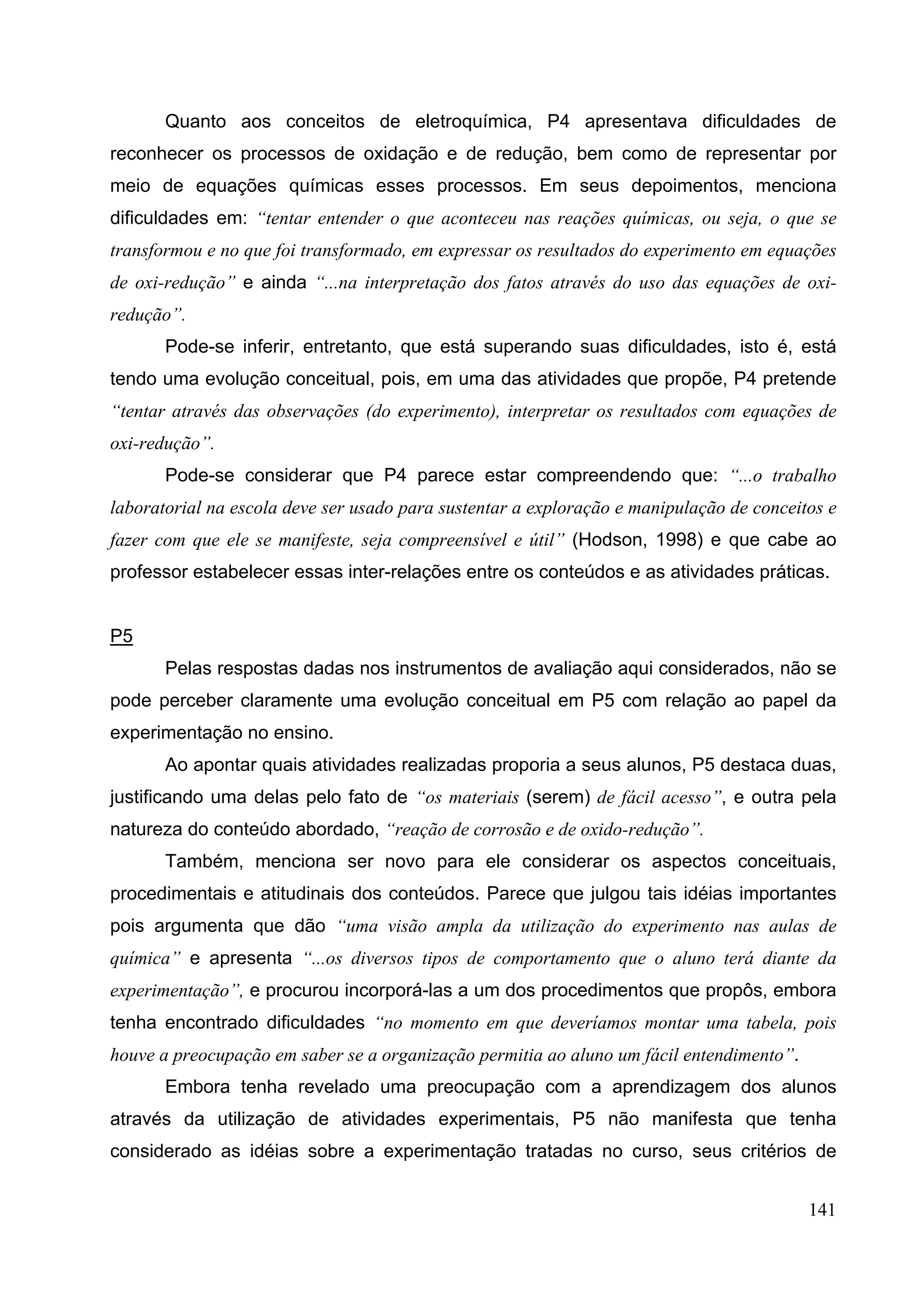 141
Quanto aos conceitos de eletroquímica, P4 apresentava dificuldades de
reconhecer os processos de oxidação e de redução, bem como de representar por
meio de equações químicas esses processos. Em seus depoimentos, menciona
dificuldades em: “tentar entender o que aconteceu nas reações químicas, ou seja, o que se
transformou e no que foi transformado, em expressar os resultados do experimento em equações
de oxi-redução” e ainda “...na interpretação dos fatos através do uso das equações de oxi-
redução”.
Pode-se inferir, entretanto, que está superando suas dificuldades, isto é, está
tendo uma evolução conceitual, pois, em uma das atividades que propõe, P4 pretende
“tentar através das observações (do experimento), interpretar os resultados com equações de
oxi-redução”.
Pode-se considerar que P4 parece estar compreendendo que: “...o trabalho
laboratorial na escola deve ser usado para sustentar a exploração e manipulação de conceitos e
fazer com que ele se manifeste, seja compreensível e útil” (Hodson, 1998) e que cabe ao
professor estabelecer essas inter-relações entre os conteúdos e as atividades práticas.
P5
Pelas respostas dadas nos instrumentos de avaliação aqui considerados, não se
pode perceber claramente uma evolução conceitual em P5 com relação ao papel da
experimentação no ensino.
Ao apontar quais atividades realizadas proporia a seus alunos, P5 destaca duas,
justificando uma delas pelo fato de “os materiais (serem) de fácil acesso”, e outra pela
natureza do conteúdo abordado, “reação de corrosão e de oxido-redução”.
Também, menciona ser novo para ele considerar os aspectos conceituais,
procedimentais e atitudinais dos conteúdos. Parece que julgou tais idéias importantes
pois argumenta que dão “uma visão ampla da utilização do experimento nas aulas de
química” e apresenta “...os diversos tipos de comportamento que o aluno terá diante da
experimentação”, e procurou incorporá-las a um dos procedimentos que propôs, embora
tenha encontrado dificuldades “no momento em que deveríamos montar uma tabela, pois
houve a preocupação em saber se a organização permitia ao aluno um fácil entendimento”.
Embora tenha revelado uma preocupação com a aprendizagem dos alunos
através da utilização de atividades experimentais, P5 não manifesta que tenha
considerado as idéias sobre a experimentação tratadas no curso, seus critérios de
 