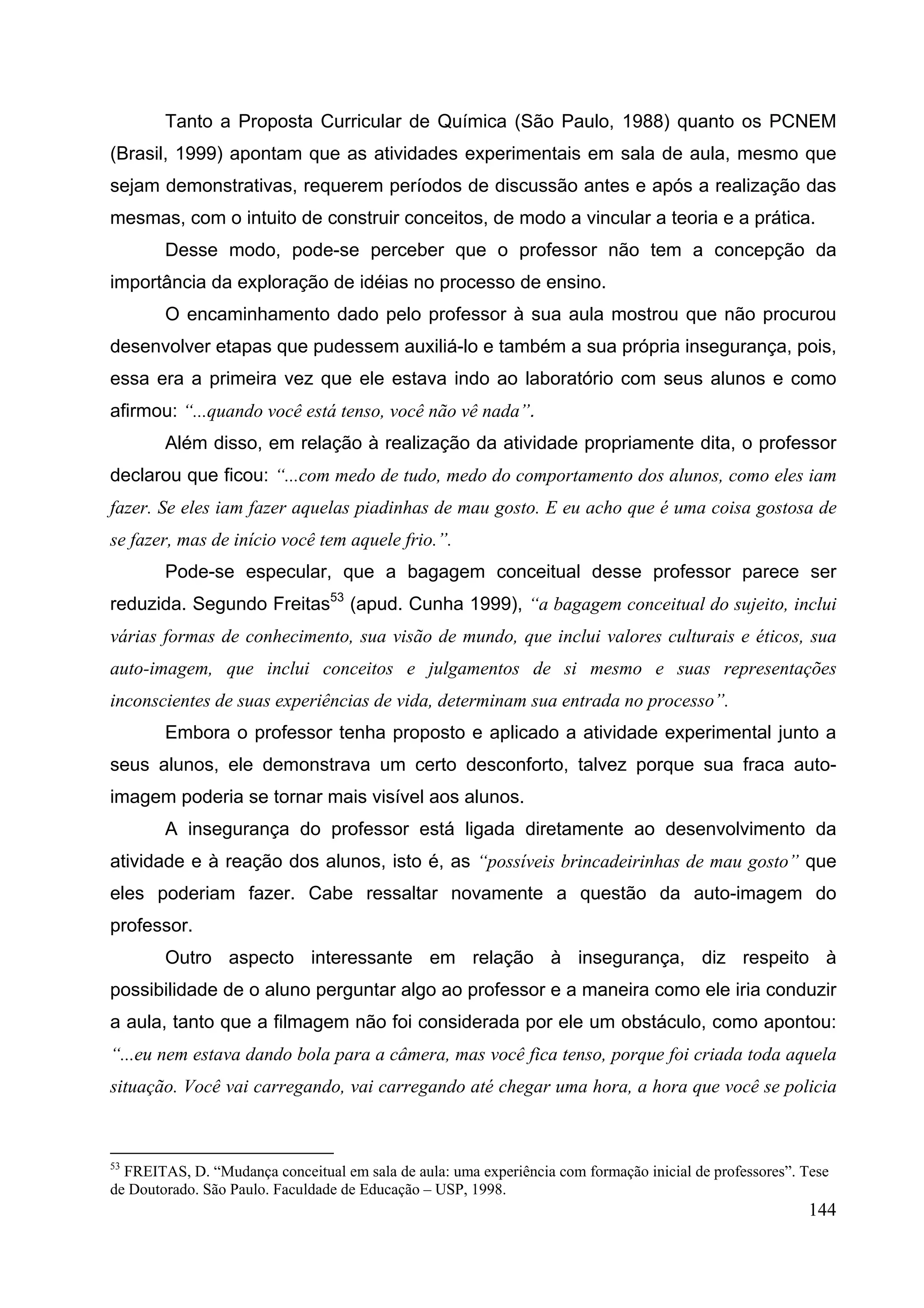 144
Tanto a Proposta Curricular de Química (São Paulo, 1988) quanto os PCNEM
(Brasil, 1999) apontam que as atividades experimentais em sala de aula, mesmo que
sejam demonstrativas, requerem períodos de discussão antes e após a realização das
mesmas, com o intuito de construir conceitos, de modo a vincular a teoria e a prática.
Desse modo, pode-se perceber que o professor não tem a concepção da
importância da exploração de idéias no processo de ensino.
O encaminhamento dado pelo professor à sua aula mostrou que não procurou
desenvolver etapas que pudessem auxiliá-lo e também a sua própria insegurança, pois,
essa era a primeira vez que ele estava indo ao laboratório com seus alunos e como
afirmou: “...quando você está tenso, você não vê nada”.
Além disso, em relação à realização da atividade propriamente dita, o professor
declarou que ficou: “...com medo de tudo, medo do comportamento dos alunos, como eles iam
fazer. Se eles iam fazer aquelas piadinhas de mau gosto. E eu acho que é uma coisa gostosa de
se fazer, mas de início você tem aquele frio.”.
Pode-se especular, que a bagagem conceitual desse professor parece ser
reduzida. Segundo Freitas53
(apud. Cunha 1999), “a bagagem conceitual do sujeito, inclui
várias formas de conhecimento, sua visão de mundo, que inclui valores culturais e éticos, sua
auto-imagem, que inclui conceitos e julgamentos de si mesmo e suas representações
inconscientes de suas experiências de vida, determinam sua entrada no processo”.
Embora o professor tenha proposto e aplicado a atividade experimental junto a
seus alunos, ele demonstrava um certo desconforto, talvez porque sua fraca auto-
imagem poderia se tornar mais visível aos alunos.
A insegurança do professor está ligada diretamente ao desenvolvimento da
atividade e à reação dos alunos, isto é, as “possíveis brincadeirinhas de mau gosto” que
eles poderiam fazer. Cabe ressaltar novamente a questão da auto-imagem do
professor.
Outro aspecto interessante em relação à insegurança, diz respeito à
possibilidade de o aluno perguntar algo ao professor e a maneira como ele iria conduzir
a aula, tanto que a filmagem não foi considerada por ele um obstáculo, como apontou:
“...eu nem estava dando bola para a câmera, mas você fica tenso, porque foi criada toda aquela
situação. Você vai carregando, vai carregando até chegar uma hora, a hora que você se policia
53
FREITAS, D. “Mudança conceitual em sala de aula: uma experiência com formação inicial de professores”. Tese
de Doutorado. São Paulo. Faculdade de Educação – USP, 1998.
 