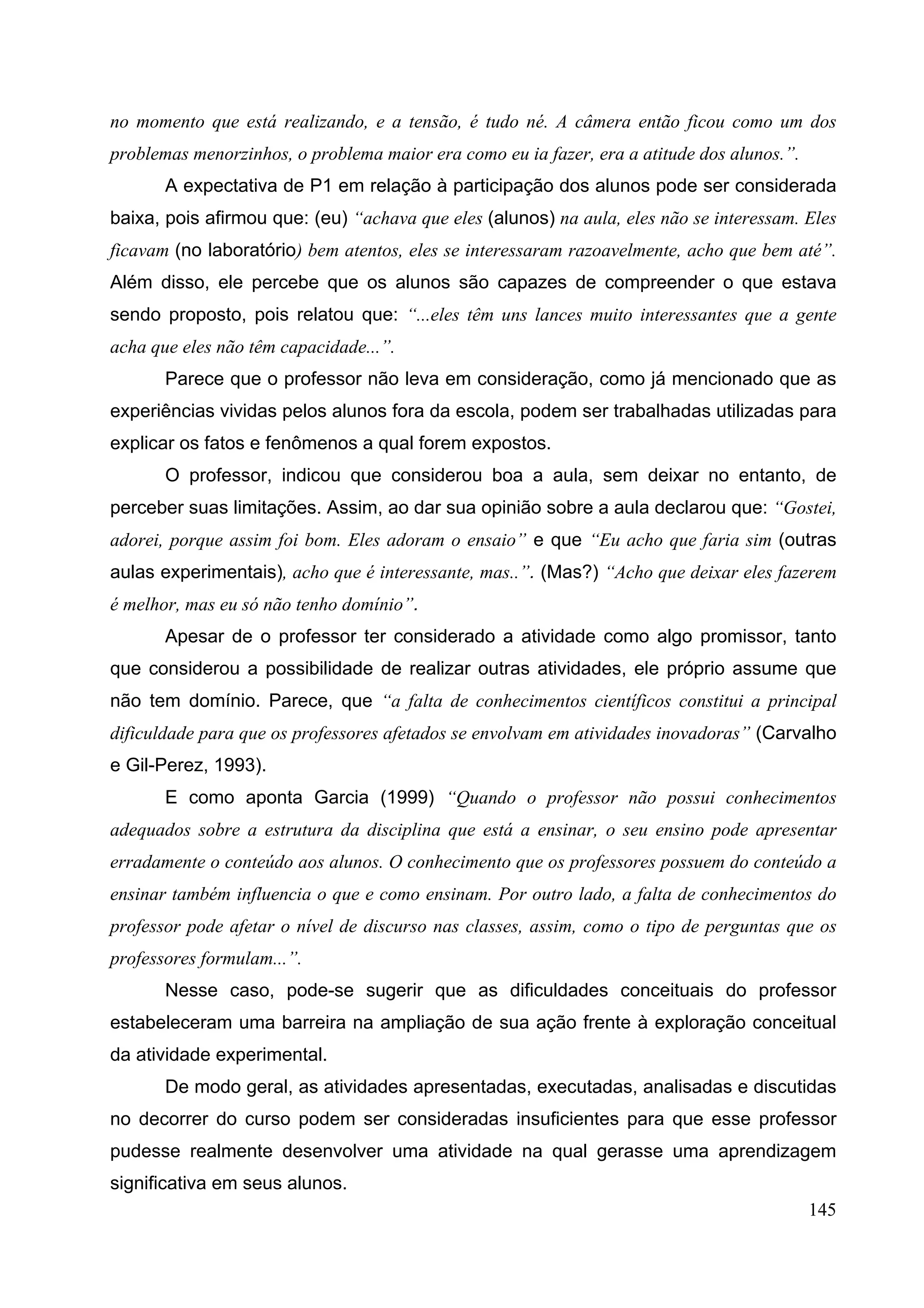 145
no momento que está realizando, e a tensão, é tudo né. A câmera então ficou como um dos
problemas menorzinhos, o problema maior era como eu ia fazer, era a atitude dos alunos.”.
A expectativa de P1 em relação à participação dos alunos pode ser considerada
baixa, pois afirmou que: (eu) “achava que eles (alunos) na aula, eles não se interessam. Eles
ficavam (no laboratório) bem atentos, eles se interessaram razoavelmente, acho que bem até”.
Além disso, ele percebe que os alunos são capazes de compreender o que estava
sendo proposto, pois relatou que: “...eles têm uns lances muito interessantes que a gente
acha que eles não têm capacidade...”.
Parece que o professor não leva em consideração, como já mencionado que as
experiências vividas pelos alunos fora da escola, podem ser trabalhadas utilizadas para
explicar os fatos e fenômenos a qual forem expostos.
O professor, indicou que considerou boa a aula, sem deixar no entanto, de
perceber suas limitações. Assim, ao dar sua opinião sobre a aula declarou que: “Gostei,
adorei, porque assim foi bom. Eles adoram o ensaio” e que “Eu acho que faria sim (outras
aulas experimentais), acho que é interessante, mas..”. (Mas?) “Acho que deixar eles fazerem
é melhor, mas eu só não tenho domínio”.
Apesar de o professor ter considerado a atividade como algo promissor, tanto
que considerou a possibilidade de realizar outras atividades, ele próprio assume que
não tem domínio. Parece, que “a falta de conhecimentos científicos constitui a principal
dificuldade para que os professores afetados se envolvam em atividades inovadoras” (Carvalho
e Gil-Perez, 1993).
E como aponta Garcia (1999) “Quando o professor não possui conhecimentos
adequados sobre a estrutura da disciplina que está a ensinar, o seu ensino pode apresentar
erradamente o conteúdo aos alunos. O conhecimento que os professores possuem do conteúdo a
ensinar também influencia o que e como ensinam. Por outro lado, a falta de conhecimentos do
professor pode afetar o nível de discurso nas classes, assim, como o tipo de perguntas que os
professores formulam...”.
Nesse caso, pode-se sugerir que as dificuldades conceituais do professor
estabeleceram uma barreira na ampliação de sua ação frente à exploração conceitual
da atividade experimental.
De modo geral, as atividades apresentadas, executadas, analisadas e discutidas
no decorrer do curso podem ser consideradas insuficientes para que esse professor
pudesse realmente desenvolver uma atividade na qual gerasse uma aprendizagem
significativa em seus alunos.
 