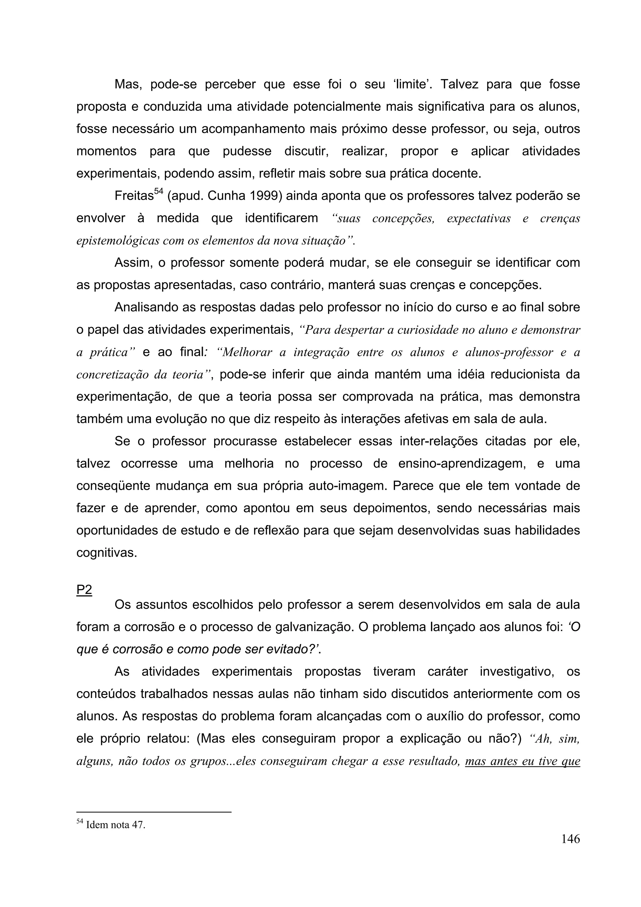 146
Mas, pode-se perceber que esse foi o seu ‘limite’. Talvez para que fosse
proposta e conduzida uma atividade potencialmente mais significativa para os alunos,
fosse necessário um acompanhamento mais próximo desse professor, ou seja, outros
momentos para que pudesse discutir, realizar, propor e aplicar atividades
experimentais, podendo assim, refletir mais sobre sua prática docente.
Freitas54
(apud. Cunha 1999) ainda aponta que os professores talvez poderão se
envolver à medida que identificarem “suas concepções, expectativas e crenças
epistemológicas com os elementos da nova situação”.
Assim, o professor somente poderá mudar, se ele conseguir se identificar com
as propostas apresentadas, caso contrário, manterá suas crenças e concepções.
Analisando as respostas dadas pelo professor no início do curso e ao final sobre
o papel das atividades experimentais, “Para despertar a curiosidade no aluno e demonstrar
a prática” e ao final: “Melhorar a integração entre os alunos e alunos-professor e a
concretização da teoria”, pode-se inferir que ainda mantém uma idéia reducionista da
experimentação, de que a teoria possa ser comprovada na prática, mas demonstra
também uma evolução no que diz respeito às interações afetivas em sala de aula.
Se o professor procurasse estabelecer essas inter-relações citadas por ele,
talvez ocorresse uma melhoria no processo de ensino-aprendizagem, e uma
conseqüente mudança em sua própria auto-imagem. Parece que ele tem vontade de
fazer e de aprender, como apontou em seus depoimentos, sendo necessárias mais
oportunidades de estudo e de reflexão para que sejam desenvolvidas suas habilidades
cognitivas.
P2
Os assuntos escolhidos pelo professor a serem desenvolvidos em sala de aula
foram a corrosão e o processo de galvanização. O problema lançado aos alunos foi: ‘O
que é corrosão e como pode ser evitado?’.
As atividades experimentais propostas tiveram caráter investigativo, os
conteúdos trabalhados nessas aulas não tinham sido discutidos anteriormente com os
alunos. As respostas do problema foram alcançadas com o auxílio do professor, como
ele próprio relatou: (Mas eles conseguiram propor a explicação ou não?) “Ah, sim,
alguns, não todos os grupos...eles conseguiram chegar a esse resultado, mas antes eu tive que
54
Idem nota 47.
 
