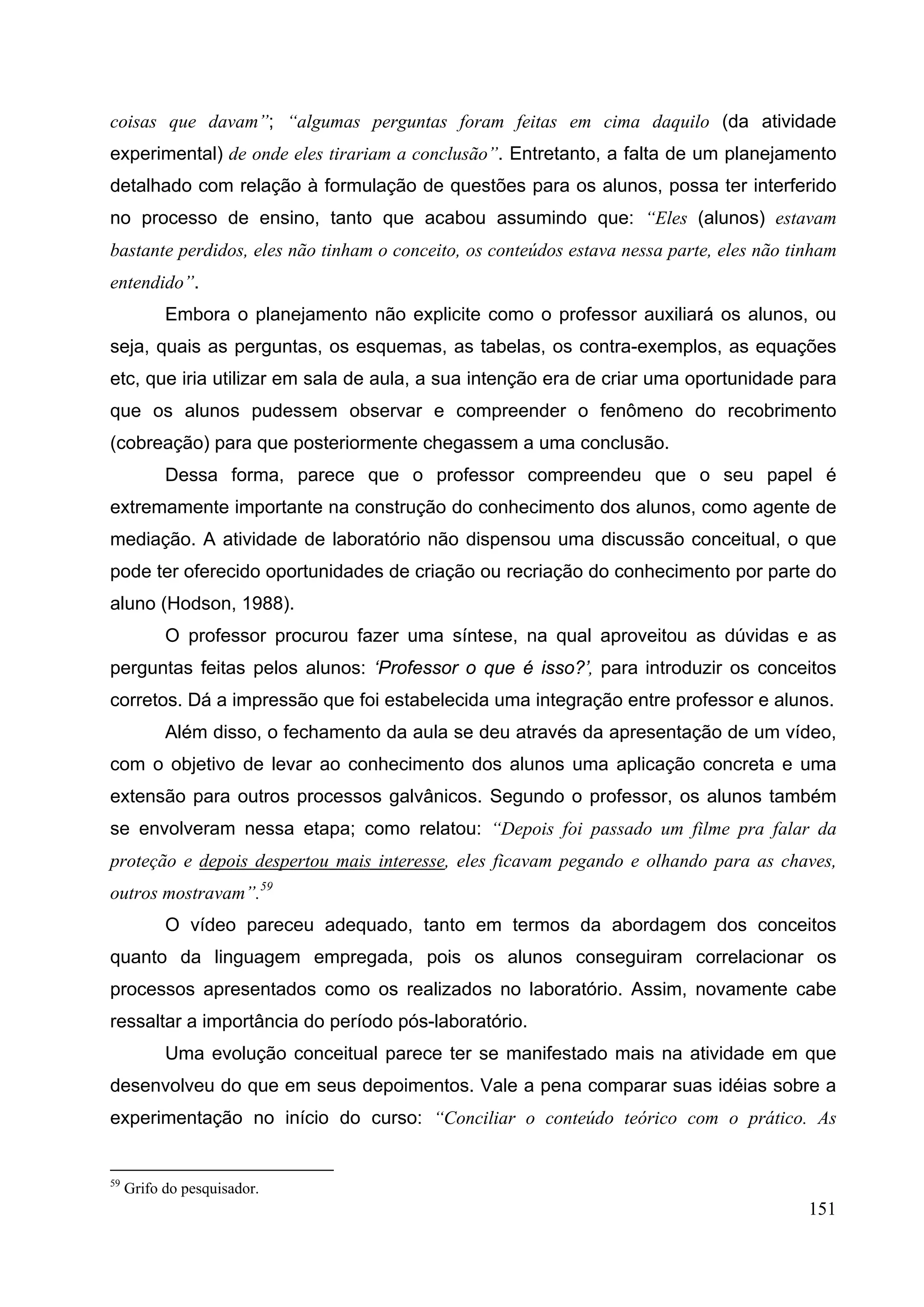151
coisas que davam”; “algumas perguntas foram feitas em cima daquilo (da atividade
experimental) de onde eles tirariam a conclusão”. Entretanto, a falta de um planejamento
detalhado com relação à formulação de questões para os alunos, possa ter interferido
no processo de ensino, tanto que acabou assumindo que: “Eles (alunos) estavam
bastante perdidos, eles não tinham o conceito, os conteúdos estava nessa parte, eles não tinham
entendido”.
Embora o planejamento não explicite como o professor auxiliará os alunos, ou
seja, quais as perguntas, os esquemas, as tabelas, os contra-exemplos, as equações
etc, que iria utilizar em sala de aula, a sua intenção era de criar uma oportunidade para
que os alunos pudessem observar e compreender o fenômeno do recobrimento
(cobreação) para que posteriormente chegassem a uma conclusão.
Dessa forma, parece que o professor compreendeu que o seu papel é
extremamente importante na construção do conhecimento dos alunos, como agente de
mediação. A atividade de laboratório não dispensou uma discussão conceitual, o que
pode ter oferecido oportunidades de criação ou recriação do conhecimento por parte do
aluno (Hodson, 1988).
O professor procurou fazer uma síntese, na qual aproveitou as dúvidas e as
perguntas feitas pelos alunos: ‘Professor o que é isso?’, para introduzir os conceitos
corretos. Dá a impressão que foi estabelecida uma integração entre professor e alunos.
Além disso, o fechamento da aula se deu através da apresentação de um vídeo,
com o objetivo de levar ao conhecimento dos alunos uma aplicação concreta e uma
extensão para outros processos galvânicos. Segundo o professor, os alunos também
se envolveram nessa etapa; como relatou: “Depois foi passado um filme pra falar da
proteção e depois despertou mais interesse, eles ficavam pegando e olhando para as chaves,
outros mostravam”.59
O vídeo pareceu adequado, tanto em termos da abordagem dos conceitos
quanto da linguagem empregada, pois os alunos conseguiram correlacionar os
processos apresentados como os realizados no laboratório. Assim, novamente cabe
ressaltar a importância do período pós-laboratório.
Uma evolução conceitual parece ter se manifestado mais na atividade em que
desenvolveu do que em seus depoimentos. Vale a pena comparar suas idéias sobre a
experimentação no início do curso: “Conciliar o conteúdo teórico com o prático. As
59
Grifo do pesquisador.
 