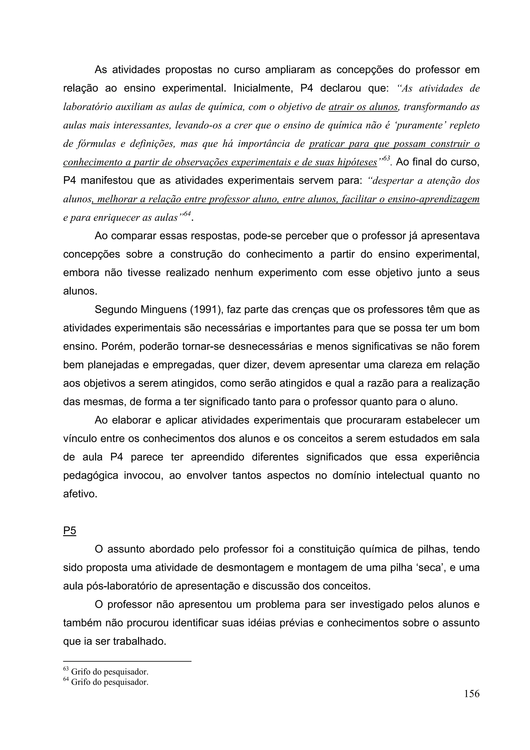 156
As atividades propostas no curso ampliaram as concepções do professor em
relação ao ensino experimental. Inicialmente, P4 declarou que: “As atividades de
laboratório auxiliam as aulas de química, com o objetivo de atrair os alunos, transformando as
aulas mais interessantes, levando-os a crer que o ensino de química não é ‘puramente’ repleto
de fórmulas e definições, mas que há importância de praticar para que possam construir o
conhecimento a partir de observações experimentais e de suas hipóteses”63
. Ao final do curso,
P4 manifestou que as atividades experimentais servem para: “despertar a atenção dos
alunos, melhorar a relação entre professor aluno, entre alunos, facilitar o ensino-aprendizagem
e para enriquecer as aulas”64
.
Ao comparar essas respostas, pode-se perceber que o professor já apresentava
concepções sobre a construção do conhecimento a partir do ensino experimental,
embora não tivesse realizado nenhum experimento com esse objetivo junto a seus
alunos.
Segundo Minguens (1991), faz parte das crenças que os professores têm que as
atividades experimentais são necessárias e importantes para que se possa ter um bom
ensino. Porém, poderão tornar-se desnecessárias e menos significativas se não forem
bem planejadas e empregadas, quer dizer, devem apresentar uma clareza em relação
aos objetivos a serem atingidos, como serão atingidos e qual a razão para a realização
das mesmas, de forma a ter significado tanto para o professor quanto para o aluno.
Ao elaborar e aplicar atividades experimentais que procuraram estabelecer um
vínculo entre os conhecimentos dos alunos e os conceitos a serem estudados em sala
de aula P4 parece ter apreendido diferentes significados que essa experiência
pedagógica invocou, ao envolver tantos aspectos no domínio intelectual quanto no
afetivo.
P5
O assunto abordado pelo professor foi a constituição química de pilhas, tendo
sido proposta uma atividade de desmontagem e montagem de uma pilha ‘seca’, e uma
aula pós-laboratório de apresentação e discussão dos conceitos.
O professor não apresentou um problema para ser investigado pelos alunos e
também não procurou identificar suas idéias prévias e conhecimentos sobre o assunto
que ia ser trabalhado.
63
Grifo do pesquisador.
64
Grifo do pesquisador.
 