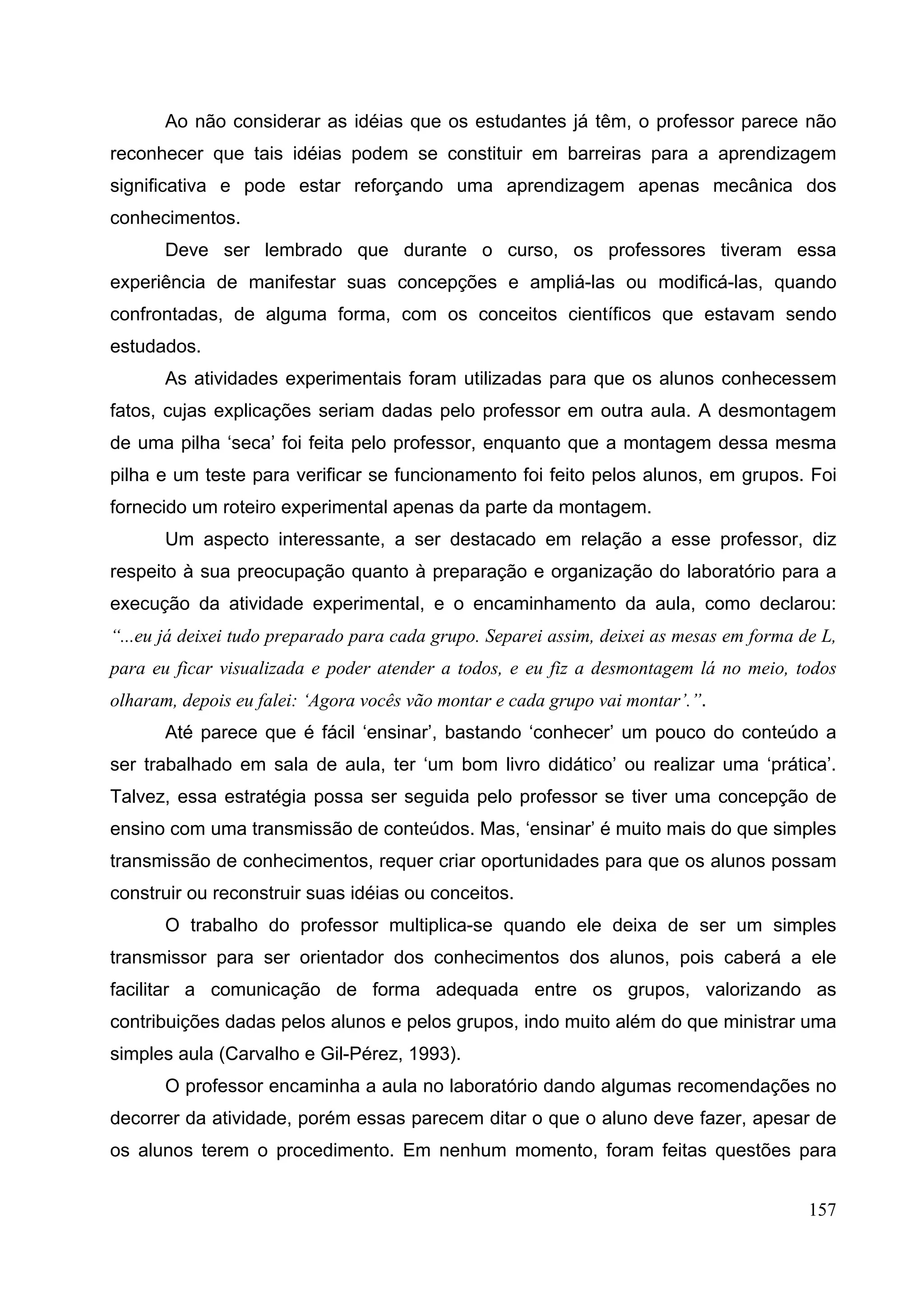 157
Ao não considerar as idéias que os estudantes já têm, o professor parece não
reconhecer que tais idéias podem se constituir em barreiras para a aprendizagem
significativa e pode estar reforçando uma aprendizagem apenas mecânica dos
conhecimentos.
Deve ser lembrado que durante o curso, os professores tiveram essa
experiência de manifestar suas concepções e ampliá-las ou modificá-las, quando
confrontadas, de alguma forma, com os conceitos científicos que estavam sendo
estudados.
As atividades experimentais foram utilizadas para que os alunos conhecessem
fatos, cujas explicações seriam dadas pelo professor em outra aula. A desmontagem
de uma pilha ‘seca’ foi feita pelo professor, enquanto que a montagem dessa mesma
pilha e um teste para verificar se funcionamento foi feito pelos alunos, em grupos. Foi
fornecido um roteiro experimental apenas da parte da montagem.
Um aspecto interessante, a ser destacado em relação a esse professor, diz
respeito à sua preocupação quanto à preparação e organização do laboratório para a
execução da atividade experimental, e o encaminhamento da aula, como declarou:
“...eu já deixei tudo preparado para cada grupo. Separei assim, deixei as mesas em forma de L,
para eu ficar visualizada e poder atender a todos, e eu fiz a desmontagem lá no meio, todos
olharam, depois eu falei: ‘Agora vocês vão montar e cada grupo vai montar’.”.
Até parece que é fácil ‘ensinar’, bastando ‘conhecer’ um pouco do conteúdo a
ser trabalhado em sala de aula, ter ‘um bom livro didático’ ou realizar uma ‘prática’.
Talvez, essa estratégia possa ser seguida pelo professor se tiver uma concepção de
ensino com uma transmissão de conteúdos. Mas, ‘ensinar’ é muito mais do que simples
transmissão de conhecimentos, requer criar oportunidades para que os alunos possam
construir ou reconstruir suas idéias ou conceitos.
O trabalho do professor multiplica-se quando ele deixa de ser um simples
transmissor para ser orientador dos conhecimentos dos alunos, pois caberá a ele
facilitar a comunicação de forma adequada entre os grupos, valorizando as
contribuições dadas pelos alunos e pelos grupos, indo muito além do que ministrar uma
simples aula (Carvalho e Gil-Pérez, 1993).
O professor encaminha a aula no laboratório dando algumas recomendações no
decorrer da atividade, porém essas parecem ditar o que o aluno deve fazer, apesar de
os alunos terem o procedimento. Em nenhum momento, foram feitas questões para
 