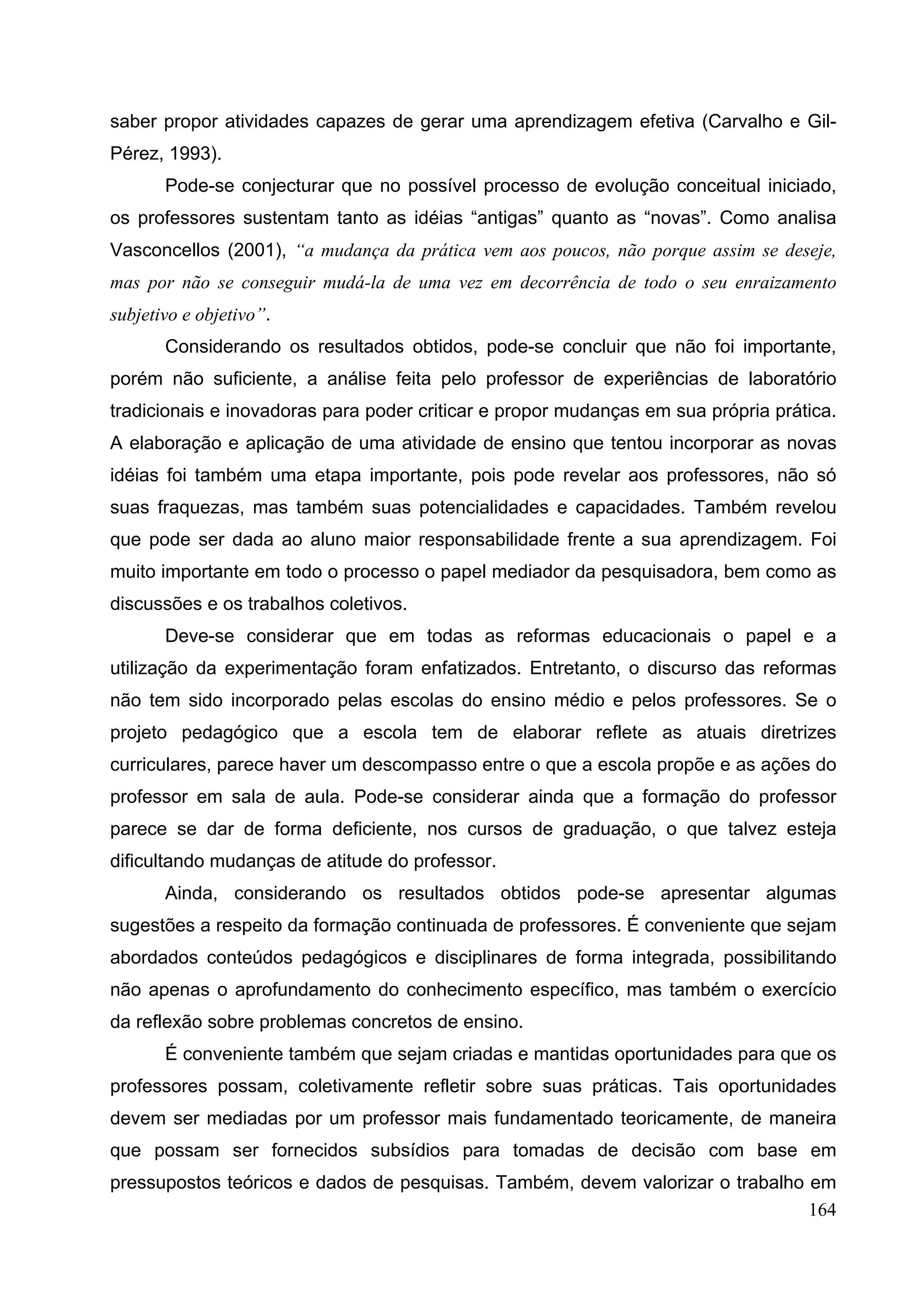 164
saber propor atividades capazes de gerar uma aprendizagem efetiva (Carvalho e Gil-
Pérez, 1993).
Pode-se conjecturar que no possível processo de evolução conceitual iniciado,
os professores sustentam tanto as idéias “antigas” quanto as “novas”. Como analisa
Vasconcellos (2001), “a mudança da prática vem aos poucos, não porque assim se deseje,
mas por não se conseguir mudá-la de uma vez em decorrência de todo o seu enraizamento
subjetivo e objetivo”.
Considerando os resultados obtidos, pode-se concluir que não foi importante,
porém não suficiente, a análise feita pelo professor de experiências de laboratório
tradicionais e inovadoras para poder criticar e propor mudanças em sua própria prática.
A elaboração e aplicação de uma atividade de ensino que tentou incorporar as novas
idéias foi também uma etapa importante, pois pode revelar aos professores, não só
suas fraquezas, mas também suas potencialidades e capacidades. Também revelou
que pode ser dada ao aluno maior responsabilidade frente a sua aprendizagem. Foi
muito importante em todo o processo o papel mediador da pesquisadora, bem como as
discussões e os trabalhos coletivos.
Deve-se considerar que em todas as reformas educacionais o papel e a
utilização da experimentação foram enfatizados. Entretanto, o discurso das reformas
não tem sido incorporado pelas escolas do ensino médio e pelos professores. Se o
projeto pedagógico que a escola tem de elaborar reflete as atuais diretrizes
curriculares, parece haver um descompasso entre o que a escola propõe e as ações do
professor em sala de aula. Pode-se considerar ainda que a formação do professor
parece se dar de forma deficiente, nos cursos de graduação, o que talvez esteja
dificultando mudanças de atitude do professor.
Ainda, considerando os resultados obtidos pode-se apresentar algumas
sugestões a respeito da formação continuada de professores. É conveniente que sejam
abordados conteúdos pedagógicos e disciplinares de forma integrada, possibilitando
não apenas o aprofundamento do conhecimento específico, mas também o exercício
da reflexão sobre problemas concretos de ensino.
É conveniente também que sejam criadas e mantidas oportunidades para que os
professores possam, coletivamente refletir sobre suas práticas. Tais oportunidades
devem ser mediadas por um professor mais fundamentado teoricamente, de maneira
que possam ser fornecidos subsídios para tomadas de decisão com base em
pressupostos teóricos e dados de pesquisas. Também, devem valorizar o trabalho em
 
