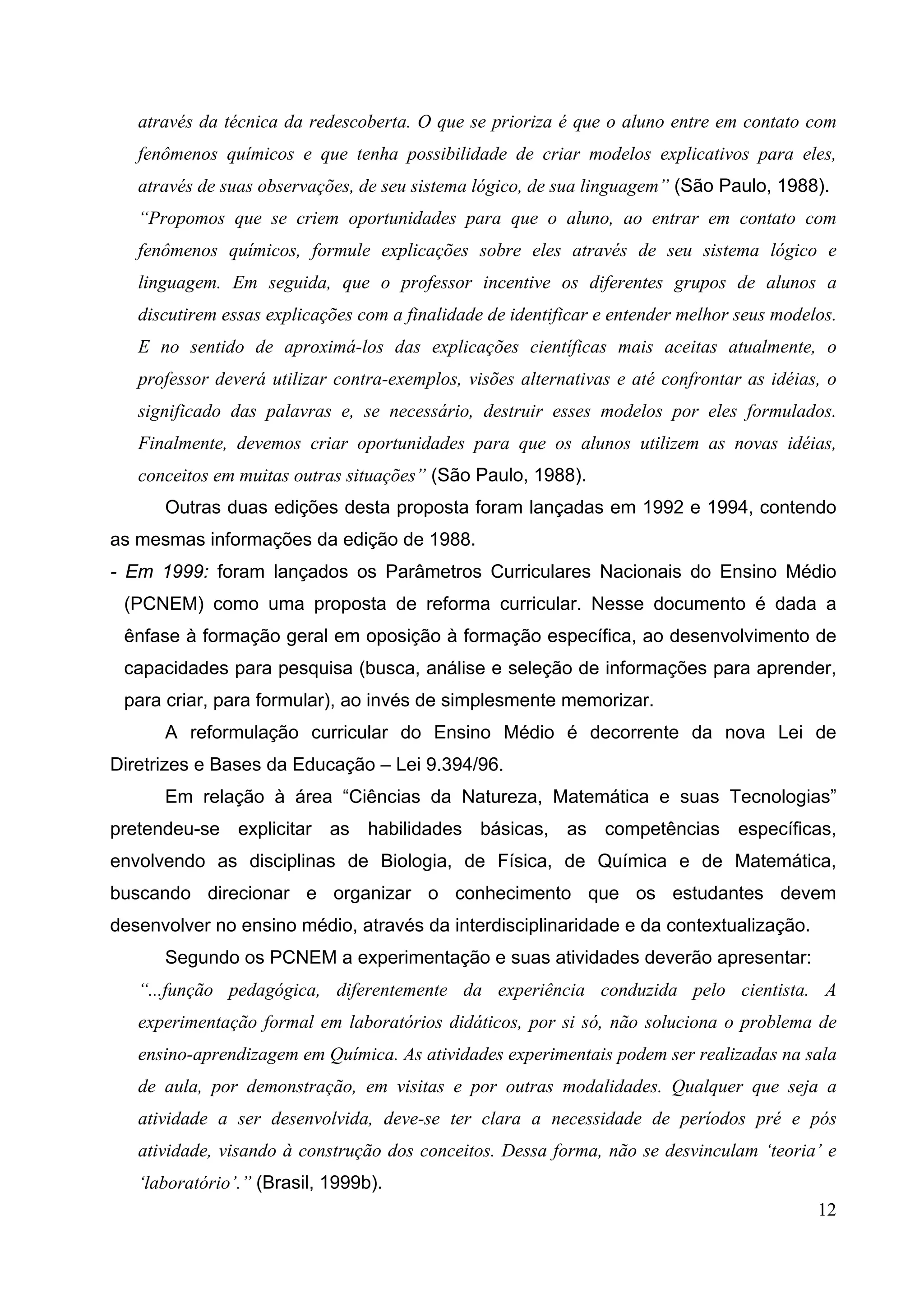 12
através da técnica da redescoberta. O que se prioriza é que o aluno entre em contato com
fenômenos químicos e que tenha possibilidade de criar modelos explicativos para eles,
através de suas observações, de seu sistema lógico, de sua linguagem” (São Paulo, 1988).
“Propomos que se criem oportunidades para que o aluno, ao entrar em contato com
fenômenos químicos, formule explicações sobre eles através de seu sistema lógico e
linguagem. Em seguida, que o professor incentive os diferentes grupos de alunos a
discutirem essas explicações com a finalidade de identificar e entender melhor seus modelos.
E no sentido de aproximá-los das explicações científicas mais aceitas atualmente, o
professor deverá utilizar contra-exemplos, visões alternativas e até confrontar as idéias, o
significado das palavras e, se necessário, destruir esses modelos por eles formulados.
Finalmente, devemos criar oportunidades para que os alunos utilizem as novas idéias,
conceitos em muitas outras situações” (São Paulo, 1988).
Outras duas edições desta proposta foram lançadas em 1992 e 1994, contendo
as mesmas informações da edição de 1988.
- Em 1999: foram lançados os Parâmetros Curriculares Nacionais do Ensino Médio
(PCNEM) como uma proposta de reforma curricular. Nesse documento é dada a
ênfase à formação geral em oposição à formação específica, ao desenvolvimento de
capacidades para pesquisa (busca, análise e seleção de informações para aprender,
para criar, para formular), ao invés de simplesmente memorizar.
A reformulação curricular do Ensino Médio é decorrente da nova Lei de
Diretrizes e Bases da Educação – Lei 9.394/96.
Em relação à área “Ciências da Natureza, Matemática e suas Tecnologias”
pretendeu-se explicitar as habilidades básicas, as competências específicas,
envolvendo as disciplinas de Biologia, de Física, de Química e de Matemática,
buscando direcionar e organizar o conhecimento que os estudantes devem
desenvolver no ensino médio, através da interdisciplinaridade e da contextualização.
Segundo os PCNEM a experimentação e suas atividades deverão apresentar:
“...função pedagógica, diferentemente da experiência conduzida pelo cientista. A
experimentação formal em laboratórios didáticos, por si só, não soluciona o problema de
ensino-aprendizagem em Química. As atividades experimentais podem ser realizadas na sala
de aula, por demonstração, em visitas e por outras modalidades. Qualquer que seja a
atividade a ser desenvolvida, deve-se ter clara a necessidade de períodos pré e pós
atividade, visando à construção dos conceitos. Dessa forma, não se desvinculam ‘teoria’ e
‘laboratório’.” (Brasil, 1999b).
 