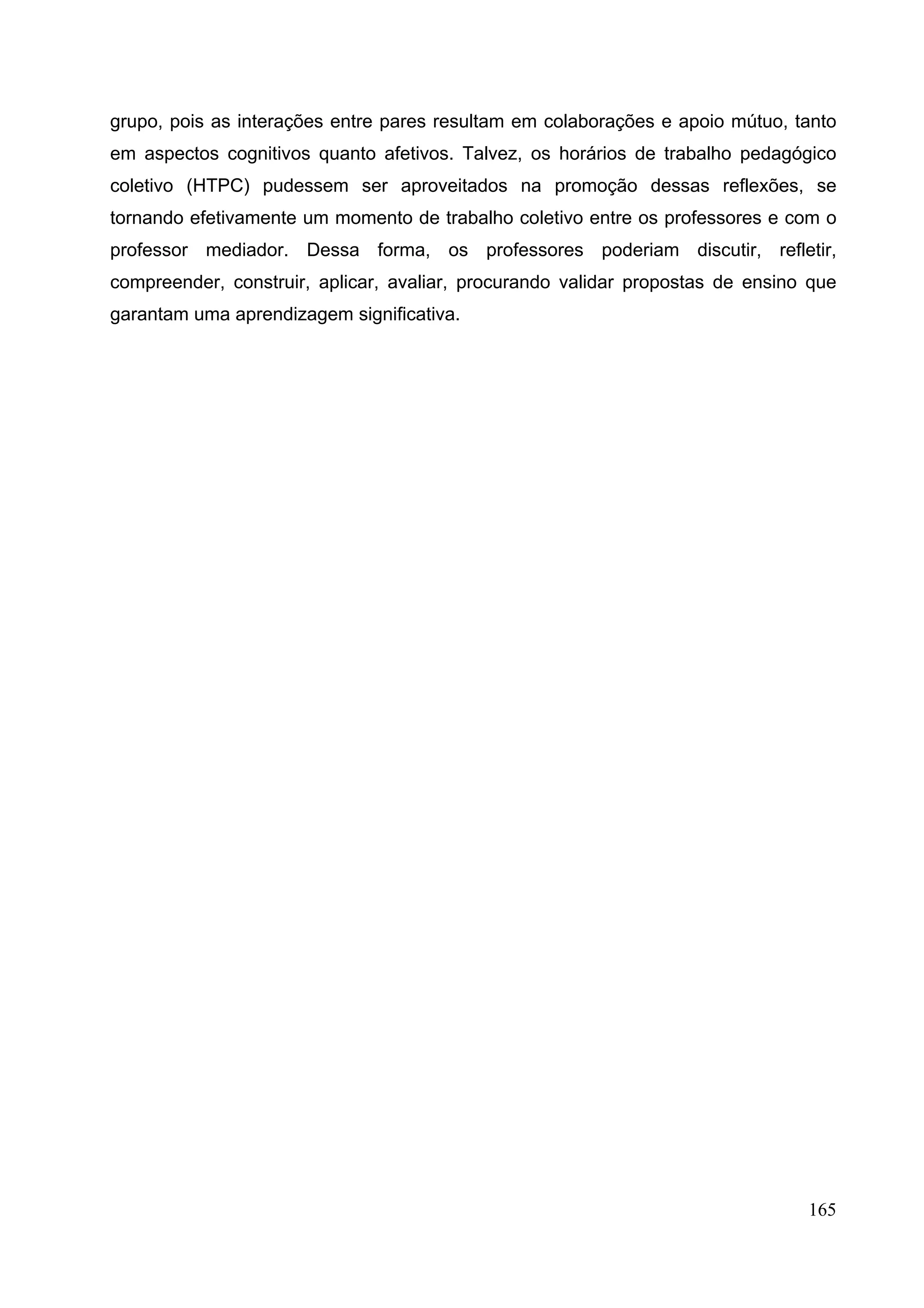 165
grupo, pois as interações entre pares resultam em colaborações e apoio mútuo, tanto
em aspectos cognitivos quanto afetivos. Talvez, os horários de trabalho pedagógico
coletivo (HTPC) pudessem ser aproveitados na promoção dessas reflexões, se
tornando efetivamente um momento de trabalho coletivo entre os professores e com o
professor mediador. Dessa forma, os professores poderiam discutir, refletir,
compreender, construir, aplicar, avaliar, procurando validar propostas de ensino que
garantam uma aprendizagem significativa.
 