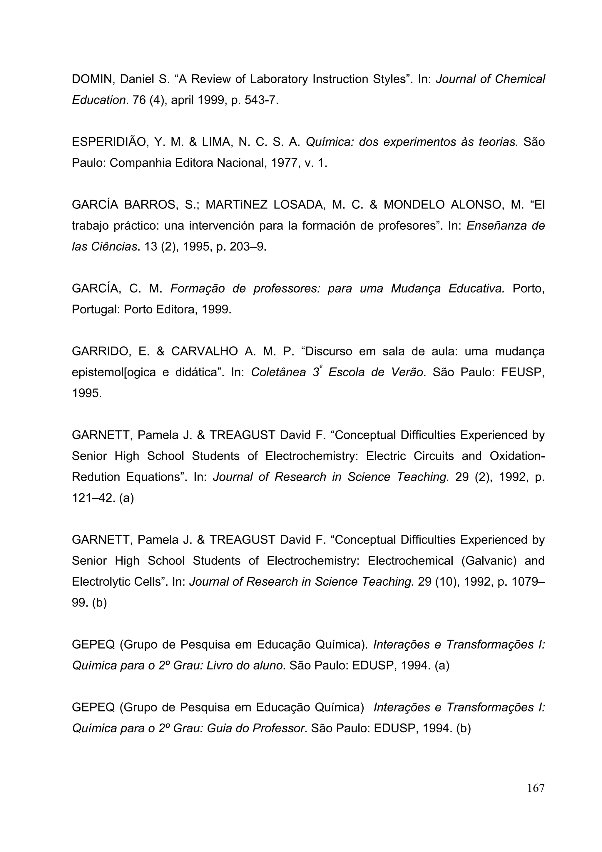 167
DOMIN, Daniel S. “A Review of Laboratory Instruction Styles”. In: Journal of Chemical
Education. 76 (4), april 1999, p. 543-7.
ESPERIDIÃO, Y. M. & LIMA, N. C. S. A. Química: dos experimentos às teorias. São
Paulo: Companhia Editora Nacional, 1977, v. 1.
GARCÍA BARROS, S.; MARTìNEZ LOSADA, M. C. & MONDELO ALONSO, M. “El
trabajo práctico: una intervención para la formación de profesores”. In: Enseñanza de
las Ciências. 13 (2), 1995, p. 203–9.
GARCÍA, C. M. Formação de professores: para uma Mudança Educativa. Porto,
Portugal: Porto Editora, 1999.
GARRIDO, E. & CARVALHO A. M. P. “Discurso em sala de aula: uma mudança
epistemol[ogica e didática”. In: Coletânea 3ª
Escola de Verão. São Paulo: FEUSP,
1995.
GARNETT, Pamela J. & TREAGUST David F. “Conceptual Difficulties Experienced by
Senior High School Students of Electrochemistry: Electric Circuits and Oxidation-
Redution Equations”. In: Journal of Research in Science Teaching. 29 (2), 1992, p.
121–42. (a)
GARNETT, Pamela J. & TREAGUST David F. “Conceptual Difficulties Experienced by
Senior High School Students of Electrochemistry: Electrochemical (Galvanic) and
Electrolytic Cells”. In: Journal of Research in Science Teaching. 29 (10), 1992, p. 1079–
99. (b)
GEPEQ (Grupo de Pesquisa em Educação Química). Interações e Transformações I:
Química para o 2º Grau: Livro do aluno. São Paulo: EDUSP, 1994. (a)
GEPEQ (Grupo de Pesquisa em Educação Química) Interações e Transformações I:
Química para o 2º Grau: Guia do Professor. São Paulo: EDUSP, 1994. (b)
 