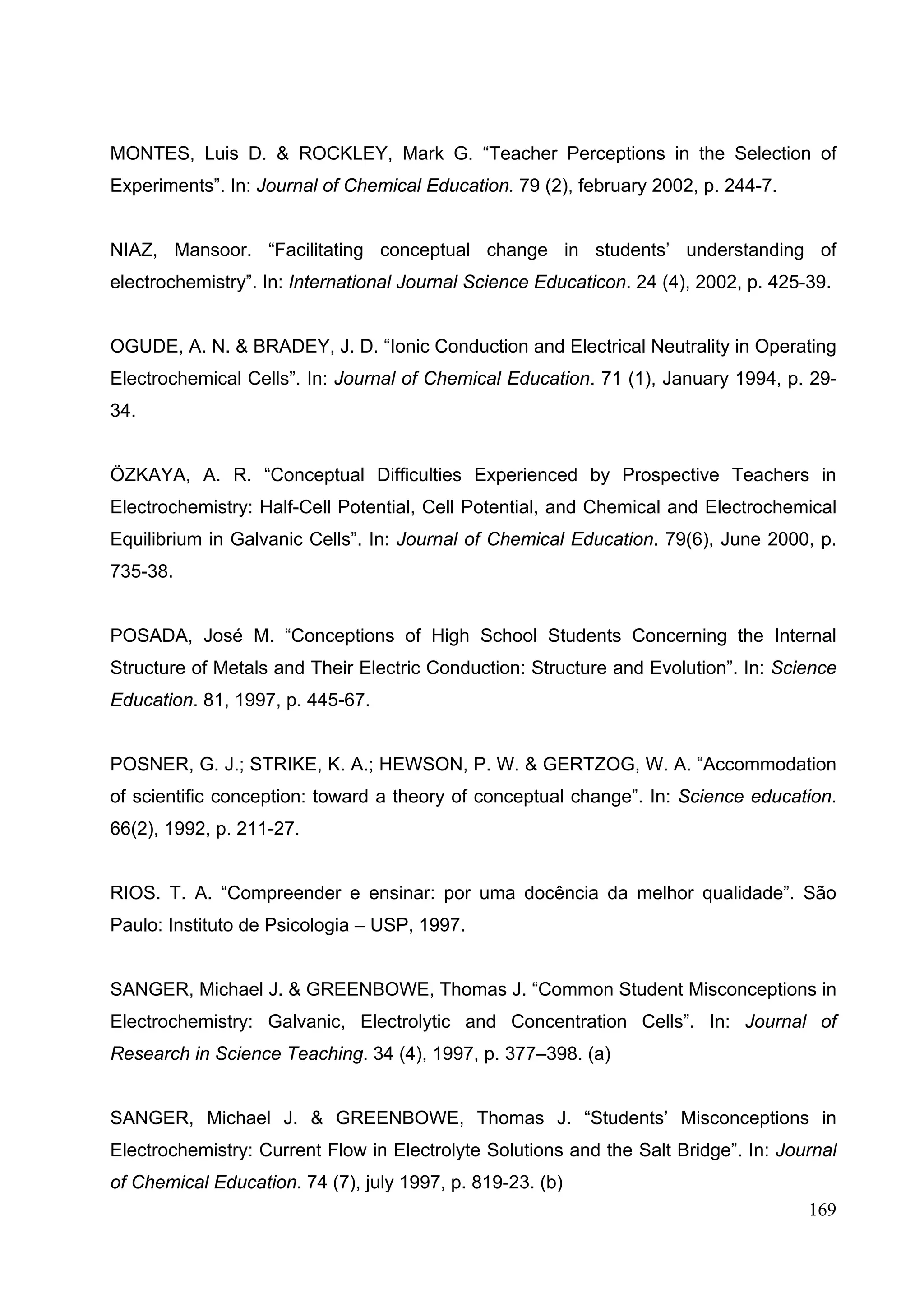169
MONTES, Luis D. & ROCKLEY, Mark G. “Teacher Perceptions in the Selection of
Experiments”. In: Journal of Chemical Education. 79 (2), february 2002, p. 244-7.
NIAZ, Mansoor. “Facilitating conceptual change in students’ understanding of
electrochemistry”. In: International Journal Science Educaticon. 24 (4), 2002, p. 425-39.
OGUDE, A. N. & BRADEY, J. D. “Ionic Conduction and Electrical Neutrality in Operating
Electrochemical Cells”. In: Journal of Chemical Education. 71 (1), January 1994, p. 29-
34.
ÖZKAYA, A. R. “Conceptual Difficulties Experienced by Prospective Teachers in
Electrochemistry: Half-Cell Potential, Cell Potential, and Chemical and Electrochemical
Equilibrium in Galvanic Cells”. In: Journal of Chemical Education. 79(6), June 2000, p.
735-38.
POSADA, José M. “Conceptions of High School Students Concerning the Internal
Structure of Metals and Their Electric Conduction: Structure and Evolution”. In: Science
Education. 81, 1997, p. 445-67.
POSNER, G. J.; STRIKE, K. A.; HEWSON, P. W. & GERTZOG, W. A. “Accommodation
of scientific conception: toward a theory of conceptual change”. In: Science education.
66(2), 1992, p. 211-27.
RIOS. T. A. “Compreender e ensinar: por uma docência da melhor qualidade”. São
Paulo: Instituto de Psicologia – USP, 1997.
SANGER, Michael J. & GREENBOWE, Thomas J. “Common Student Misconceptions in
Electrochemistry: Galvanic, Electrolytic and Concentration Cells”. In: Journal of
Research in Science Teaching. 34 (4), 1997, p. 377–398. (a)
SANGER, Michael J. & GREENBOWE, Thomas J. “Students’ Misconceptions in
Electrochemistry: Current Flow in Electrolyte Solutions and the Salt Bridge”. In: Journal
of Chemical Education. 74 (7), july 1997, p. 819-23. (b)
 