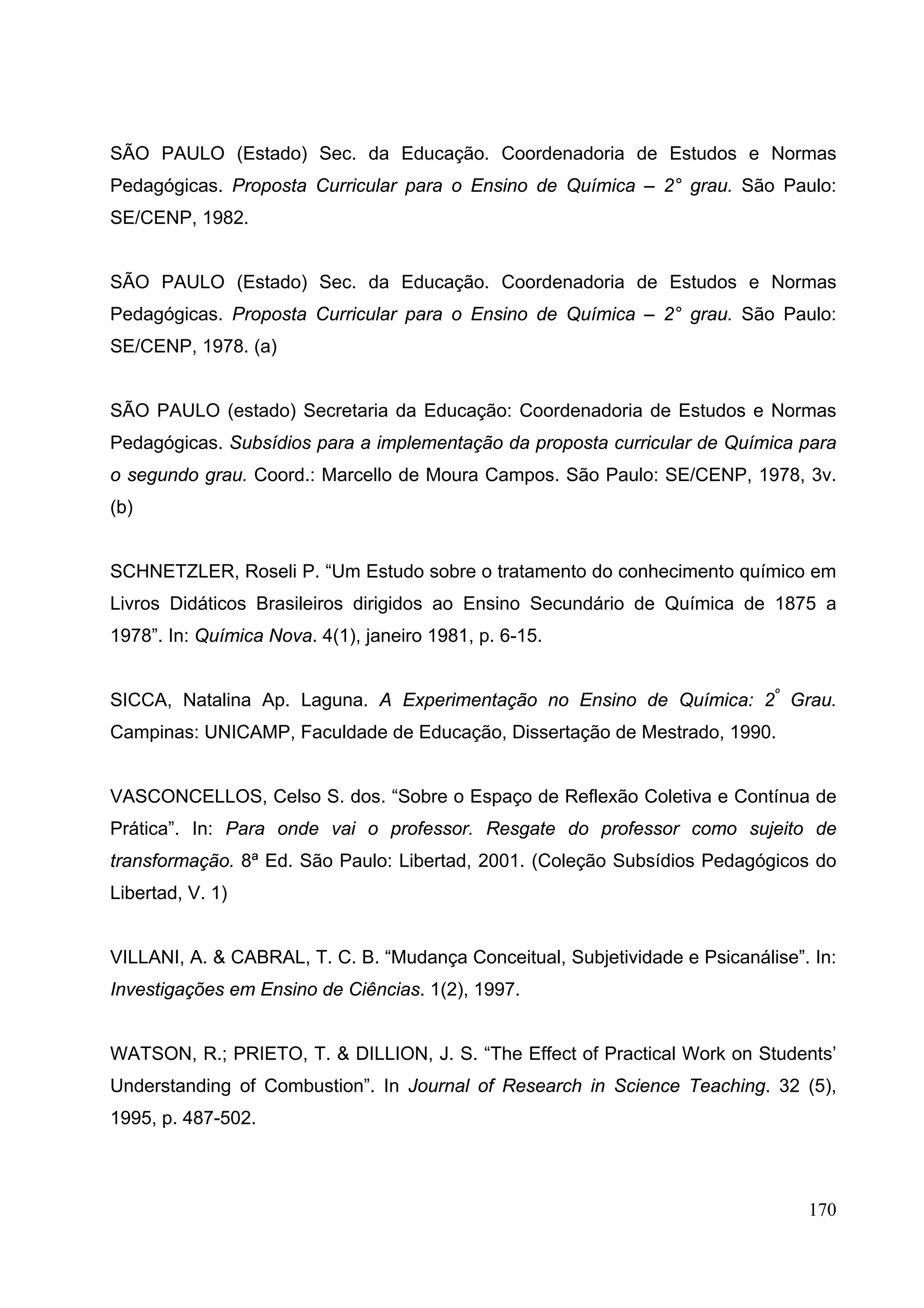 170
SÃO PAULO (Estado) Sec. da Educação. Coordenadoria de Estudos e Normas
Pedagógicas. Proposta Curricular para o Ensino de Química – 2° grau. São Paulo:
SE/CENP, 1982.
SÃO PAULO (Estado) Sec. da Educação. Coordenadoria de Estudos e Normas
Pedagógicas. Proposta Curricular para o Ensino de Química – 2° grau. São Paulo:
SE/CENP, 1978. (a)
SÃO PAULO (estado) Secretaria da Educação: Coordenadoria de Estudos e Normas
Pedagógicas. Subsídios para a implementação da proposta curricular de Química para
o segundo grau. Coord.: Marcello de Moura Campos. São Paulo: SE/CENP, 1978, 3v.
(b)
SCHNETZLER, Roseli P. “Um Estudo sobre o tratamento do conhecimento químico em
Livros Didáticos Brasileiros dirigidos ao Ensino Secundário de Química de 1875 a
1978”. In: Química Nova. 4(1), janeiro 1981, p. 6-15.
SICCA, Natalina Ap. Laguna. A Experimentação no Ensino de Química: 2º
Grau.
Campinas: UNICAMP, Faculdade de Educação, Dissertação de Mestrado, 1990.
VASCONCELLOS, Celso S. dos. “Sobre o Espaço de Reflexão Coletiva e Contínua de
Prática”. In: Para onde vai o professor. Resgate do professor como sujeito de
transformação. 8ª Ed. São Paulo: Libertad, 2001. (Coleção Subsídios Pedagógicos do
Libertad, V. 1)
VILLANI, A. & CABRAL, T. C. B. “Mudança Conceitual, Subjetividade e Psicanálise”. In:
Investigações em Ensino de Ciências. 1(2), 1997.
WATSON, R.; PRIETO, T. & DILLION, J. S. “The Effect of Practical Work on Students’
Understanding of Combustion”. In Journal of Research in Science Teaching. 32 (5),
1995, p. 487-502.
 