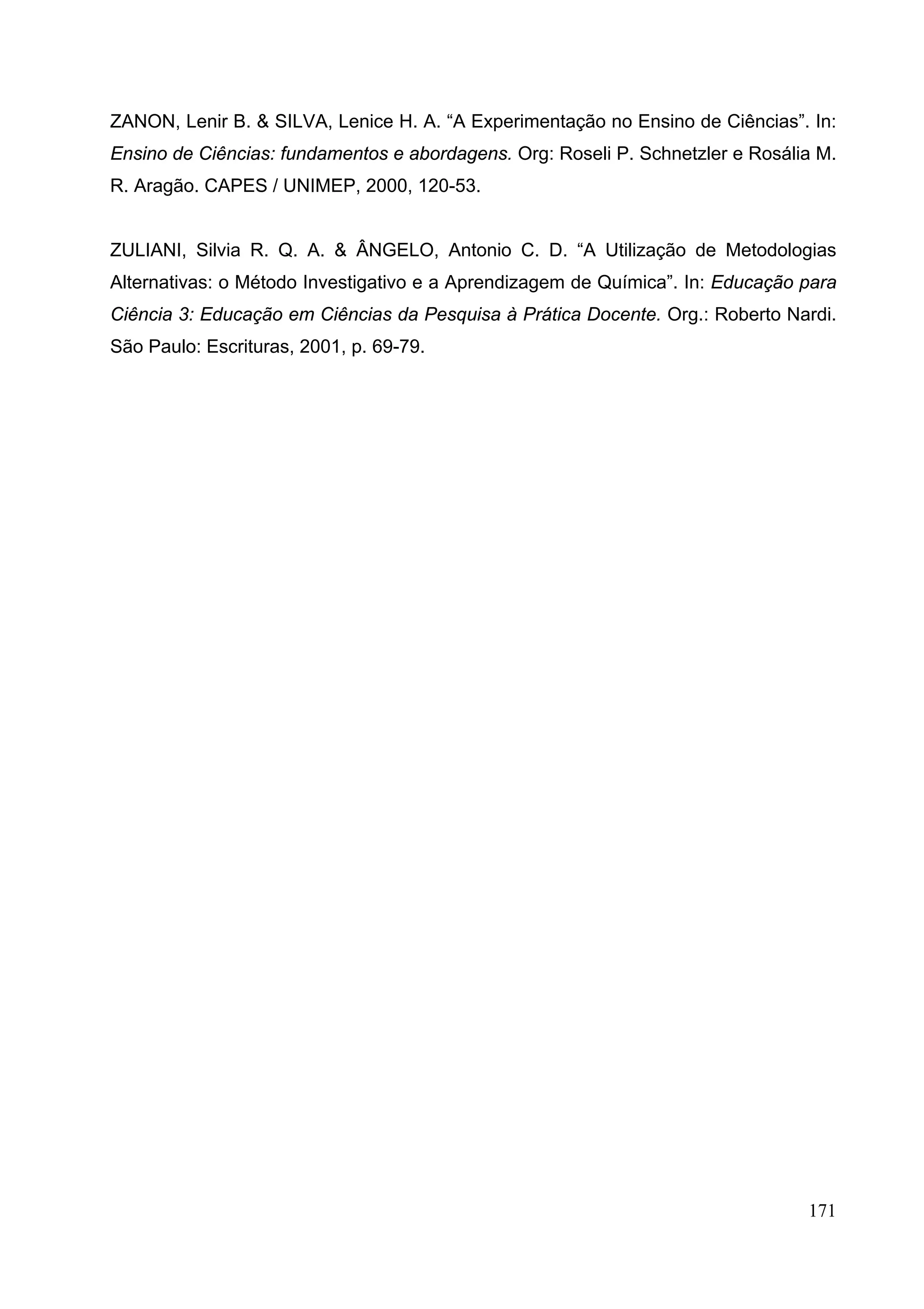 171
ZANON, Lenir B. & SILVA, Lenice H. A. “A Experimentação no Ensino de Ciências”. In:
Ensino de Ciências: fundamentos e abordagens. Org: Roseli P. Schnetzler e Rosália M.
R. Aragão. CAPES / UNIMEP, 2000, 120-53.
ZULIANI, Silvia R. Q. A. & ÂNGELO, Antonio C. D. “A Utilização de Metodologias
Alternativas: o Método Investigativo e a Aprendizagem de Química”. In: Educação para
Ciência 3: Educação em Ciências da Pesquisa à Prática Docente. Org.: Roberto Nardi.
São Paulo: Escrituras, 2001, p. 69-79.
 