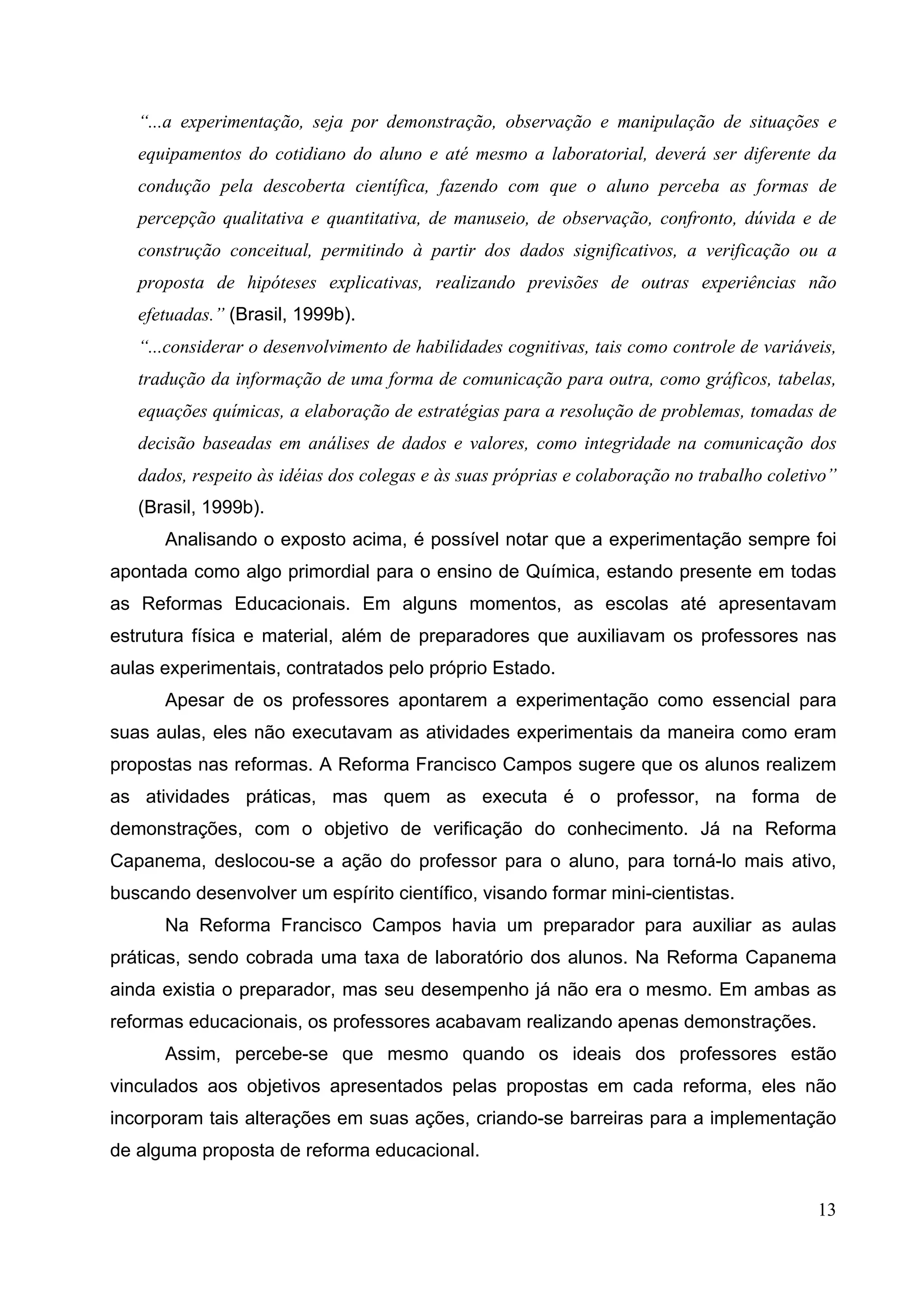 13
“...a experimentação, seja por demonstração, observação e manipulação de situações e
equipamentos do cotidiano do aluno e até mesmo a laboratorial, deverá ser diferente da
condução pela descoberta científica, fazendo com que o aluno perceba as formas de
percepção qualitativa e quantitativa, de manuseio, de observação, confronto, dúvida e de
construção conceitual, permitindo à partir dos dados significativos, a verificação ou a
proposta de hipóteses explicativas, realizando previsões de outras experiências não
efetuadas.” (Brasil, 1999b).
“...considerar o desenvolvimento de habilidades cognitivas, tais como controle de variáveis,
tradução da informação de uma forma de comunicação para outra, como gráficos, tabelas,
equações químicas, a elaboração de estratégias para a resolução de problemas, tomadas de
decisão baseadas em análises de dados e valores, como integridade na comunicação dos
dados, respeito às idéias dos colegas e às suas próprias e colaboração no trabalho coletivo”
(Brasil, 1999b).
Analisando o exposto acima, é possível notar que a experimentação sempre foi
apontada como algo primordial para o ensino de Química, estando presente em todas
as Reformas Educacionais. Em alguns momentos, as escolas até apresentavam
estrutura física e material, além de preparadores que auxiliavam os professores nas
aulas experimentais, contratados pelo próprio Estado.
Apesar de os professores apontarem a experimentação como essencial para
suas aulas, eles não executavam as atividades experimentais da maneira como eram
propostas nas reformas. A Reforma Francisco Campos sugere que os alunos realizem
as atividades práticas, mas quem as executa é o professor, na forma de
demonstrações, com o objetivo de verificação do conhecimento. Já na Reforma
Capanema, deslocou-se a ação do professor para o aluno, para torná-lo mais ativo,
buscando desenvolver um espírito científico, visando formar mini-cientistas.
Na Reforma Francisco Campos havia um preparador para auxiliar as aulas
práticas, sendo cobrada uma taxa de laboratório dos alunos. Na Reforma Capanema
ainda existia o preparador, mas seu desempenho já não era o mesmo. Em ambas as
reformas educacionais, os professores acabavam realizando apenas demonstrações.
Assim, percebe-se que mesmo quando os ideais dos professores estão
vinculados aos objetivos apresentados pelas propostas em cada reforma, eles não
incorporam tais alterações em suas ações, criando-se barreiras para a implementação
de alguma proposta de reforma educacional.
 