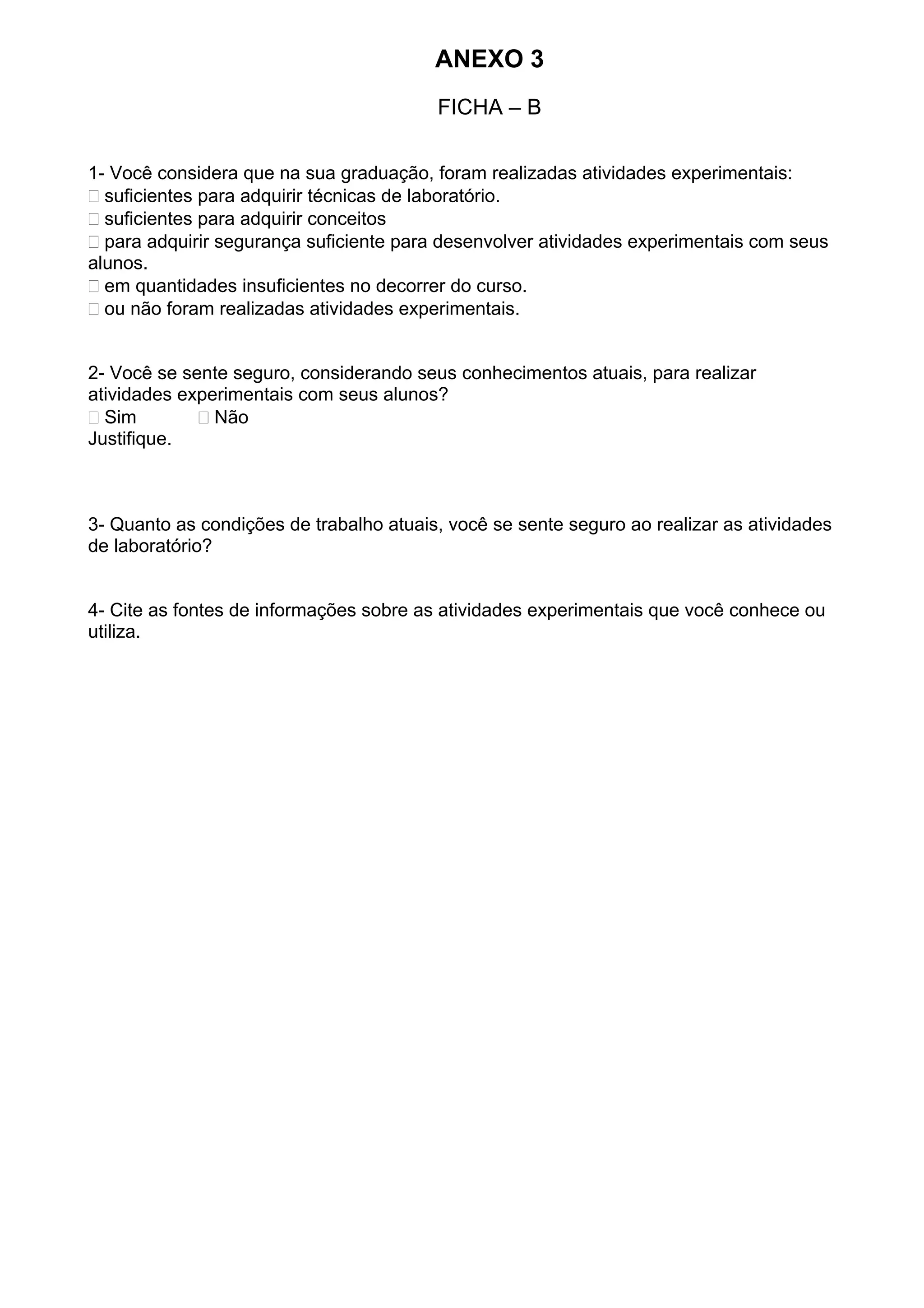 ANEXO 3
FICHA – B
1- Você considera que na sua graduação, foram realizadas atividades experimentais:
suficientes para adquirir técnicas de laboratório.
suficientes para adquirir conceitos
para adquirir segurança suficiente para desenvolver atividades experimentais com seus
alunos.
em quantidades insuficientes no decorrer do curso.
ou não foram realizadas atividades experimentais.
2- Você se sente seguro, considerando seus conhecimentos atuais, para realizar
atividades experimentais com seus alunos?
Sim Não
Justifique.
3- Quanto as condições de trabalho atuais, você se sente seguro ao realizar as atividades
de laboratório?
4- Cite as fontes de informações sobre as atividades experimentais que você conhece ou
utiliza.
 