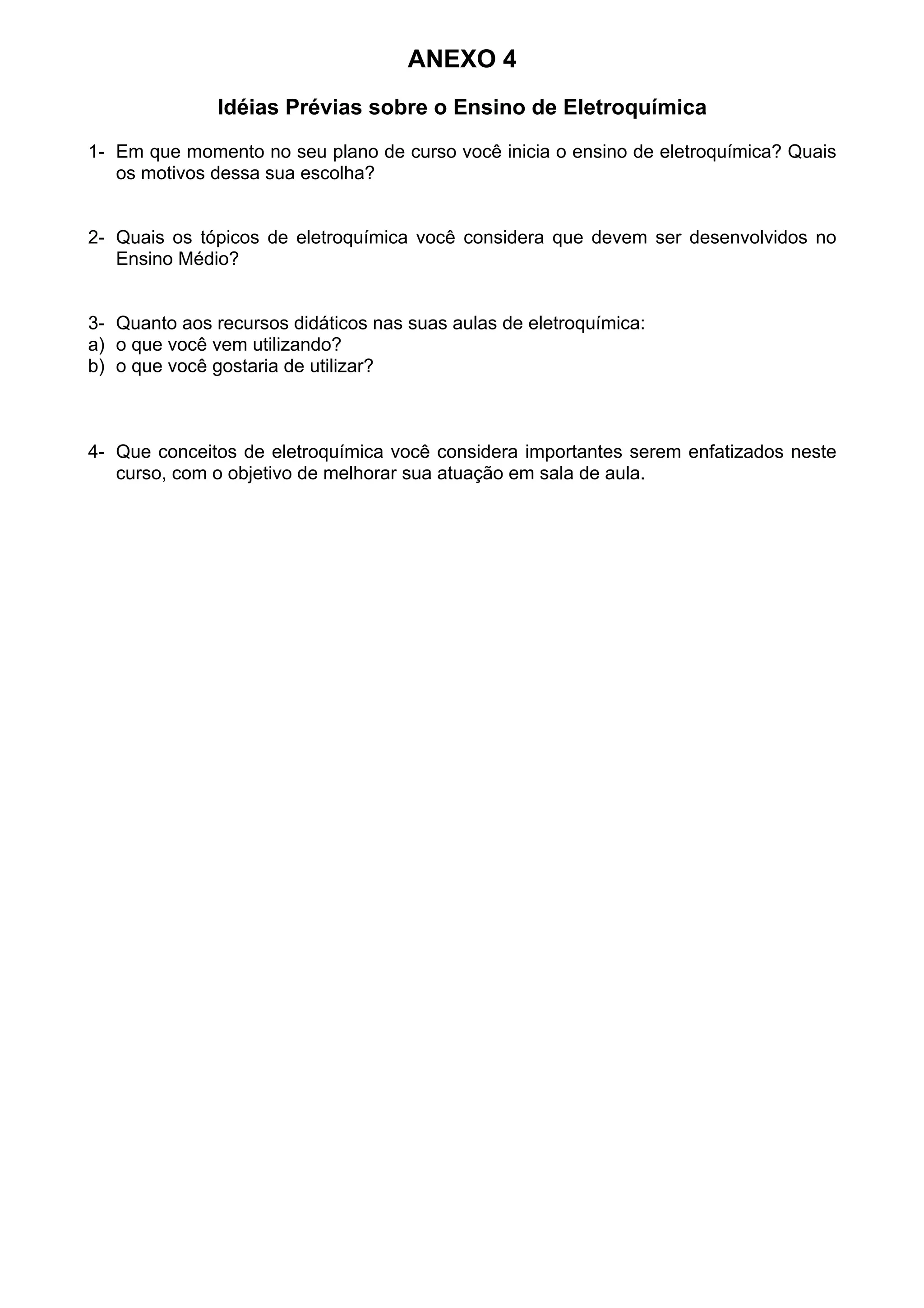 ANEXO 4
Idéias Prévias sobre o Ensino de Eletroquímica
1- Em que momento no seu plano de curso você inicia o ensino de eletroquímica? Quais
os motivos dessa sua escolha?
2- Quais os tópicos de eletroquímica você considera que devem ser desenvolvidos no
Ensino Médio?
3- Quanto aos recursos didáticos nas suas aulas de eletroquímica:
a) o que você vem utilizando?
b) o que você gostaria de utilizar?
4- Que conceitos de eletroquímica você considera importantes serem enfatizados neste
curso, com o objetivo de melhorar sua atuação em sala de aula.
 