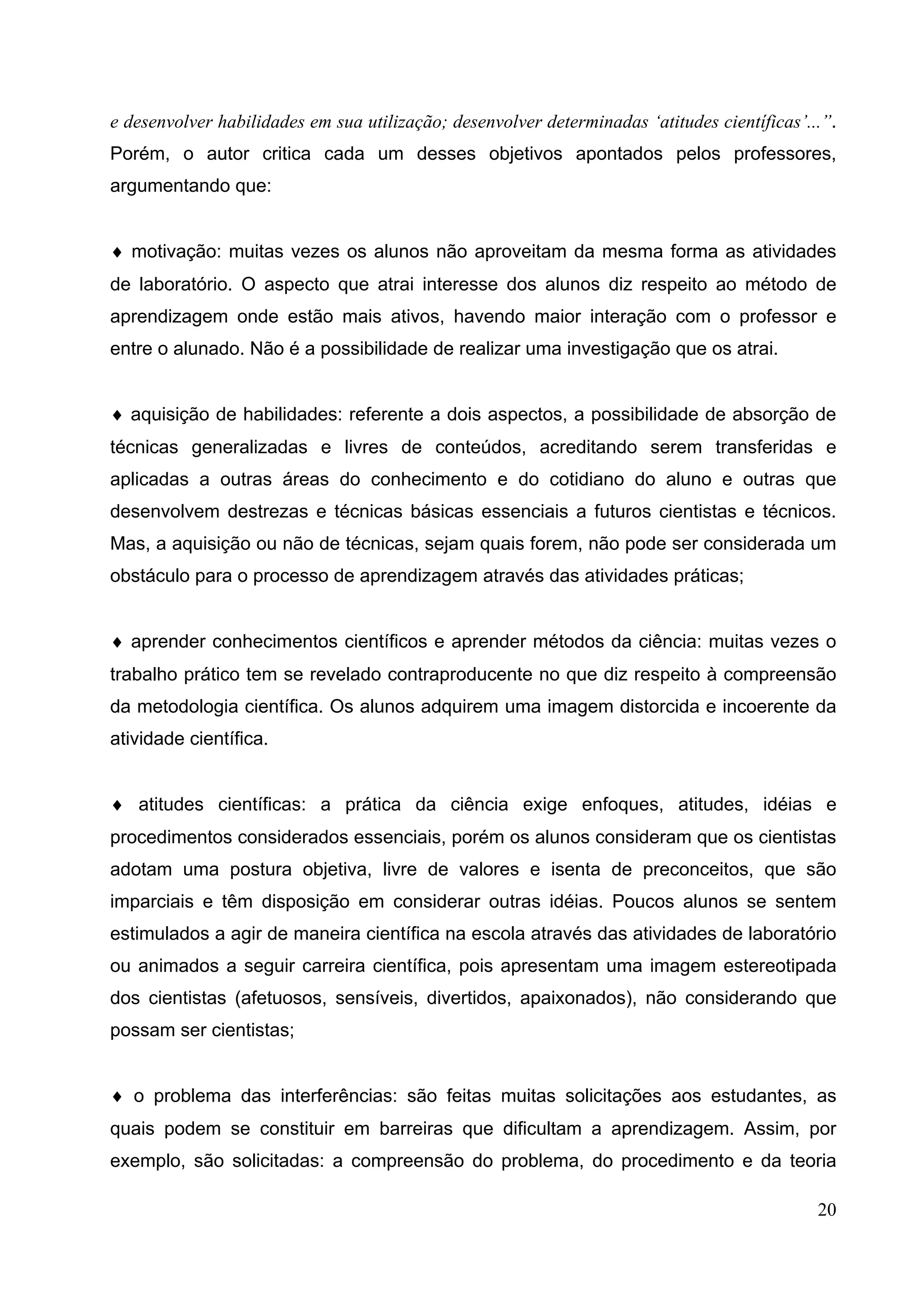 20
e desenvolver habilidades em sua utilização; desenvolver determinadas ‘atitudes científicas’...”.
Porém, o autor critica cada um desses objetivos apontados pelos professores,
argumentando que:
♦ motivação: muitas vezes os alunos não aproveitam da mesma forma as atividades
de laboratório. O aspecto que atrai interesse dos alunos diz respeito ao método de
aprendizagem onde estão mais ativos, havendo maior interação com o professor e
entre o alunado. Não é a possibilidade de realizar uma investigação que os atrai.
♦ aquisição de habilidades: referente a dois aspectos, a possibilidade de absorção de
técnicas generalizadas e livres de conteúdos, acreditando serem transferidas e
aplicadas a outras áreas do conhecimento e do cotidiano do aluno e outras que
desenvolvem destrezas e técnicas básicas essenciais a futuros cientistas e técnicos.
Mas, a aquisição ou não de técnicas, sejam quais forem, não pode ser considerada um
obstáculo para o processo de aprendizagem através das atividades práticas;
♦ aprender conhecimentos científicos e aprender métodos da ciência: muitas vezes o
trabalho prático tem se revelado contraproducente no que diz respeito à compreensão
da metodologia científica. Os alunos adquirem uma imagem distorcida e incoerente da
atividade científica.
♦ atitudes científicas: a prática da ciência exige enfoques, atitudes, idéias e
procedimentos considerados essenciais, porém os alunos consideram que os cientistas
adotam uma postura objetiva, livre de valores e isenta de preconceitos, que são
imparciais e têm disposição em considerar outras idéias. Poucos alunos se sentem
estimulados a agir de maneira científica na escola através das atividades de laboratório
ou animados a seguir carreira científica, pois apresentam uma imagem estereotipada
dos cientistas (afetuosos, sensíveis, divertidos, apaixonados), não considerando que
possam ser cientistas;
♦ o problema das interferências: são feitas muitas solicitações aos estudantes, as
quais podem se constituir em barreiras que dificultam a aprendizagem. Assim, por
exemplo, são solicitadas: a compreensão do problema, do procedimento e da teoria
 