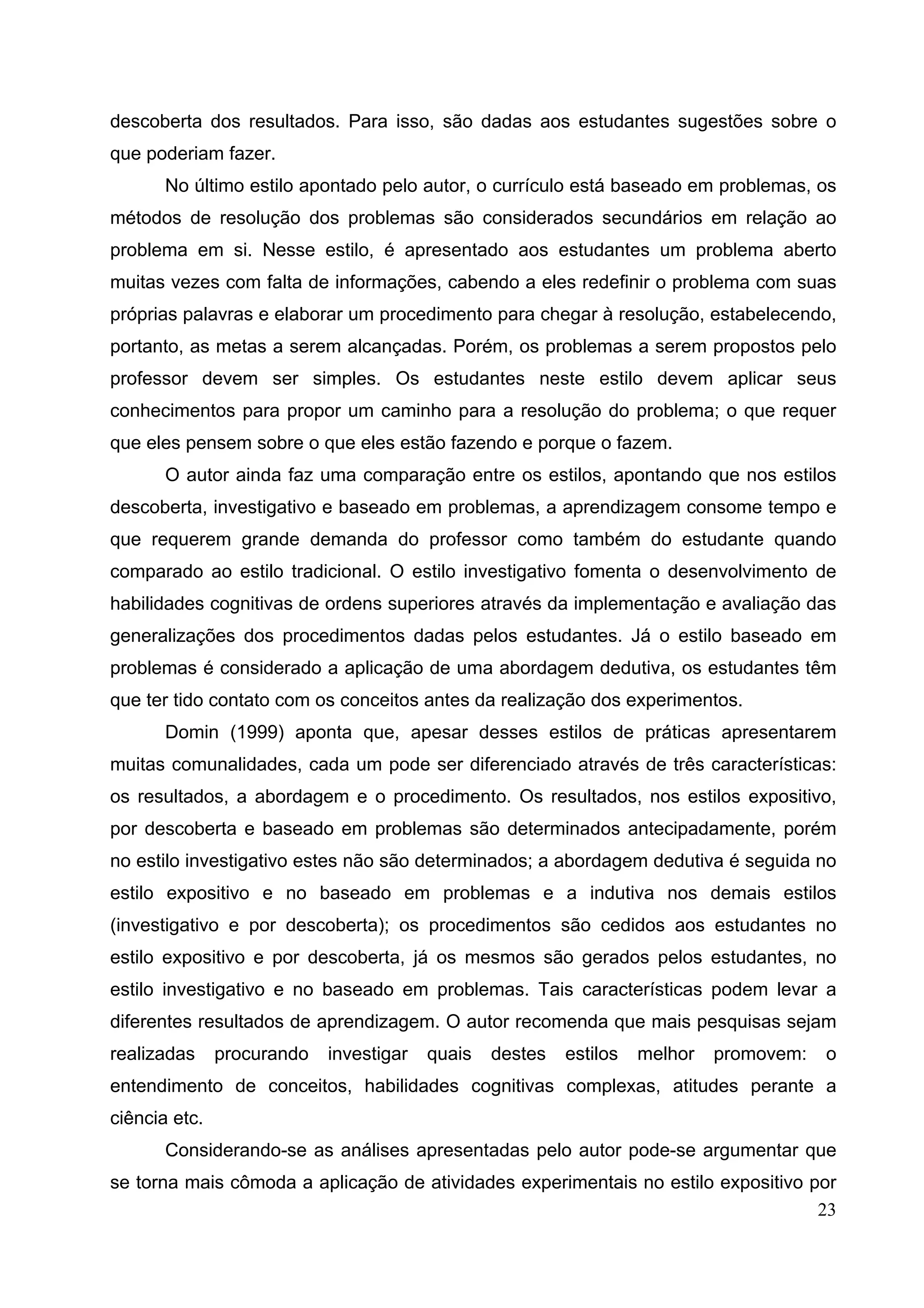 23
descoberta dos resultados. Para isso, são dadas aos estudantes sugestões sobre o
que poderiam fazer.
No último estilo apontado pelo autor, o currículo está baseado em problemas, os
métodos de resolução dos problemas são considerados secundários em relação ao
problema em si. Nesse estilo, é apresentado aos estudantes um problema aberto
muitas vezes com falta de informações, cabendo a eles redefinir o problema com suas
próprias palavras e elaborar um procedimento para chegar à resolução, estabelecendo,
portanto, as metas a serem alcançadas. Porém, os problemas a serem propostos pelo
professor devem ser simples. Os estudantes neste estilo devem aplicar seus
conhecimentos para propor um caminho para a resolução do problema; o que requer
que eles pensem sobre o que eles estão fazendo e porque o fazem.
O autor ainda faz uma comparação entre os estilos, apontando que nos estilos
descoberta, investigativo e baseado em problemas, a aprendizagem consome tempo e
que requerem grande demanda do professor como também do estudante quando
comparado ao estilo tradicional. O estilo investigativo fomenta o desenvolvimento de
habilidades cognitivas de ordens superiores através da implementação e avaliação das
generalizações dos procedimentos dadas pelos estudantes. Já o estilo baseado em
problemas é considerado a aplicação de uma abordagem dedutiva, os estudantes têm
que ter tido contato com os conceitos antes da realização dos experimentos.
Domin (1999) aponta que, apesar desses estilos de práticas apresentarem
muitas comunalidades, cada um pode ser diferenciado através de três características:
os resultados, a abordagem e o procedimento. Os resultados, nos estilos expositivo,
por descoberta e baseado em problemas são determinados antecipadamente, porém
no estilo investigativo estes não são determinados; a abordagem dedutiva é seguida no
estilo expositivo e no baseado em problemas e a indutiva nos demais estilos
(investigativo e por descoberta); os procedimentos são cedidos aos estudantes no
estilo expositivo e por descoberta, já os mesmos são gerados pelos estudantes, no
estilo investigativo e no baseado em problemas. Tais características podem levar a
diferentes resultados de aprendizagem. O autor recomenda que mais pesquisas sejam
realizadas procurando investigar quais destes estilos melhor promovem: o
entendimento de conceitos, habilidades cognitivas complexas, atitudes perante a
ciência etc.
Considerando-se as análises apresentadas pelo autor pode-se argumentar que
se torna mais cômoda a aplicação de atividades experimentais no estilo expositivo por
 