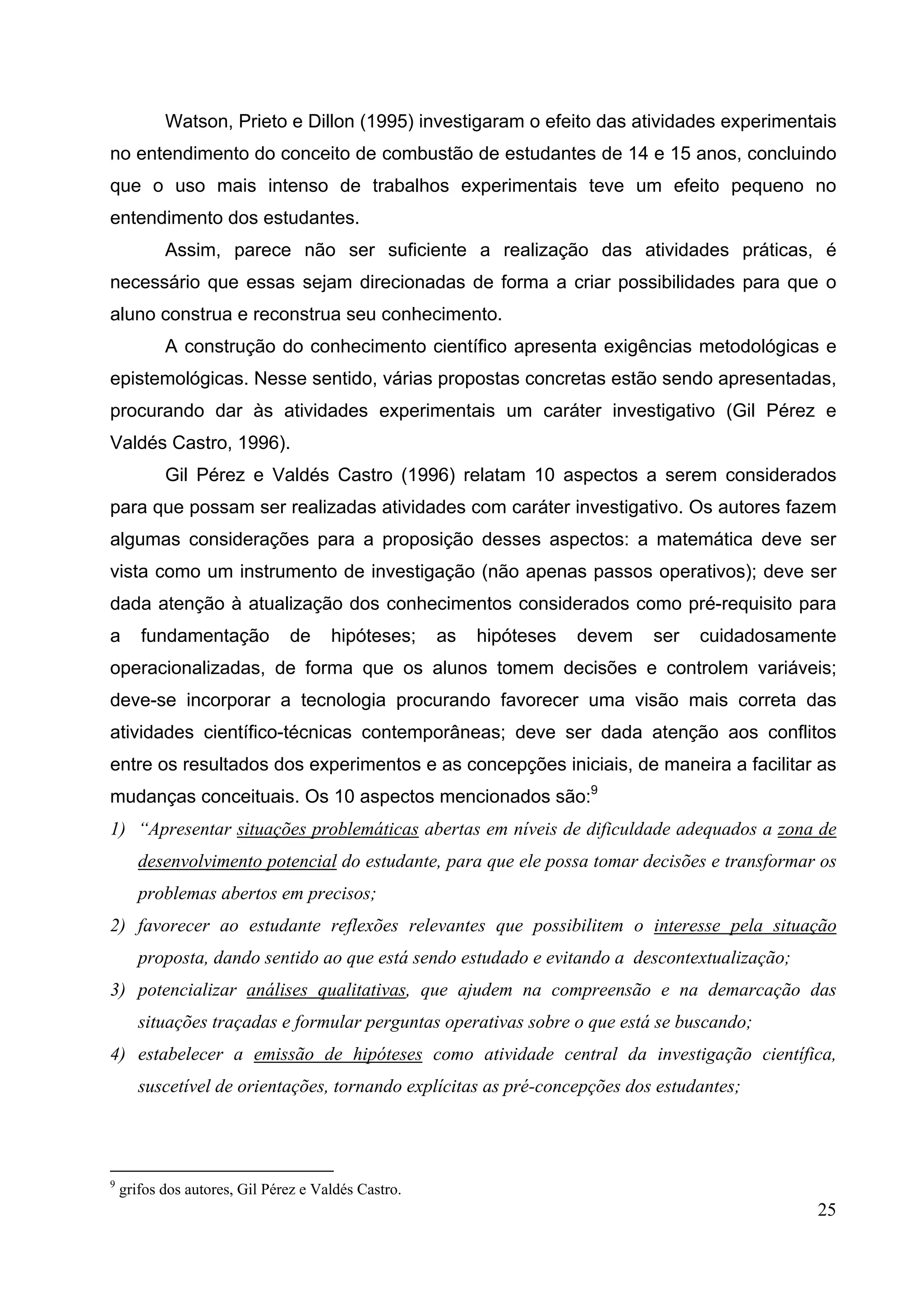 25
Watson, Prieto e Dillon (1995) investigaram o efeito das atividades experimentais
no entendimento do conceito de combustão de estudantes de 14 e 15 anos, concluindo
que o uso mais intenso de trabalhos experimentais teve um efeito pequeno no
entendimento dos estudantes.
Assim, parece não ser suficiente a realização das atividades práticas, é
necessário que essas sejam direcionadas de forma a criar possibilidades para que o
aluno construa e reconstrua seu conhecimento.
A construção do conhecimento científico apresenta exigências metodológicas e
epistemológicas. Nesse sentido, várias propostas concretas estão sendo apresentadas,
procurando dar às atividades experimentais um caráter investigativo (Gil Pérez e
Valdés Castro, 1996).
Gil Pérez e Valdés Castro (1996) relatam 10 aspectos a serem considerados
para que possam ser realizadas atividades com caráter investigativo. Os autores fazem
algumas considerações para a proposição desses aspectos: a matemática deve ser
vista como um instrumento de investigação (não apenas passos operativos); deve ser
dada atenção à atualização dos conhecimentos considerados como pré-requisito para
a fundamentação de hipóteses; as hipóteses devem ser cuidadosamente
operacionalizadas, de forma que os alunos tomem decisões e controlem variáveis;
deve-se incorporar a tecnologia procurando favorecer uma visão mais correta das
atividades científico-técnicas contemporâneas; deve ser dada atenção aos conflitos
entre os resultados dos experimentos e as concepções iniciais, de maneira a facilitar as
mudanças conceituais. Os 10 aspectos mencionados são:9
1) “Apresentar situações problemáticas abertas em níveis de dificuldade adequados a zona de
desenvolvimento potencial do estudante, para que ele possa tomar decisões e transformar os
problemas abertos em precisos;
2) favorecer ao estudante reflexões relevantes que possibilitem o interesse pela situação
proposta, dando sentido ao que está sendo estudado e evitando a descontextualização;
3) potencializar análises qualitativas, que ajudem na compreensão e na demarcação das
situações traçadas e formular perguntas operativas sobre o que está se buscando;
4) estabelecer a emissão de hipóteses como atividade central da investigação científica,
suscetível de orientações, tornando explícitas as pré-concepções dos estudantes;
9
grifos dos autores, Gil Pérez e Valdés Castro.
 