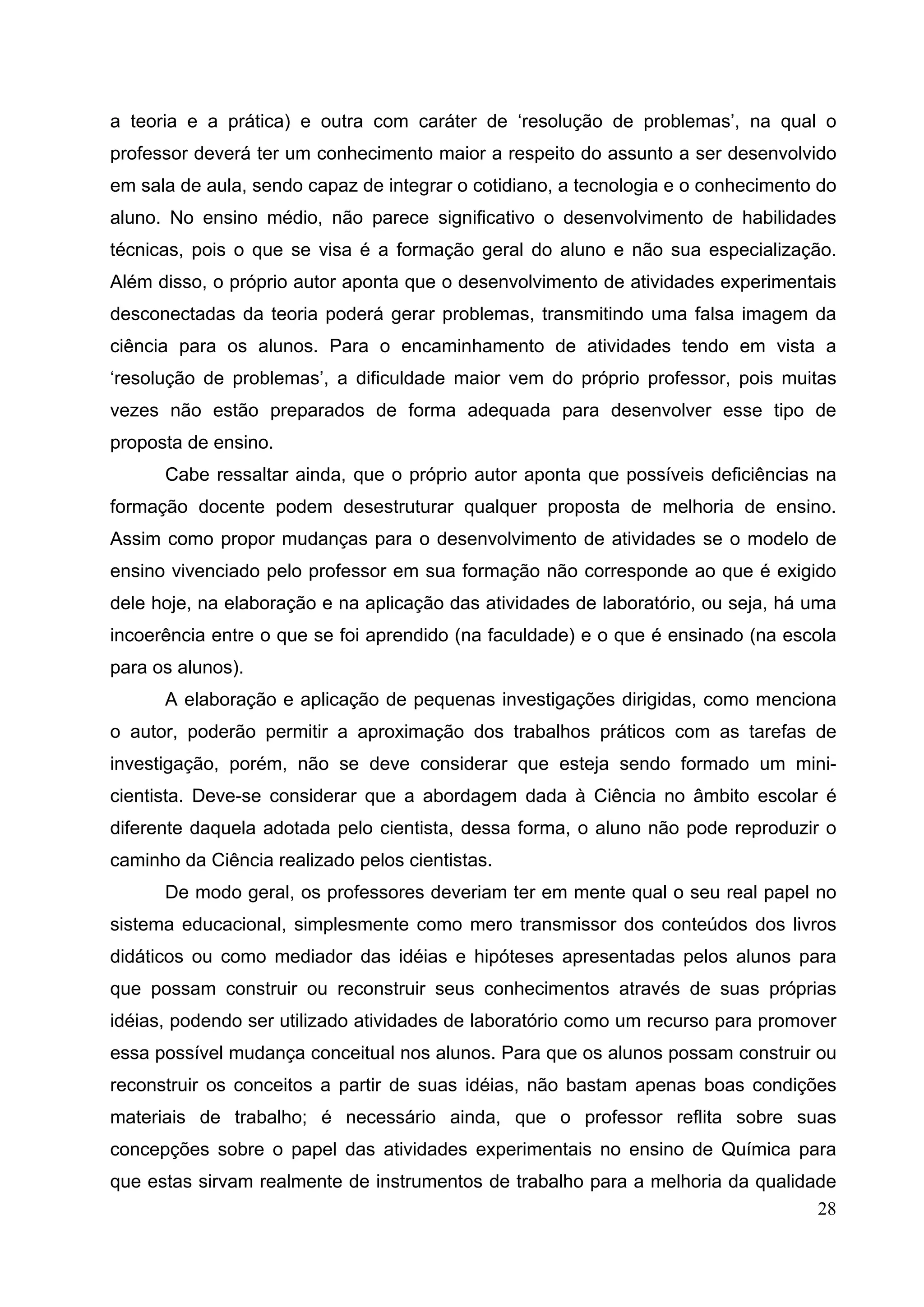 28
a teoria e a prática) e outra com caráter de ‘resolução de problemas’, na qual o
professor deverá ter um conhecimento maior a respeito do assunto a ser desenvolvido
em sala de aula, sendo capaz de integrar o cotidiano, a tecnologia e o conhecimento do
aluno. No ensino médio, não parece significativo o desenvolvimento de habilidades
técnicas, pois o que se visa é a formação geral do aluno e não sua especialização.
Além disso, o próprio autor aponta que o desenvolvimento de atividades experimentais
desconectadas da teoria poderá gerar problemas, transmitindo uma falsa imagem da
ciência para os alunos. Para o encaminhamento de atividades tendo em vista a
‘resolução de problemas’, a dificuldade maior vem do próprio professor, pois muitas
vezes não estão preparados de forma adequada para desenvolver esse tipo de
proposta de ensino.
Cabe ressaltar ainda, que o próprio autor aponta que possíveis deficiências na
formação docente podem desestruturar qualquer proposta de melhoria de ensino.
Assim como propor mudanças para o desenvolvimento de atividades se o modelo de
ensino vivenciado pelo professor em sua formação não corresponde ao que é exigido
dele hoje, na elaboração e na aplicação das atividades de laboratório, ou seja, há uma
incoerência entre o que se foi aprendido (na faculdade) e o que é ensinado (na escola
para os alunos).
A elaboração e aplicação de pequenas investigações dirigidas, como menciona
o autor, poderão permitir a aproximação dos trabalhos práticos com as tarefas de
investigação, porém, não se deve considerar que esteja sendo formado um mini-
cientista. Deve-se considerar que a abordagem dada à Ciência no âmbito escolar é
diferente daquela adotada pelo cientista, dessa forma, o aluno não pode reproduzir o
caminho da Ciência realizado pelos cientistas.
De modo geral, os professores deveriam ter em mente qual o seu real papel no
sistema educacional, simplesmente como mero transmissor dos conteúdos dos livros
didáticos ou como mediador das idéias e hipóteses apresentadas pelos alunos para
que possam construir ou reconstruir seus conhecimentos através de suas próprias
idéias, podendo ser utilizado atividades de laboratório como um recurso para promover
essa possível mudança conceitual nos alunos. Para que os alunos possam construir ou
reconstruir os conceitos a partir de suas idéias, não bastam apenas boas condições
materiais de trabalho; é necessário ainda, que o professor reflita sobre suas
concepções sobre o papel das atividades experimentais no ensino de Química para
que estas sirvam realmente de instrumentos de trabalho para a melhoria da qualidade
 