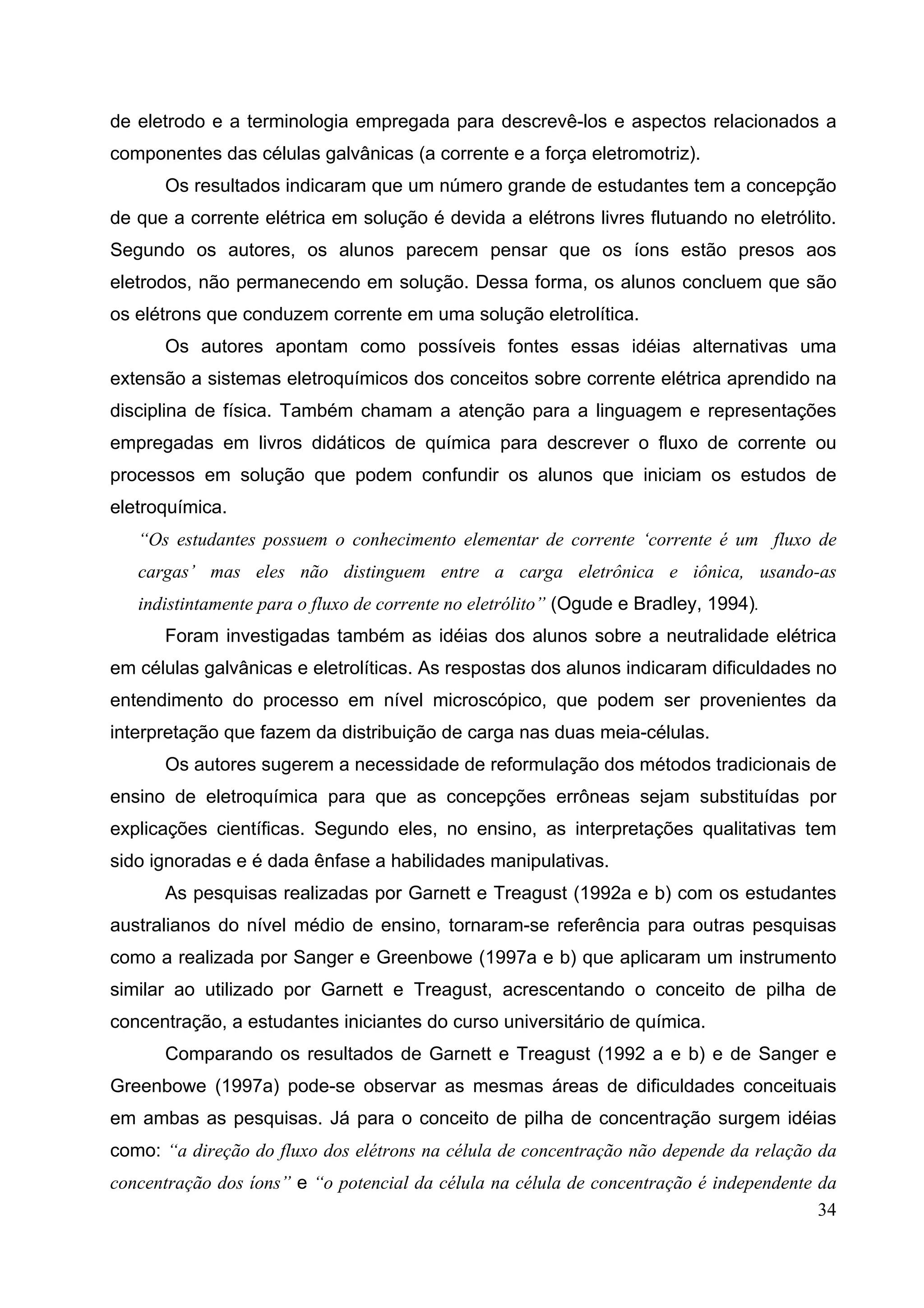 34
de eletrodo e a terminologia empregada para descrevê-los e aspectos relacionados a
componentes das células galvânicas (a corrente e a força eletromotriz).
Os resultados indicaram que um número grande de estudantes tem a concepção
de que a corrente elétrica em solução é devida a elétrons livres flutuando no eletrólito.
Segundo os autores, os alunos parecem pensar que os íons estão presos aos
eletrodos, não permanecendo em solução. Dessa forma, os alunos concluem que são
os elétrons que conduzem corrente em uma solução eletrolítica.
Os autores apontam como possíveis fontes essas idéias alternativas uma
extensão a sistemas eletroquímicos dos conceitos sobre corrente elétrica aprendido na
disciplina de física. Também chamam a atenção para a linguagem e representações
empregadas em livros didáticos de química para descrever o fluxo de corrente ou
processos em solução que podem confundir os alunos que iniciam os estudos de
eletroquímica.
“Os estudantes possuem o conhecimento elementar de corrente ‘corrente é um fluxo de
cargas’ mas eles não distinguem entre a carga eletrônica e iônica, usando-as
indistintamente para o fluxo de corrente no eletrólito” (Ogude e Bradley, 1994).
Foram investigadas também as idéias dos alunos sobre a neutralidade elétrica
em células galvânicas e eletrolíticas. As respostas dos alunos indicaram dificuldades no
entendimento do processo em nível microscópico, que podem ser provenientes da
interpretação que fazem da distribuição de carga nas duas meia-células.
Os autores sugerem a necessidade de reformulação dos métodos tradicionais de
ensino de eletroquímica para que as concepções errôneas sejam substituídas por
explicações científicas. Segundo eles, no ensino, as interpretações qualitativas tem
sido ignoradas e é dada ênfase a habilidades manipulativas.
As pesquisas realizadas por Garnett e Treagust (1992a e b) com os estudantes
australianos do nível médio de ensino, tornaram-se referência para outras pesquisas
como a realizada por Sanger e Greenbowe (1997a e b) que aplicaram um instrumento
similar ao utilizado por Garnett e Treagust, acrescentando o conceito de pilha de
concentração, a estudantes iniciantes do curso universitário de química.
Comparando os resultados de Garnett e Treagust (1992 a e b) e de Sanger e
Greenbowe (1997a) pode-se observar as mesmas áreas de dificuldades conceituais
em ambas as pesquisas. Já para o conceito de pilha de concentração surgem idéias
como: “a direção do fluxo dos elétrons na célula de concentração não depende da relação da
concentração dos íons” e “o potencial da célula na célula de concentração é independente da
 