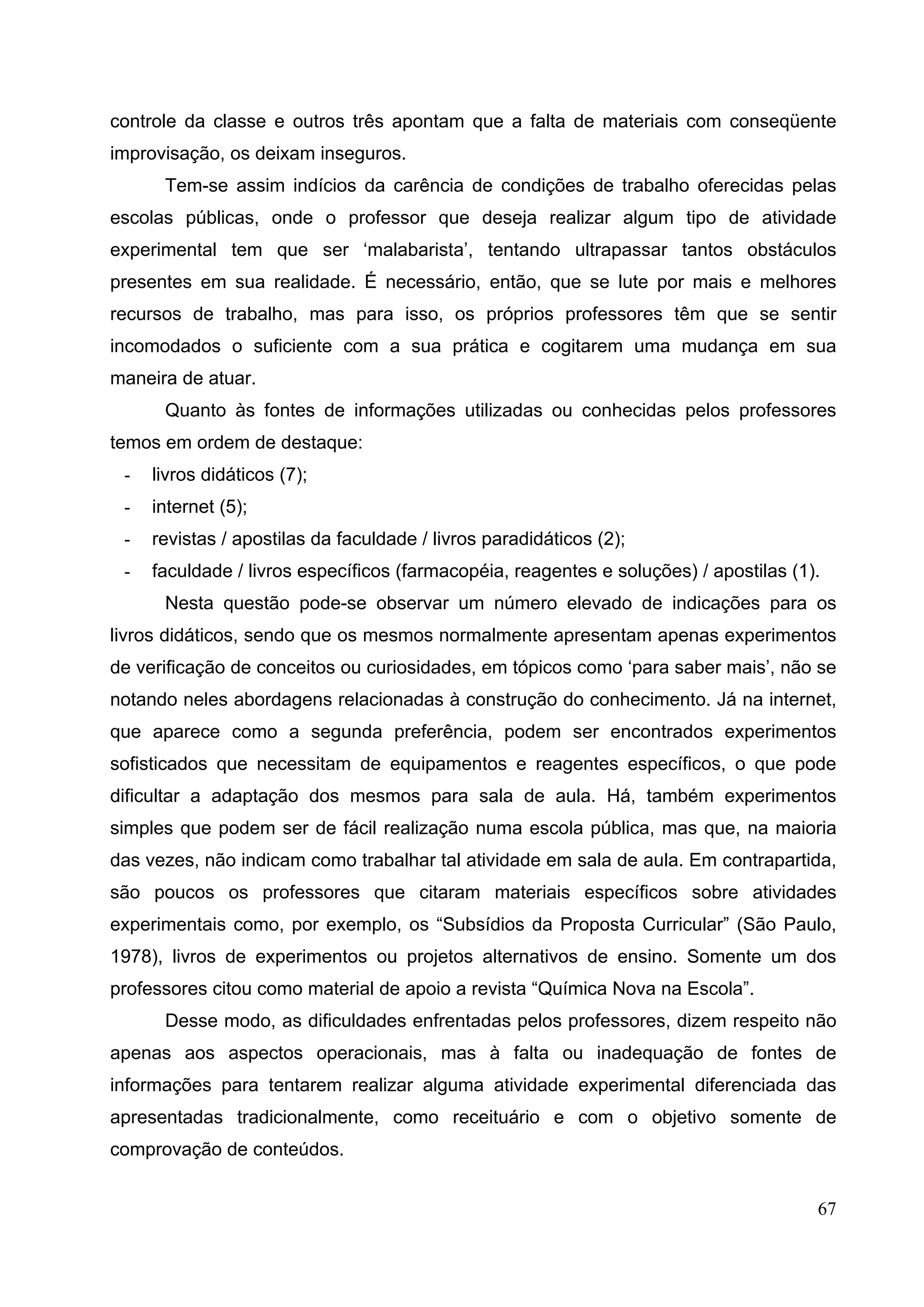 67
controle da classe e outros três apontam que a falta de materiais com conseqüente
improvisação, os deixam inseguros.
Tem-se assim indícios da carência de condições de trabalho oferecidas pelas
escolas públicas, onde o professor que deseja realizar algum tipo de atividade
experimental tem que ser ‘malabarista’, tentando ultrapassar tantos obstáculos
presentes em sua realidade. É necessário, então, que se lute por mais e melhores
recursos de trabalho, mas para isso, os próprios professores têm que se sentir
incomodados o suficiente com a sua prática e cogitarem uma mudança em sua
maneira de atuar.
Quanto às fontes de informações utilizadas ou conhecidas pelos professores
temos em ordem de destaque:
- livros didáticos (7);
- internet (5);
- revistas / apostilas da faculdade / livros paradidáticos (2);
- faculdade / livros específicos (farmacopéia, reagentes e soluções) / apostilas (1).
Nesta questão pode-se observar um número elevado de indicações para os
livros didáticos, sendo que os mesmos normalmente apresentam apenas experimentos
de verificação de conceitos ou curiosidades, em tópicos como ‘para saber mais’, não se
notando neles abordagens relacionadas à construção do conhecimento. Já na internet,
que aparece como a segunda preferência, podem ser encontrados experimentos
sofisticados que necessitam de equipamentos e reagentes específicos, o que pode
dificultar a adaptação dos mesmos para sala de aula. Há, também experimentos
simples que podem ser de fácil realização numa escola pública, mas que, na maioria
das vezes, não indicam como trabalhar tal atividade em sala de aula. Em contrapartida,
são poucos os professores que citaram materiais específicos sobre atividades
experimentais como, por exemplo, os “Subsídios da Proposta Curricular” (São Paulo,
1978), livros de experimentos ou projetos alternativos de ensino. Somente um dos
professores citou como material de apoio a revista “Química Nova na Escola”.
Desse modo, as dificuldades enfrentadas pelos professores, dizem respeito não
apenas aos aspectos operacionais, mas à falta ou inadequação de fontes de
informações para tentarem realizar alguma atividade experimental diferenciada das
apresentadas tradicionalmente, como receituário e com o objetivo somente de
comprovação de conteúdos.
 
