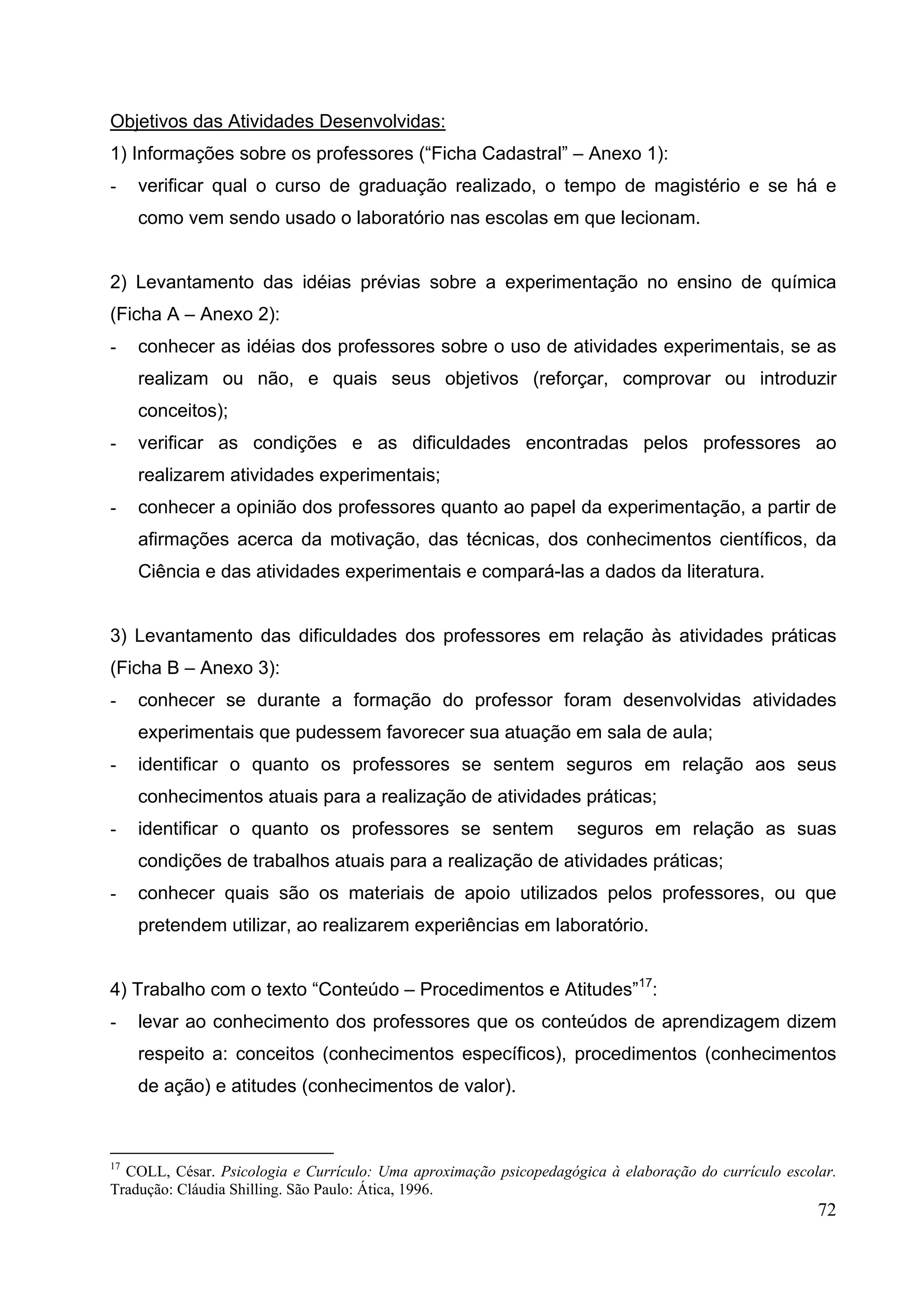 72
Objetivos das Atividades Desenvolvidas:
1) Informações sobre os professores (“Ficha Cadastral” – Anexo 1):
- verificar qual o curso de graduação realizado, o tempo de magistério e se há e
como vem sendo usado o laboratório nas escolas em que lecionam.
2) Levantamento das idéias prévias sobre a experimentação no ensino de química
(Ficha A – Anexo 2):
- conhecer as idéias dos professores sobre o uso de atividades experimentais, se as
realizam ou não, e quais seus objetivos (reforçar, comprovar ou introduzir
conceitos);
- verificar as condições e as dificuldades encontradas pelos professores ao
realizarem atividades experimentais;
- conhecer a opinião dos professores quanto ao papel da experimentação, a partir de
afirmações acerca da motivação, das técnicas, dos conhecimentos científicos, da
Ciência e das atividades experimentais e compará-las a dados da literatura.
3) Levantamento das dificuldades dos professores em relação às atividades práticas
(Ficha B – Anexo 3):
- conhecer se durante a formação do professor foram desenvolvidas atividades
experimentais que pudessem favorecer sua atuação em sala de aula;
- identificar o quanto os professores se sentem seguros em relação aos seus
conhecimentos atuais para a realização de atividades práticas;
- identificar o quanto os professores se sentem seguros em relação as suas
condições de trabalhos atuais para a realização de atividades práticas;
- conhecer quais são os materiais de apoio utilizados pelos professores, ou que
pretendem utilizar, ao realizarem experiências em laboratório.
4) Trabalho com o texto “Conteúdo – Procedimentos e Atitudes”17
:
- levar ao conhecimento dos professores que os conteúdos de aprendizagem dizem
respeito a: conceitos (conhecimentos específicos), procedimentos (conhecimentos
de ação) e atitudes (conhecimentos de valor).
17
COLL, César. Psicologia e Currículo: Uma aproximação psicopedagógica à elaboração do currículo escolar.
Tradução: Cláudia Shilling. São Paulo: Ática, 1996.
 