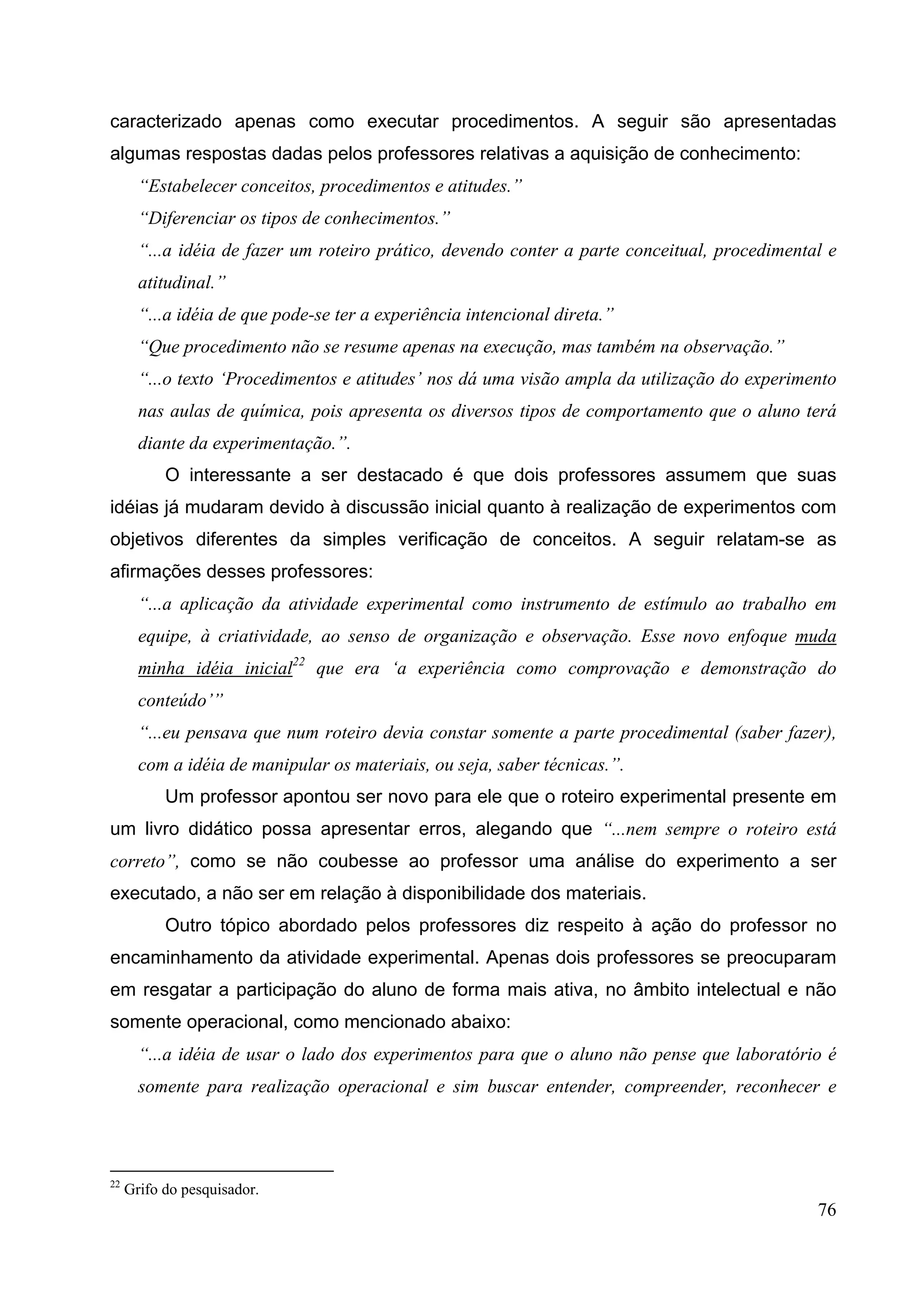 76
caracterizado apenas como executar procedimentos. A seguir são apresentadas
algumas respostas dadas pelos professores relativas a aquisição de conhecimento:
“Estabelecer conceitos, procedimentos e atitudes.”
“Diferenciar os tipos de conhecimentos.”
“...a idéia de fazer um roteiro prático, devendo conter a parte conceitual, procedimental e
atitudinal.”
“...a idéia de que pode-se ter a experiência intencional direta.”
“Que procedimento não se resume apenas na execução, mas também na observação.”
“...o texto ‘Procedimentos e atitudes’ nos dá uma visão ampla da utilização do experimento
nas aulas de química, pois apresenta os diversos tipos de comportamento que o aluno terá
diante da experimentação.”.
O interessante a ser destacado é que dois professores assumem que suas
idéias já mudaram devido à discussão inicial quanto à realização de experimentos com
objetivos diferentes da simples verificação de conceitos. A seguir relatam-se as
afirmações desses professores:
“...a aplicação da atividade experimental como instrumento de estímulo ao trabalho em
equipe, à criatividade, ao senso de organização e observação. Esse novo enfoque muda
minha idéia inicial22
que era ‘a experiência como comprovação e demonstração do
conteúdo’”
“...eu pensava que num roteiro devia constar somente a parte procedimental (saber fazer),
com a idéia de manipular os materiais, ou seja, saber técnicas.”.
Um professor apontou ser novo para ele que o roteiro experimental presente em
um livro didático possa apresentar erros, alegando que “...nem sempre o roteiro está
correto”, como se não coubesse ao professor uma análise do experimento a ser
executado, a não ser em relação à disponibilidade dos materiais.
Outro tópico abordado pelos professores diz respeito à ação do professor no
encaminhamento da atividade experimental. Apenas dois professores se preocuparam
em resgatar a participação do aluno de forma mais ativa, no âmbito intelectual e não
somente operacional, como mencionado abaixo:
“...a idéia de usar o lado dos experimentos para que o aluno não pense que laboratório é
somente para realização operacional e sim buscar entender, compreender, reconhecer e
22
Grifo do pesquisador.
 