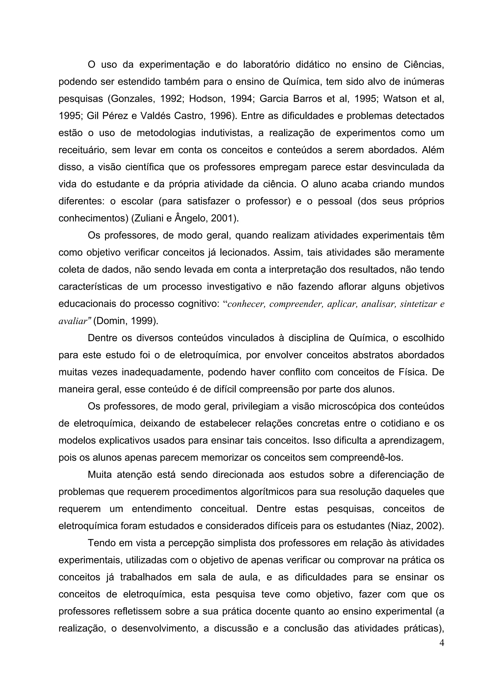 4
O uso da experimentação e do laboratório didático no ensino de Ciências,
podendo ser estendido também para o ensino de Química, tem sido alvo de inúmeras
pesquisas (Gonzales, 1992; Hodson, 1994; Garcia Barros et al, 1995; Watson et al,
1995; Gil Pérez e Valdés Castro, 1996). Entre as dificuldades e problemas detectados
estão o uso de metodologias indutivistas, a realização de experimentos como um
receituário, sem levar em conta os conceitos e conteúdos a serem abordados. Além
disso, a visão científica que os professores empregam parece estar desvinculada da
vida do estudante e da própria atividade da ciência. O aluno acaba criando mundos
diferentes: o escolar (para satisfazer o professor) e o pessoal (dos seus próprios
conhecimentos) (Zuliani e Ângelo, 2001).
Os professores, de modo geral, quando realizam atividades experimentais têm
como objetivo verificar conceitos já lecionados. Assim, tais atividades são meramente
coleta de dados, não sendo levada em conta a interpretação dos resultados, não tendo
características de um processo investigativo e não fazendo aflorar alguns objetivos
educacionais do processo cognitivo: “conhecer, compreender, aplicar, analisar, sintetizar e
avaliar” (Domin, 1999).
Dentre os diversos conteúdos vinculados à disciplina de Química, o escolhido
para este estudo foi o de eletroquímica, por envolver conceitos abstratos abordados
muitas vezes inadequadamente, podendo haver conflito com conceitos de Física. De
maneira geral, esse conteúdo é de difícil compreensão por parte dos alunos.
Os professores, de modo geral, privilegiam a visão microscópica dos conteúdos
de eletroquímica, deixando de estabelecer relações concretas entre o cotidiano e os
modelos explicativos usados para ensinar tais conceitos. Isso dificulta a aprendizagem,
pois os alunos apenas parecem memorizar os conceitos sem compreendê-los.
Muita atenção está sendo direcionada aos estudos sobre a diferenciação de
problemas que requerem procedimentos algorítmicos para sua resolução daqueles que
requerem um entendimento conceitual. Dentre estas pesquisas, conceitos de
eletroquímica foram estudados e considerados difíceis para os estudantes (Niaz, 2002).
Tendo em vista a percepção simplista dos professores em relação às atividades
experimentais, utilizadas com o objetivo de apenas verificar ou comprovar na prática os
conceitos já trabalhados em sala de aula, e as dificuldades para se ensinar os
conceitos de eletroquímica, esta pesquisa teve como objetivo, fazer com que os
professores refletissem sobre a sua prática docente quanto ao ensino experimental (a
realização, o desenvolvimento, a discussão e a conclusão das atividades práticas),
 