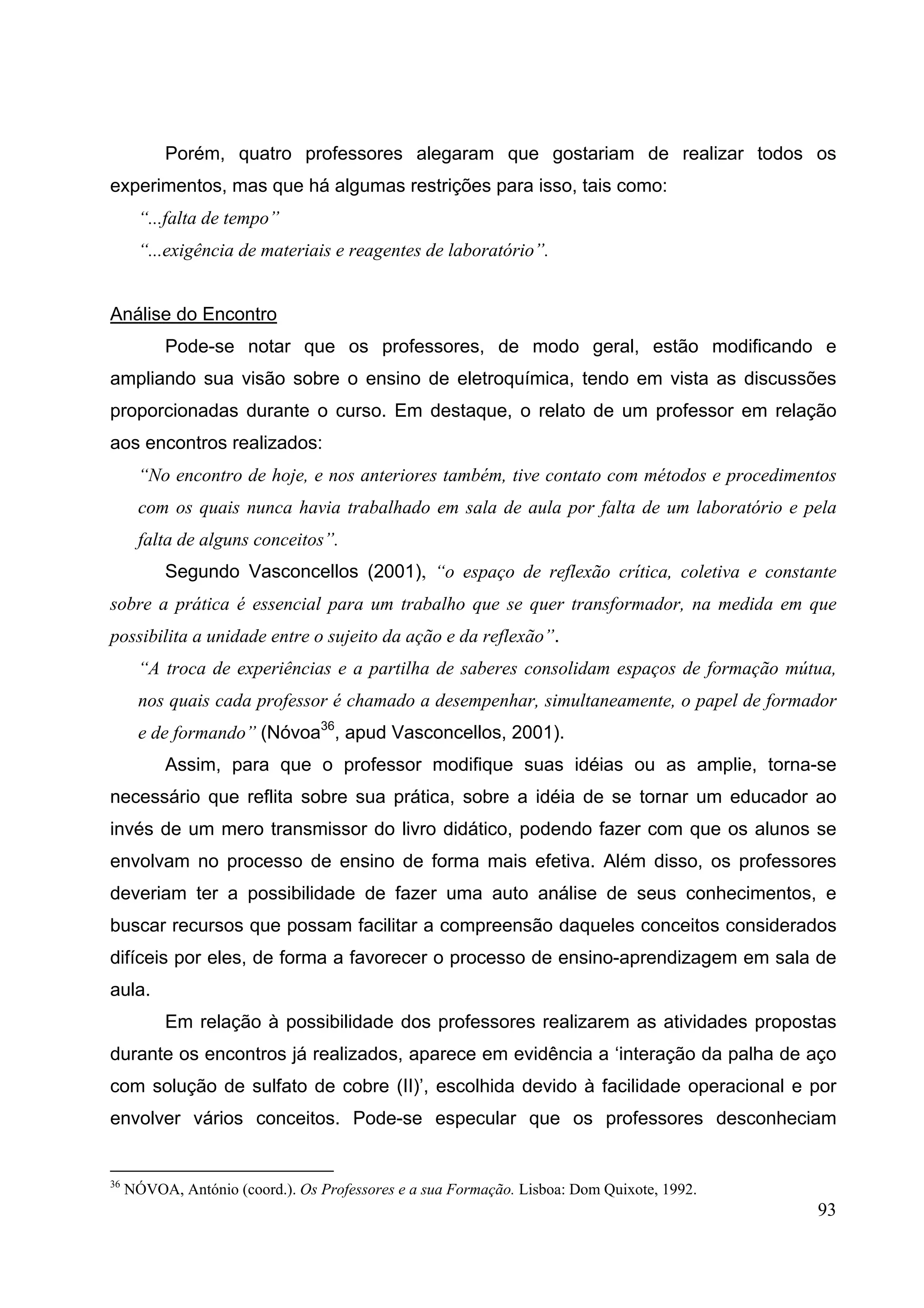 93
Porém, quatro professores alegaram que gostariam de realizar todos os
experimentos, mas que há algumas restrições para isso, tais como:
“...falta de tempo”
“...exigência de materiais e reagentes de laboratório”.
Análise do Encontro
Pode-se notar que os professores, de modo geral, estão modificando e
ampliando sua visão sobre o ensino de eletroquímica, tendo em vista as discussões
proporcionadas durante o curso. Em destaque, o relato de um professor em relação
aos encontros realizados:
“No encontro de hoje, e nos anteriores também, tive contato com métodos e procedimentos
com os quais nunca havia trabalhado em sala de aula por falta de um laboratório e pela
falta de alguns conceitos”.
Segundo Vasconcellos (2001), “o espaço de reflexão crítica, coletiva e constante
sobre a prática é essencial para um trabalho que se quer transformador, na medida em que
possibilita a unidade entre o sujeito da ação e da reflexão”.
“A troca de experiências e a partilha de saberes consolidam espaços de formação mútua,
nos quais cada professor é chamado a desempenhar, simultaneamente, o papel de formador
e de formando” (Nóvoa36
, apud Vasconcellos, 2001).
Assim, para que o professor modifique suas idéias ou as amplie, torna-se
necessário que reflita sobre sua prática, sobre a idéia de se tornar um educador ao
invés de um mero transmissor do livro didático, podendo fazer com que os alunos se
envolvam no processo de ensino de forma mais efetiva. Além disso, os professores
deveriam ter a possibilidade de fazer uma auto análise de seus conhecimentos, e
buscar recursos que possam facilitar a compreensão daqueles conceitos considerados
difíceis por eles, de forma a favorecer o processo de ensino-aprendizagem em sala de
aula.
Em relação à possibilidade dos professores realizarem as atividades propostas
durante os encontros já realizados, aparece em evidência a ‘interação da palha de aço
com solução de sulfato de cobre (II)’, escolhida devido à facilidade operacional e por
envolver vários conceitos. Pode-se especular que os professores desconheciam
36
NÓVOA, António (coord.). Os Professores e a sua Formação. Lisboa: Dom Quixote, 1992.
 