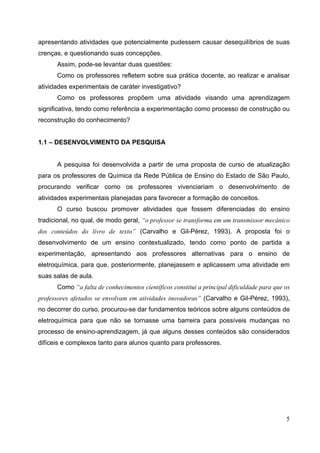 5
apresentando atividades que potencialmente pudessem causar desequilíbrios de suas
crenças, e questionando suas concepções.
Assim, pode-se levantar duas questões:
Como os professores refletem sobre sua prática docente, ao realizar e analisar
atividades experimentais de caráter investigativo?
Como os professores propõem uma atividade visando uma aprendizagem
significativa, tendo como referência a experimentação como processo de construção ou
reconstrução do conhecimento?
1.1 – DESENVOLVIMENTO DA PESQUISA
A pesquisa foi desenvolvida a partir de uma proposta de curso de atualização
para os professores de Química da Rede Pública de Ensino do Estado de São Paulo,
procurando verificar como os professores vivenciariam o desenvolvimento de
atividades experimentais planejadas para favorecer a formação de conceitos.
O curso buscou promover atividades que fossem diferenciadas do ensino
tradicional, no qual, de modo geral, “o professor se transforma em um transmissor mecânico
dos conteúdos do livro de texto” (Carvalho e Gil-Pérez, 1993). A proposta foi o
desenvolvimento de um ensino contextualizado, tendo como ponto de partida a
experimentação, apresentando aos professores alternativas para o ensino de
eletroquímica, para que, posteriormente, planejassem e aplicassem uma atividade em
suas salas de aula.
Como “a falta de conhecimentos científicos constitui a principal dificuldade para que os
professores afetados se envolvam em atividades inovadoras” (Carvalho e Gil-Pérez, 1993),
no decorrer do curso, procurou-se dar fundamentos teóricos sobre alguns conteúdos de
eletroquímica para que não se tornasse uma barreira para possíveis mudanças no
processo de ensino-aprendizagem, já que alguns desses conteúdos são considerados
difíceis e complexos tanto para alunos quanto para professores.
 