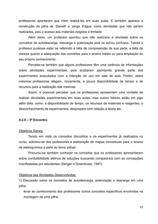95
professores apontaram que iriam realizá-las em suas aulas. E também aparece a
construção da pilha de ‘Daniell’ e ‘pingo d’água’ como atividades que não seriam
realizadas, pois o acesso aos materiais exigidos é limitado.
Além disso, um professor apontou que não realizaria a atividade sobre os
conceitos de autodescarga, descarga e polarização pois os achou confusos. Talvez o
professor pudesse estar se referindo à falta de compreensão de sua parte, a falta de
clareza quanto a adequação dos conceitos para o ensino médio ou para ampliação do
seu próprio conhecimento.
Percebe-se também que alguns professores têm uma carência de informações
sobre atividades experimentais, pois acabaram apontando grande parte dos
experimentos executados com a intenção de uso em sala de aula. Porém, estes
mesmos professores alegam, novamente, a pouca disponibilidade de tempo e de
recursos para a realização das mesmas.
Assim, é possível perceber que os professores apresentam uma vontade de
realizar atividades experimentais em suas aulas, mas outros fatores estão em jogo
além dela, como: a disponibilidade de tempo, os recursos de materiais e reagentes, o
desconhecimento de experimentos, despreparo com relação à teoria etc.
4.2.5 – 5º Encontro
Objetivos Gerais:
Tendo em vista os conceitos discutidos e os experimentos já realizados no
curso, solicitou-se dos professores a elaboração de mapas conceituais para o ensino
de eletroquímica a partir do tema ‘pilhas’.
Procurou-se também conhecer os conceitos que os professores apresentaram
sobre condutibilidade elétrica de soluções buscando compará-los com as concepções
manifestadas por estudantes (Sanger e Greenbowe, 1997).
Objetivos das Atividades Desenvolvidas:
1) Discussão sobre os conceitos de autodescarga, polarização e descarga em uma
pilha:
- levar ao conhecimento dos professores outros conceitos específicos envolvidos na
montagem de uma pilha.
 
