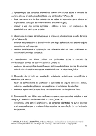 96
2) Apresentação dos conceitos alternativos comuns dos alunos sobre o conceito de
corrente elétrica em soluções eletrolíticas e na ponte salina37
(Anexo 6):
- levar ao conhecimento dos professores as idéias apresentadas pelos alunos ao
explicarem a condução de corrente elétrica em uma solução;
- discutir o uso dos termos químicos – elétrons e íons – em explicações da
condutibilidade elétrica em solução.
3) Elaboração de mapas conceituais para o ensino de eletroquímica a partir do tema
“pilhas” (Anexo 7):
- solicitar dos professores a elaboração de um mapa conceitual para ensinar alguns
conceitos de eletroquímica;
- verificar as relações e a organização das idéias estabelecidas pelos professores ao
construírem um mapa conceitual.
4) Levantamento das idéias prévias dos professores sobre o conceito de
condutibilidade elétrica em soluções aquosas (Anexo 8):
- conhecer as concepções dos professores sobre condutibilidade elétrica de algumas
substâncias dissolvidas em água e a condutibilidade de solvente orgânico.
5) Discussão do conceito de solvatação, resistência, resistividade, condutância e
condutibilidade elétrica:
- levar ao conhecimento do professor o significado de alguns conceitos (soluto,
solvente, solvatação) utilizados para explicar as propriedades de soluções;
- conhecer alguns termos específicos também utilizados na disciplina de física.
6) Reorganização das idéias dos professores quanto aos conceitos tratados e sua
adequação ao ensino médio abordados no curso (Anexo 9):
- diferenciar, junto com os professores, os conceitos abordados no curso, aqueles
mais adequados para o ensino médio e aqueles para ampliação do conhecimento
do professor.
37
SANGER, J. Michael & GREENBOWE, J. Thomas. “Students’ misconceptions in Electrochemistry: Current
Flow in Electrolyte Solutions and Salt Bridge”. In: Journal of Chemical Education. 74 (7), july 1997.
 