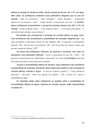 99
elétrica na solução de cloreto de sódio, devido à presença de íons, Na+
e Cl-
, em água.
Além disso, os professores ampliaram suas justificativas alegando que os íons em
solução: “estão em movimento”; “estão solvatados”; “foram liberados”; “transportam
elétrons de um eletrodo a outro”; “conduz devido à concentração dos íons”. E também,
alguns professores acrescentaram o porquê da presença desses íons (Na+
e Cl-
) em
solução: “devido à ligação iônica”; “é um composto iônico”; “o sal sofreu dissociação”; “o
sal solúvel tende a formar cargas elétricas”.
Na questão que corresponde à condução de corrente elétrica da água ‘pura’,
cinco professores não consideraram a possibilidade de condução, alegando que: “não
seria perceptível a observação através de uma lâmpada” (2); “a ionização é extremamente
pequena” (1); “não há íons em movimento” (1); “não há presença de espécies iônicas que
possam transportar elétrons” (1)41
.
Os outros três professores indicaram ser possível a condução, mas cada um
apresentou uma justificativa diferente: “ocorre a dissociação de íons (H+
e OH-
)”, “há
pequena concentração de íons, dificultando a observação” e “ocorre (a condução) porém não
há evidência devido ao baixo potencial de redução”.
Já para a condutibilidade elétrica do benzeno, seis professores não consideram
a possibilidade de condução, apontando várias idéias para justificar a não condução de
corrente elétrica, indicado a seguir: “se trata de composto orgânico”; “é uma substância
molecular”; “não gera / libera íons quando em solução”; “não é solúvel ou é baixa a
solubilidade em água”.
As respostas dadas pelos professores na questão sobre a possibilidade de
condutibilidade elétrica de alguns materiais em solução aquosa, estão representadas
na tabela 4.8.
41
Os números significam a quantidade de professores que utilizaram tal justificativa.
 