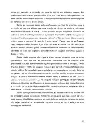101
como por exemplo, a condução de corrente elétrica em soluções, apenas dois
professores consideraram que essa idéia tinha sido nova, outros dois apontaram que
essa idéia foi modificada ou ampliada. E outros dois consideraram que seriam capazes
de transmitir tal conceito a seus alunos.
Dentre as respostas dadas pelos professores, no início do encontro, sobre a
condução de corrente elétrica por uma solução de cloreto de sódio e pela água,
encontram-se (solução de NaCl) “...os íons presentes na água transportam elétrons de um
eletrodo a outro do sistema possibilitando a passagem de corrente”; (água) “Não, pois não
possui espécies iônicas que possam transportar elétrons” e “Sim, porém não há uma evidência
prática porque o potencial de redução é muito baixo”. Parece que os professores
desconsideram a idéia de que a água sofre ionização, ao afirmar que não há íons em
solução. Parece, também, que os professores associam o conceito de corrente elétrica
abordado na física para explicar a condutibilidade em soluções eletrolíticas (Ogude e
Bradley, 1994).
Desse modo, pode-se inferir que o ensino desses conceitos pode se tornar
problemático, uma vez que as dificuldades conceituais são as mesmas entre
professores e alunos, como mostram algumas pesquisas (Garnett e Treagust, 1992a,
Ogude e Bradley, 1994). Na pesquisa realizada por Garnett e Treagust (1992a) sobre
circuito elétrico, foi constatado que os estudantes compreendiam o conceito de lei de
carga como se “os elétrons movem-se através dos eletrólitos atraídos pelos íons positivos da
solução” e para o conceito de corrente elétrica como a existência de um “fluxo de
elétrons e prótons nos eletrólitos”. Já na pesquisa realizada por Ogude e Bradley (1994),
procurando identificar as dificuldades e as concepções errôneas dos estudantes sobre
a condução de corrente elétrica no eletrólito, constatou-se que os estudantes têm a
idéia de que “os elétrons livres flutuam no eletrólito”.
Assim, como já mencionado anteriormente, há necessidade de se discutir com
os professores esses conceitos de forma mais ampla, para que eles possam perceber
suas próprias dificuldades e procurar um meio de tentar superá-las para que os alunos
não sejam prejudicados, aprendendo conceitos errados ou tendo reforçadas suas
concepções alternativas.
 