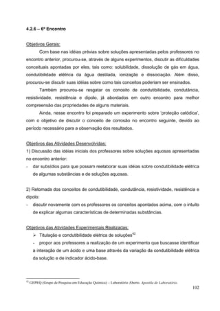 102
4.2.6 – 6º Encontro
Objetivos Gerais:
Com base nas idéias prévias sobre soluções apresentadas pelos professores no
encontro anterior, procurou-se, através de alguns experimentos, discutir as dificuldades
conceituais apontadas por eles, tais como: solubilidade, dissolução de gás em água,
condutibilidade elétrica da água destilada, ionização e dissociação. Além disso,
procurou-se discutir suas idéias sobre como tais conceitos poderiam ser ensinados.
Também procurou-se resgatar os conceito de condutibilidade, condutância,
resistividade, resistência e dipolo, já abordados em outro encontro para melhor
compreensão das propriedades de alguns materiais.
Ainda, nesse encontro foi preparado um experimento sobre ‘proteção catódica’,
com o objetivo de discutir o conceito de corrosão no encontro seguinte, devido ao
período necessário para a observação dos resultados.
Objetivos das Atividades Desenvolvidas:
1) Discussão das idéias iniciais dos professores sobre soluções aquosas apresentadas
no encontro anterior:
- dar subsídios para que possam reelaborar suas idéias sobre condutibilidade elétrica
de algumas substâncias e de soluções aquosas.
2) Retomada dos conceitos de condutibilidade, condutância, resistividade, resistência e
dipolo:
- discutir novamente com os professores os conceitos apontados acima, com o intuito
de explicar algumas características de determinadas substâncias.
Objetivos das Atividades Experimentais Realizadas:
Titulação e condutibilidade elétrica de soluções42
- propor aos professores a realização de um experimento que buscasse identificar
a interação de um ácido e uma base através da variação da condutibilidade elétrica
da solução e de indicador ácido-base.
42
GEPEQ (Grupo de Pesquisa em Educação Química) – Laboratório Aberto. Apostila de Laboratório.
 