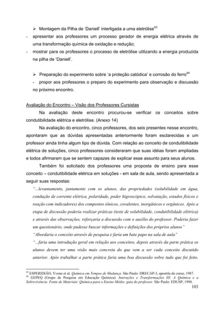 103
Montagem da Pilha de ‘Daniell’ interligada a uma eletrólise43
- apresentar aos professores um processo gerador de energia elétrica através de
uma transformação química de oxidação e redução;
- mostrar para os professores o processo de eletrólise utilizando a energia produzida
na pilha de ‘Daniell’.
Preparação do experimento sobre ‘a proteção catódica’ e corrosão do ferro44
- propor aos professores o preparo do experimento para observação e discussão
no próximo encontro.
Avaliação do Encontro – Visão dos Professores Cursistas
Na avaliação deste encontro procurou-se verificar os conceitos sobre
condutibilidade elétrica e eletrólise. (Anexo 14)
Na avaliação do encontro, cinco professores, dos seis presentes nesse encontro,
apontaram que as dúvidas apresentadas anteriormente foram esclarecidas e um
professor ainda tinha algum tipo de dúvida. Com relação ao conceito de condutibilidade
elétrica de soluções, cinco professores consideraram que suas idéias foram ampliadas
e todos afirmaram que se sentem capazes de explicar esse assunto para seus alunos.
Também foi solicitado dos professores uma proposta de ensino para esse
conceito – condutibilidade elétrica em soluções - em sala de aula, sendo apresentada a
seguir suas respostas:
“...levantamento, juntamente com os alunos, das propriedades (solubilidade em água,
condução de corrente elétrica, polaridade, poder higroscópico, solvatação, estados físicos e
reação com indicadores) dos compostos iônicos, covalentes, inorgânicos e orgânicos. Após a
etapa de discussão poderia realizar práticas (teste de solubilidade, condutibilidade elétrica)
e através das observações, reforçaria a discussão com o auxílio do professor. Poderia fazer
um questionário, onde pudesse buscar informações e definições dos próprios alunos”
“Abordaria o conceito através de pesquisa e faria um bate papo na sala de aula”
“...faria uma introdução geral em relação aos conceitos, depois através da parte prática os
alunos devem ter uma visão mais concreta do que vem a ser cada conceito discutido
anterior. Após trabalhar a parte prática faria uma boa discussão sobre tudo que foi feito.
43
ESPERIDIÃO, Yvone et al. Química em Tempos de Mudança. São Paulo: DRECAP-3, apostila do curso, 1987.
44
GEPEQ (Grupo de Pesquisa em Educação Química). Interações e Transformações III: A Química e a
Sobrevivência: Fonte de Materiais: Química para o Ensino Médio: guia do professor. São Paulo: EDUSP, 1998.
 