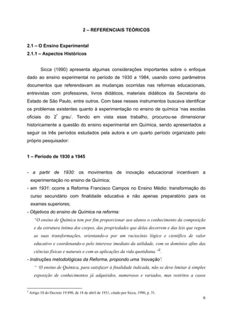 6
2 – REFERENCIAIS TEÓRICOS
2.1 – O Ensino Experimental
2.1.1 – Aspectos Históricos
Sicca (1990) apresenta algumas considerações importantes sobre o enfoque
dado ao ensino experimental no período de 1930 a 1984, usando como parâmetros
documentos que referendavam as mudanças ocorridas nas reformas educacionais,
entrevistas com professores, livros didáticos, materiais didáticos da Secretaria do
Estado de São Paulo, entre outros. Com base nesses instrumentos buscava identificar
os problemas existentes quanto à experimentação no ensino de química ‘nas escolas
oficiais do 2º
grau’. Tendo em vista esse trabalho, procurou-se dimensionar
historicamente a questão do ensino experimental em Química, sendo apresentados a
seguir os três períodos estudados pela autora e um quarto período organizado pelo
próprio pesquisador:
1 – Período de 1930 a 1945
- a partir de 1930: os movimentos de inovação educacional incentivam a
experimentação no ensino de Química;
- em 1931: ocorre a Reforma Francisco Campos no Ensino Médio: transformação do
curso secundário com finalidade educativa e não apenas preparatório para os
exames superiores;
- Objetivos do ensino de Química na reforma:
“O ensino de Química tem por fim proporcionar aos alunos o conhecimento da composição
e da estrutura íntima dos corpos, das propriedades que delas decorrem e das leis que regem
as suas transformações, orientando-o por um raciocínio lógico e científico de valor
educativo e coordenando-o pelo interesse imediato da utilidade, com os domínios afins das
ciências físicas e naturais e com as aplicações da vida quotidiana.”2
.
- Instruções metodológicas da Reforma, propondo uma ‘inovação’:
“ ‘O ensino de Química, para satisfazer à finalidade indicada, não se deve limitar à simples
exposição de conhecimentos já adquiridos, numerosos e variados, mas restritos a casos
2
Artigo 10 do Decreto 19.890, de 18 de abril de 1931, citado por Sicca, 1990, p. 31.
 