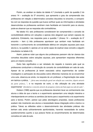 105
Porém, ao analisar os dados da tabela 4.7 (montada a partir da questão 2 do
anexo 14 – avaliação do 5º encontro), que apresenta o grau de compreensão dos
professores em relação a determinados conceitos discutidos no encontro, e compará-
los com as respostas da questão que busca verificar quais as informações e atividades
desenvolvidas os professores sentiriam mais facilidade em transmitir para os alunos,
pode-se observar que as respostas são contraditórias.
Na tabela 4.9, seis professores consideraram ter compreendido o conceito de
condutibilidade elétrica em soluções e apenas dois alegaram que seriam capazes de
explicá-lo. Entretanto, nas respostas para a questão 1 (Anexo 14 – avaliação do 6º
encontro – item c) três professores apontaram que sentiam mais facilidade em
transmitir o conhecimento de condutibilidade elétrica em soluções aquosas para seus
alunos e, na questão 3, apenas um se sente capaz de explicar esse conceito a alguém
(resultados na tabela 4.9).
Assim, pode-se notar que alguns dos professores parecem não ter clareza dos
conceitos discutidos sobre soluções aquosas, pois apresentam respostas diferentes
para um mesmo conceito.
Outro fato significativo a ser retratado diz respeito à maneira pela qual os
professores conduziriam a introdução do conceito de condutibilidade em sala de aula.
Apesar de os professores já terem executado vários experimentos de caráter
investigativo e participado de discussões sobre diferentes maneiras de se encaminhar
uma aula, observou-se ainda, na resposta de um professor, a fragmentação das aulas
em teórica e prática, “...faria uma introdução geral em relação aos conceitos, depois através
da parte prática...”, e na resposta de outro, a não utilização de uma atividade
experimental “abordaria o conceito através de pesquisa e faria um bate papo na sala de aula”.
Hodson (1988) aponta que os professores deveriam levar ao conhecimento dos
alunos a idéia de que a teoria e o experimento apresentam uma relação interativa e
interdependente em ambos os sentidos (da teoria para o experimento e do experimento
para a teoria). Porém, parece que pelas abordagens propostas, esses professores
acabam não mostrando aos alunos a necessidade dessa integração entre a teoria e a
prática. Talvez as reflexões sobre o desenvolvimento das atividades práticas não
tenham sido ainda suficientemente aprofundadas, havendo necessidade de outros
questionamentos quanto a sua postura frente ao encaminhamento de determinados
conceitos em sala de aula.
 
