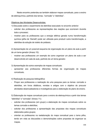 108
Neste encontro pretendeu-se também elaborar mapas conceituais, para o ensino
de eletroquímica, partindo dos temas, “corrosão” e “eletrólise”.
Objetivos das Atividades Desenvolvidas:
1) Discussão sobre o experimento de eletrólise executado no encontro anterior:
- solicitar dos professores as representações das reações que ocorreram durante
todo o processo;
- mostrar para os professores que a energia elétrica gerada numa transformação
química (pilha de ‘Daniell’) pode ser utilizada para produzir outra transformação, a
eletrólise da solução de iodeto de potássio.
2) Apresentação de um possível esquema de organização de um plano de aula a partir
de um tema gerador (Anexo 10):
- mostrar aos professores um exemplo de como organizar um plano de aula a ser
desenvolvido em sala de aula, partindo de um tema gerador.
3) Apresentação de outros exemplos de mapas conceituais:
- apresentar aos professores diferentes formas de organização de mapas
conceituais.
4) Realização de pesquisa bibliográfica:
- Propor aos professores a realização de uma pesquisa para os temas: corrosão e
eletrólise, em livros didáticos, revistas e artigos com o objetivo de procurar
atividades desencadeadoras e investigativas para a elaboração do plano de ensino.
5) Elaboração de mapas conceituais para o ensino de eletroquímica a partir dos temas
“eletrólise” e “corrosão” (Anexo 11):
- solicitar dos professores (em grupo) a elaboração de mapas conceituais sobre os
temas corrosão e eletrólise;
- solicitar dos professores a apresentação das propostas dos mapas conceituais
elaborados pelos grupos;
- orientar os professores na reelaboração do mapa conceitual para o tema pilha,
tendo em vista as discussões e demonstrações sobre propostas de organizar os
mapas.
 